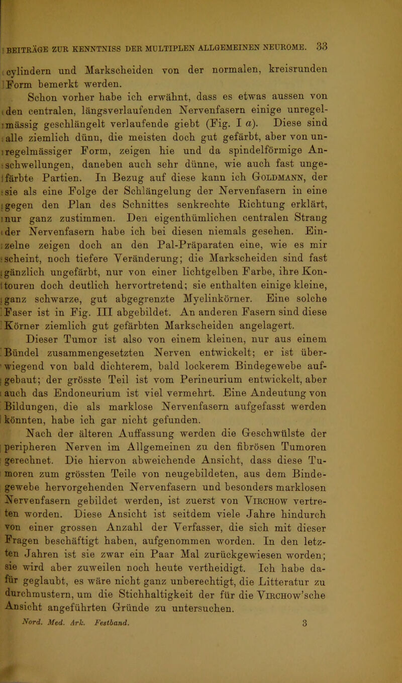 cylindern und Markscheiden von der normalen, kreisrunden Form bemerkt werden. Schon vorher habe ich erwähnt, dass es etwas aussen von iden centralen, längsverlaufenden Nervenfasern einige unregel- imässig geschlängelt verlaufende giebt (Fig. I a). Diese sind . alle ziemlich dünn, die meisten doch gut gefärbt, aber von un- 1 regelmässiger Form, zeigen hie und da spindelförmige An- : Schwellungen, daneben auch sehr dünne, wie auch fast unge- ifärbte Partien. In Bezug auf diese kann ich Goldmann, der ;sie als eine Folge der Schlängelung der Nervenfasern in eine • gegen den Plan des Schnittes senkrechte Richtung erklärt, inur ganz zustimmen. Den eigenthümlichen centralen Strang (der Nervenfasern habe ich bei diesen niemals gesehen. Ein- ;zelne zeigen doch an den Pal-Präparaten eine, wie es mir :scheint, noch tiefere Veränderung; die Markscheiden sind fast igänzlich ungefärbt, nur von einer lichtgelben Farbe, ihre Kon- itouren doch deutlich hervortretend; sie enthalten einige kleine, iganz schwarze, gut abgegrenzte Myelinkörner. Eine solche ! Faser ist in Fig. III abgebildet. An anderen Fasern sind diese Körner ziemlich gut gefärbten Markscheiden angelagert. Dieser Tumor ist also von einem kleinen, nur aus einem Bündel zusammengesetzten Nerven entwickelt; er ist über- ■ wiegend von bald dichterem, bald lockerem Bindegewebe auf- : gebaut; der grösste Teil ist vom Perineurium entwickelt, aber : auch das Endoneurium ist viel vermehrt. Eine Andeutung von Bildungen, die als marklose Nervenfasern aufgefasst werden i könnten, habe ich gar nicht gefunden. Nach der älteren Auffassung werden die Geschwülste der : peripheren Nerven im Allgemeinen zu den fibrösen Tumoren : gerechnet. Die hiervon abweichende Ansicht, dass diese Tu- moren zum grössten Teile von neugebildeten, aus dem Binde- gewebe hervorgehenden Nervenfasern und besonders marklosen Nervenfasern gebildet werden, ist zuerst von ViRCHOW vertre- ten worden. Diese Ansicht ist seitdem viele Jahre hindurch von einer grossen Anzahl der Verfasser, die sich mit dieser Fragen beschäftigt haben, aufgenommen worden. In den letz- ten Jahren ist sie zwar ein Paar Mal zurückgewiesen worden; sie wird aber zuweilen noch heute vertheidigt. Ich habe da- für geglaubt, es wäre nicht ganz unberechtigt, die Litteratur zu durchmustern, um die Stichhaltigkeit der für die ViRCHOw’sche Ansicht angeführten Gründe zu untersuchen. Nord. Med. Ark. Festband. 3