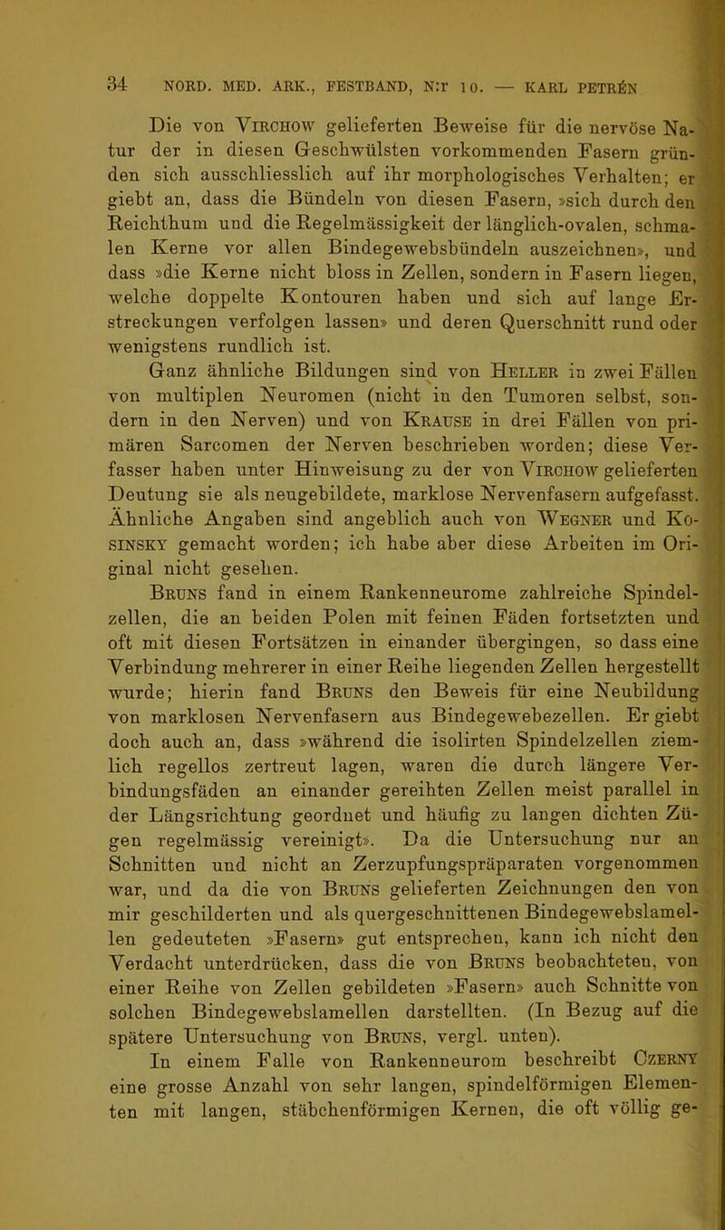 Die von Virchow gelieferten Beweise für die nervöse Na- • tur der in diesen Geschwülsten vorkommenden Fasern grün- den sich ausschliesslich auf ihr morphologisches Verhalten; er giebt an, dass die Bündeln von diesen Fasern, »sich durch den Reichthum und die Regelmässigkeit der länglich-ovalen, schma- len Kerne vor allen Bindegewebsbündeln auszeichnen», und ? dass »die Kerne nicht bloss in Zellen, sondern in Fasern liegen, welche doppelte Kontouren haben und sich auf lange Er- streckungen verfolgen lassen» und deren Querschnitt rund oder wenigstens rundlich ist. Ganz ähnliche Bildungen sind von Heller in zwei Fällen von multiplen Neuromen (nicht in den Tumoren selbst, son- dern in den Nerven) und von Krause in drei Fällen von pri- mären Sarcomen der Nerven beschrieben worden; diese Ver- fasser haben unter Hinweisung zu der von ViRCHOW gelieferten Deutung sie als neugehildete, marklose Nervenfasern aufgefasst. Ähnliche Angaben sind angeblich auch von Wegner und Ko- SINSKY gemacht worden; ich habe aber diese Arbeiten im Ori- ginal nicht gesehen. Bruns fand in einem Rankenneurome zahlreiche Spindel- zellen, die an beiden Polen mit feinen Fäden fortsetzten und oft mit diesen Fortsätzen in einander übergingen, so dass eine Verbindung mehrerer in einer Reihe liegenden Zellen hergestellt wurde; hierin fand Bruns den Beweis für eine Neubildung von marklosen Nervenfasern aus Bindegewebezellen. Er giebt doch auch an, dass »während die isolirten Spindelzellen ziem- lich regellos zertreut lagen, waren die durch längere Ver- hindungsfäden an einander gereihten Zellen meist parallel in der Längsrichtung geordnet und häufig zu langen dichten Zü- gen regelmässig vereinigt». Da die Untersuchung nur an Schnitten und nicht an Zerzupfungspräparaten vorgenommen war, und da die von Bruns gelieferten Zeichnungen den von mir geschilderten und als quergeschnittenen Bindegewebslamel- len gedeuteten »Fasern» gut entsprechen, kann ich nicht den Verdacht unterdrücken, dass die von Bruns beobachteten, von einer Reihe von Zellen gebildeten »Fasern» auch Schnitte von solchen Bindegewehslamellen darstellten. (In Bezug auf die spätere Untersuchung von Bruns, vergl. unten). In einem Falle von Rankenneurom beschreibt OzERNT eine grosse Anzahl von sehr langen, spindelförmigen Elemen- ten mit langen, stäbchenförmigen Kernen, die oft völlig ge-