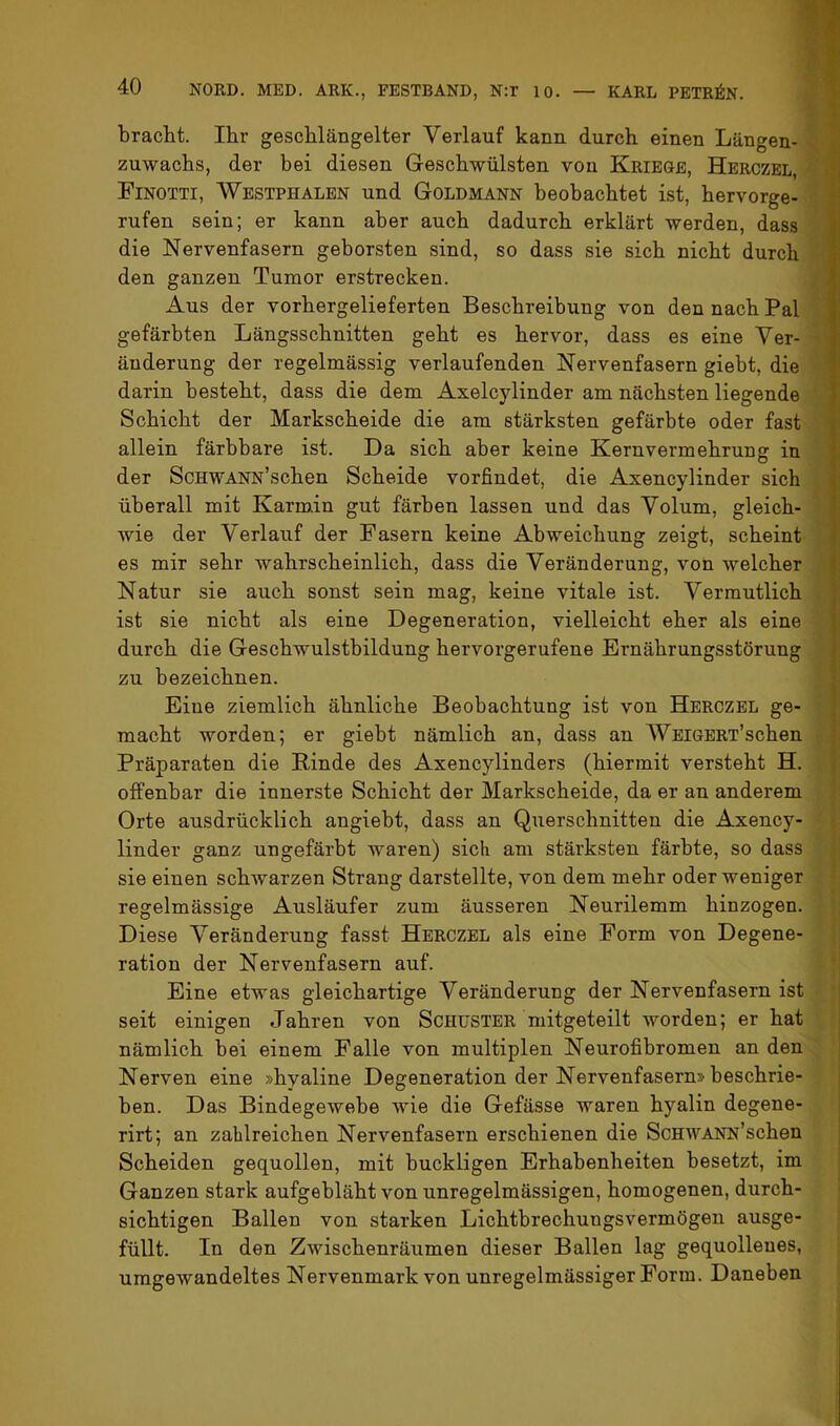 bracht. Ihr geschlängelter Verlauf kann durch einen Längen- Zuwachs, der bei diesen Geschwülsten von Kriege, Herczbl, Finotti, Westphalbn und Goldmann beobachtet ist, hervorge- rufen sein; er kann aber auch dadurch erklärt werden, dass ^ die Nervenfasern geborsten sind, so dass sie sich nicht durch « den ganzen Tumor erstrecken. | Aus der vorhergelieferten Beschreibung von den nach Pal ^ gefärbten Längsschnitten geht es hervor, dass es eine Ver- 5' änderung der regelmässig verlaufenden Nervenfasern giebt, die f darin besteht, dass die dem Axelcylinder am nächsten liegende Schicht der Markscheide die am stärksten gefärbte oder fast allein färbbare ist. Da sich aber keine Kernvermehrung in der ScHWANN’schen Scheide vorfindet, die Axencylinder sich überall mit Karmin gut färben lassen und das Volum, gleich- f wie der Verlauf der Fasern keine Abweichung zeigt, scheint es mir sehr wahrscheinlich, dass die Veränderung, von welcher Natur sie auch sonst sein mag, keine vitale ist. Vermutlich i; ist sie nicht als eine Degeneration, vielleicht eher als eine durch die Geschwulstbildung hervorgerufene Ernährungsstörung zu bezeichnen. » Eine ziemlich ähnliche Beobachtung ist von Herczbl ge- ; , macht worden; er giebt nämlich an, dass an WEiGBRT’schen f Präparaten die Binde des Axencylinders (hiermit versteht H. : offenbar die innerste Schicht der Markscheide, da er an anderem Orte ausdrücklich angiebt, dass an Querschnitten die Axency- ' linder ganz ungefärbt waren) sich am stärksten färbte, so dass sie einen schwarzen Strang darstellte, von dem mehr oder weniger regelmässige Ausläufer zum äusseren Neurilemm hinzogen, j Diese Veränderung fasst Herczbl als eine Form von Degene- [ ration der Nervenfasern auf. : | Eine etwas gleichartige Veränderung der Nervenfasern ist ' seit einigen Jahren von Schuster mitgeteilt worden; er hat nämlich bei einem Falle von multiplen Neurofibromen an den Nerven eine »hyaline Degeneration der Nervenfasern» beschrie- ben. Das Bindegewebe wie die Gefässe waren hyalin degene- rirt; an zahlreichen Nervenfasern erschienen die ScHWANN’schen Scheiden gequollen, mit buckligen Erhabenheiten besetzt, im Ganzen stark aufgebläht von unregelmässigen, homogenen, durch- j sichtigen Ballen von starken Lichtbrechungsvermögen ausge- ; füllt. In den Zwischenräumen dieser Ballen lag gequollenes, ; umgewandeltes Nervenmark von unregelmässiger Form. Daneben