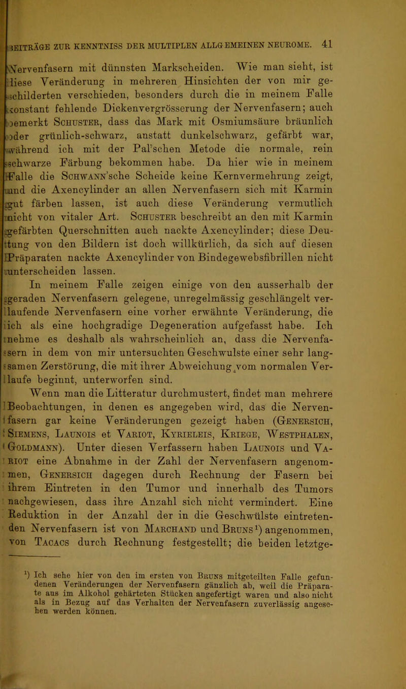 ^ sS^ervenfasern mit dünnsten Markscheiden. Wie man sieht, ist f-iliese Veränderung in mehreren Hinsichten der von mir ge- y ;.5childerten verschieden, besonders durch die in meinem Falle ij lionstant fehlende Dickenvergrösserung der Nervenfasern; auch i oemerkt Schuster, dass das Mark mit Osmiumsäure bräunlich »oder grünlich-schwarz, anstatt dunkelschwarz, gefärbt war, »während ich mit der Pal’schen Metode die normale, rein »schwarze Färbung bekommen habe. Da hier wie in meinem IFalle die ScHWANN’sche Scheide keine Kernvermehrung zeigt, uund die Axencylinder an allen Nervenfasern sich mit Karmin ggut färben lassen, ist auch diese Veränderung vermutlich micht von vitaler Art. Schuster beschreibt an den mit Karmin sgefärbten Querschnitten auch nackte Axencylinder; diese Deu- ttung von den Bildern ist doch willkürlich, da sich auf diesen IPräparaten nackte Axencylinder von Bindegewebsfihrillen nicht lunterscheiden lassen. In meinem Falle zeigen einige von den ausserhalb der figeraden Nervenfasern gelegene, unregelmässig geschlängelt ver- llaufende Nervenfasern eine vorher erwähnte Veränderung, die iich als eine hochgradige Degeneration aufgefasst habe. Ich inehme es deshalb als wahrscheinlich an, dass die Nervenfa- ssern in dem von mir untersuchten Geschwülste einer sehr lang- ‘samen Zerstörung, die mit ihrer Abweichung^vom normalen Ver- i laufe beginnt, unterworfen sind. Wenn man die Litteratur durchmustert, findet man mehrere ] Beobachtungen, in denen es angegeben wird, das die Nerven- i fasern gar keine Veränderungen gezeigt haben (Genersich, ! Siemens, Launois et Variot, Kyrieleis, Kriege, AVestphalen, • Goldmann). Unter diesen Verfassern haben Launois und Va- ! RIOT eine Abnahme in der Zahl der Nervenfasern angenom- : men, Genersich dagegen durch Rechnung der Fasern bei ihrem Eintreten in den Tumor und innerhalb des Tumors nachgewiesen, dass ihre Anzahl sich nicht vermindert. Eine Reduktion in der Anzahl der in die Geschwülste eintreten- den Nervenfasern ist von Marchand und Bruns angenommen, von Tacacs durch Rechnung festgestellt; die beiden letztge- ‘) Ich sehe hier von den im ersten von Bkuns mitgeteilten Falle gefun- denen Veränderungen der Nervenfasern gänzlich ah, weil die Präpara- te aus im Alkohol gehärteten Stücken angefertigt waren und also nicht als in Bezug auf das Verhalten der Nervenfasern zuverlässig angese- hen werden können.