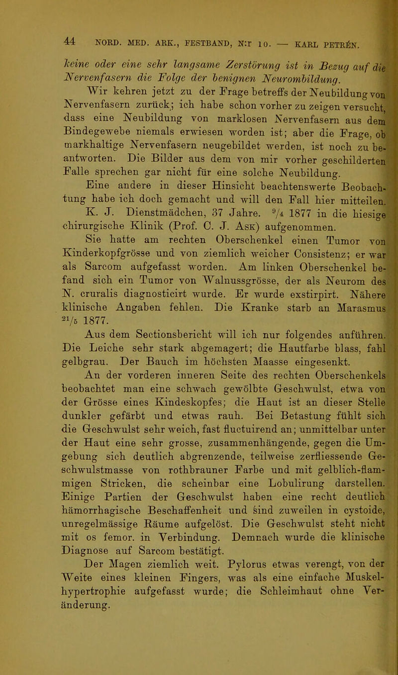 Tceine oder eine sehr langsame Zerstörung ist in Bezug auf die Nervenfasern die Folge der benignen Neurombildung. Wir kehren jetzt zu der Frage betreffs der Neubildung von Nervenfasern zurück; ich habe schon vorher zu zeigen versucht dass eine Neubildung von marklosen Nervenfasern aus dem Bindegewebe niemals erwiesen worden ist; aber die Frage, ob markhaltige Nervenfasern neugebildet werden, ist noch zu be- antworten. Die Bilder aus dem von mir vorher geschilderten Falle sprechen gar nicht für eine solche Neubildung. Eine andere in dieser Hinsicht beachtenswerte Beobach- tung habe ich doch gemacht und will den Fall hier mitteilen. K. J. Dienstmädchen, 37 Jahre. 1877 in die hiesige chirurgische Klinik (Prof. 0. J. Ask) aufgenommen. Sie hatte am rechten Oberschenkel einen Tumor von Kinderkopfgrösse und von ziemlich weicher Consistenz; er war als Sarcom aufgefasst worden. Am linken Oberschenkel be- fand sich ein Tumor von Walnussgrösse, der als Neurom des N. cruralis diagnosticirt wurde. Er wurde exstirpirt. Nähere klinische Angaben fehlen. Die Kranke starb an Marasmus 21/5 1877. Aus dem Sectionsbericht will ich nur folgendes anführen. Die Leiche sehr stark abgemagert; die Hautfarbe blass, fahl gelbgrau. Der Bauch im höchsten Maasse eingesenkt. An der vorderen inneren Seite des rechten Oberschenkels beobachtet man eine schwach gewölbte Geschwulst, etwa von der Grösse eines Kindeskopfes; die Haut ist an dieser Stelle dunkler gefärbt und etwas rauh. Bei Betastung fühlt sich die Geschwulst sehr weich, fast fluctuirend an; unmittelbar unter der Haut eine sehr grosse, zusammenhängende, gegen die Um- gebung sich deutlich abgrenzende, teilweise zerfliessende Ge- schwulstmasse von rothbrauner Farbe und mit gelblich-flam- migen Stricken, die scheinbar eine Lobulirung darstellen. Einige Partien der Geschwulst haben eine recht deutlich hämorrhagische Beschaffenheit und sind zuweilen in cystoide, unregelmässige Bäume aufgelöst. Die Geschwulst steht nicht mit OS femor. in Verbindung. Demnach wurde die klinische Diagnose auf Sarcom bestätigt. Der Magen ziemlich weit. Pylorus etwas verengt, von der Weite eines kleinen Fingers, was als eine einfache Muskel- hypertrophie aufgefasst wurde; die Schleimhaut ohne Ver- änderung.