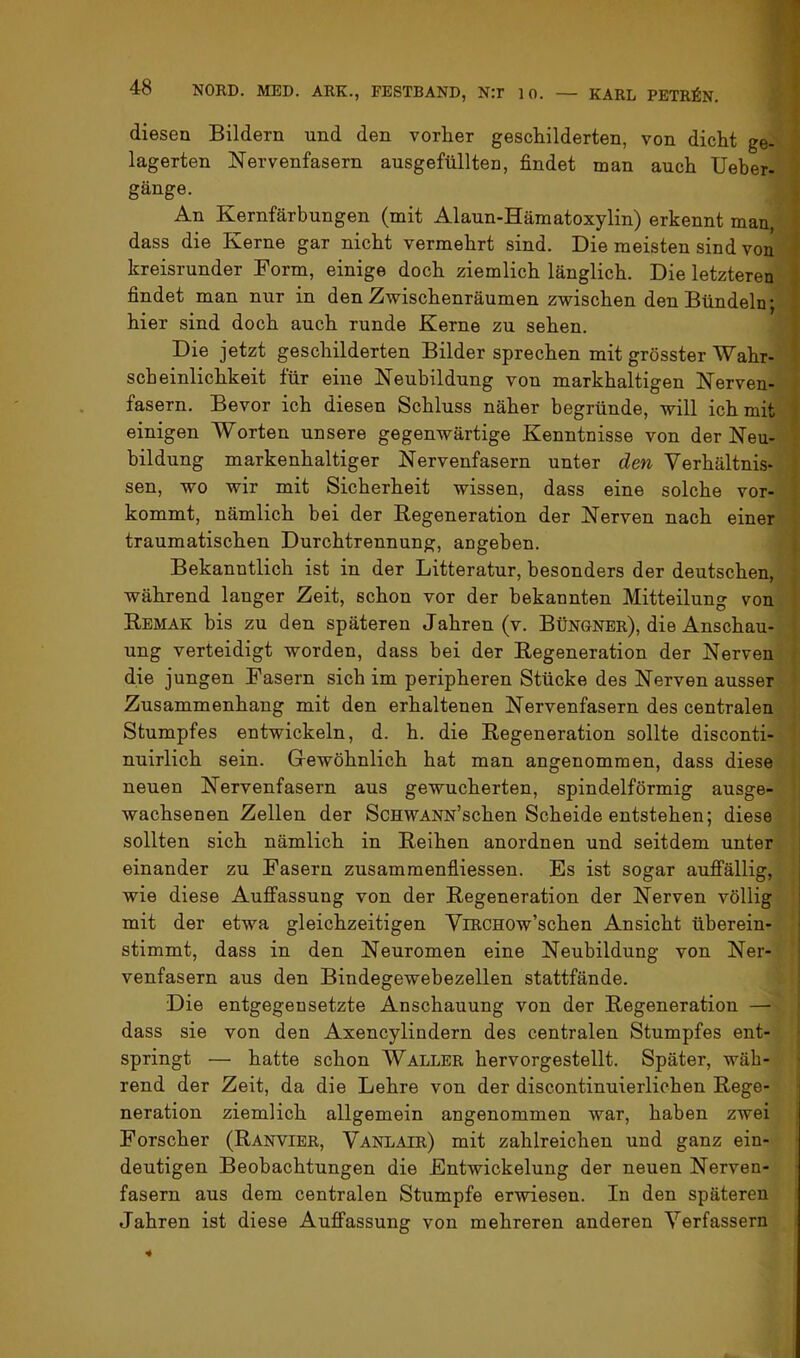 diesen Bildern und den vorher geschilderten, von dicht ge- lagerten Nervenfasern ausgefüllten, findet man auch Ueber- gänge. An Kernfärbungen (mit Alaun-Hämatoxylin) erkennt man, dass die Kerne gar nicht vermehrt sind. Die meisten sind von kreisrunder Form, einige doch ziemlich länglich. Die letzteren findet man nur in den Zwischenräumen zwischen den Bündeln; hier sind doch auch runde Kerne zu sehen. Die jetzt geschilderten Bilder sprechen mit grösster Wahr- scheinlichkeit für eine Neubildung von markhaltigen Nerven- fasern. Bevor ich diesen Schluss näher begründe, will ich mit einigen Worten unsere gegenwärtige Kenntnisse von der Neu- bildung markenhaltiger Nervenfasern unter den Verhältnis- sen, wo wir mit Sicherheit wissen, dass eine solche vor- kommt, nämlich bei der Regeneration der Nerven nach einer traumatischen Durchtrennung, angeben. Bekanntlich ist in der Litteratur, besonders der deutschen, während langer Zeit, schon vor der bekannten Mitteilung von Remak bis zu den späteren Jahren (v. Büngner), die Anschau- ung verteidigt worden, dass bei der Regeneration der Nerven die jungen Fasern sich im peripheren Stücke des Nerven ausser Zusammenhang mit den erhaltenen Nervenfasern des centralen Stumpfes entwickeln, d. h. die Regeneration sollte disconti- nuirlich sein. Gewöhnlich hat man angenommen, dass diese neuen Nervenfasern aus gewucherten, spindelförmig ausge- wachsenen Zellen der ScHWANN’schen Scheide entstehen; diese sollten sich nämlich in Reihen anordnen und seitdem unter einander zu Fasern zusammenfliessen. Es ist sogar aufi'ällig, , wie diese Auffassung von der Regeneration der Nerven völlig i mit der etwa gleichzeitigen ViRCHOw’schen Ansicht überein- stimmt, dass in den Neuromen eine Neubildung von Ner- venfasern aus den Bindegewebezellen stattfände. Die entgegensetzte Anschauung von der Regeneration — dass sie von den Axencylindern des centralen Stumpfes ent- springt — hatte schon Waller hervorgestellt. Später, wäh- rend der Zeit, da die Lehre von der discontinuierlichen Rege- neration ziemlich allgemein angenommen war, haben zwei Forscher (Ranvier, Vanlair) mit zahlreichen und ganz ein- deutigen Beobachtungen die Entwickelung der neuen Nerven- fasern aus dem centralen Stumpfe erwiesen. In den späteren Jahren ist diese Auffassung von mehreren anderen Verfassern