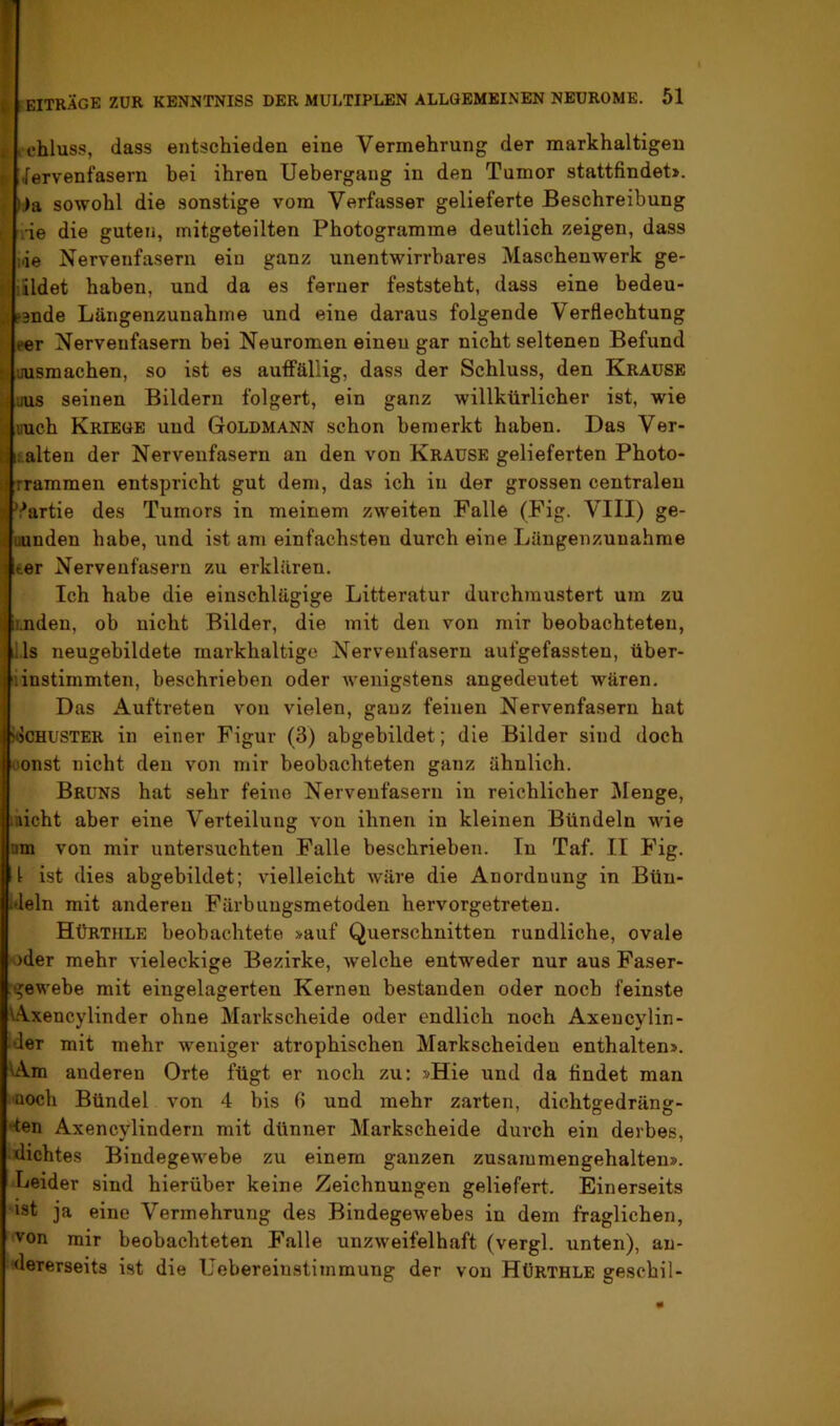 4 i chluss, dass entschieden eine Vermehrung der markhaltigen L Nervenfasern hei ihren Uebergaiig in den Tumor stattfindet>. I »ia sowohl die sonstige vom Verfasser gelieferte Beschreibung ^ rie die guten, mitgeteilten Photogramme deutlich zeigen, dass I. lie Nervenfasern ein ganz unentwirrbares Maschenwerk ge- i lüdet haben, und da es ferner feststeht, dass eine bedeu- I fsnde Längenzunahme und eine daraus folgende Verflechtung eer Nervenfasern bei Neuromen einen gar nicht seltenen Befund I uusmachen, so ist es auflFällig, dass der Schluss, den Krause Muus seinen Bildern folgert, ein ganz willkürlicher ist, wie mich Kriege und Goldmann schon bemerkt haben. Das Ver- halten der Nervenfasern an den von Krause gelieferten Photo- rrammen entspricht gut dem, das ich in der grossen centralen Partie des Tumors in meinem zweiten Falle (Fig. VIII) ge- uunden habe, und ist am einfachsten durch eine Lüngenzunahrae ter Nervenfasern zu erklären. Ich habe die einschlägige Litteratur durchmustert um zu linden, ob nicht Bilder, die mit den von mir beobachteten, Jls neugebildete markhaltige Nervenfasern aufgefassten, über- liinstimmten, beschrieben oder wenigstens angedeutet wären. Das Auftreten von vielen, ganz feinen Nervenfasern hat WcHUSTER in einer Figur (3) abgebildet; die Bilder sind doch oonst nicht den von mir beobachteten ganz ähnlich. Bruns hat sehr feine Nervenfasern in reichlicher Menge, liiicht aber eine Verteilung von ihnen in kleinen Bündeln M'ie nm von mir untersuchten Falle beschrieben. In Taf. II Fig. 1 ist dies abgebildet; vielleicht wäre die Anordnung in Bün- iJeln mit anderen Färbungsmetoden hervorgetreten. Hürthle beobachtete »auf Querschnitten rundliche, ovale ‘oder mehr vieleckige Bezirke, welche entweder nur aus Faser- gewebe mit eingelagerten Kernen bestanden oder noch feinste Axencylinder ohne Markscheide oder endlich noch Axencylin- ider mit mehr weniger atrophischen Markscheiden enthalten». Am anderen Orte fügt er noch zu: »Hie und da findet man üoch Bündel von 4 bis 6 und mehr zarten, dichtgedräng- '‘ten Axencylindern mit dünner Markscheide durch ein derbes, Michtes Bindegewebe zu einem ganzen zusammengehalten». Leider sind hierüber keine Zeichnungen geliefert. Einerseits ist ja eine Vermehrung des Bindegewebes in dem fraglichen, von mir beobachteten Falle unzweifelhaft (vergl. unten), an- Mererseits ist die Uebereiustimmung der von Hürthle geschil-
