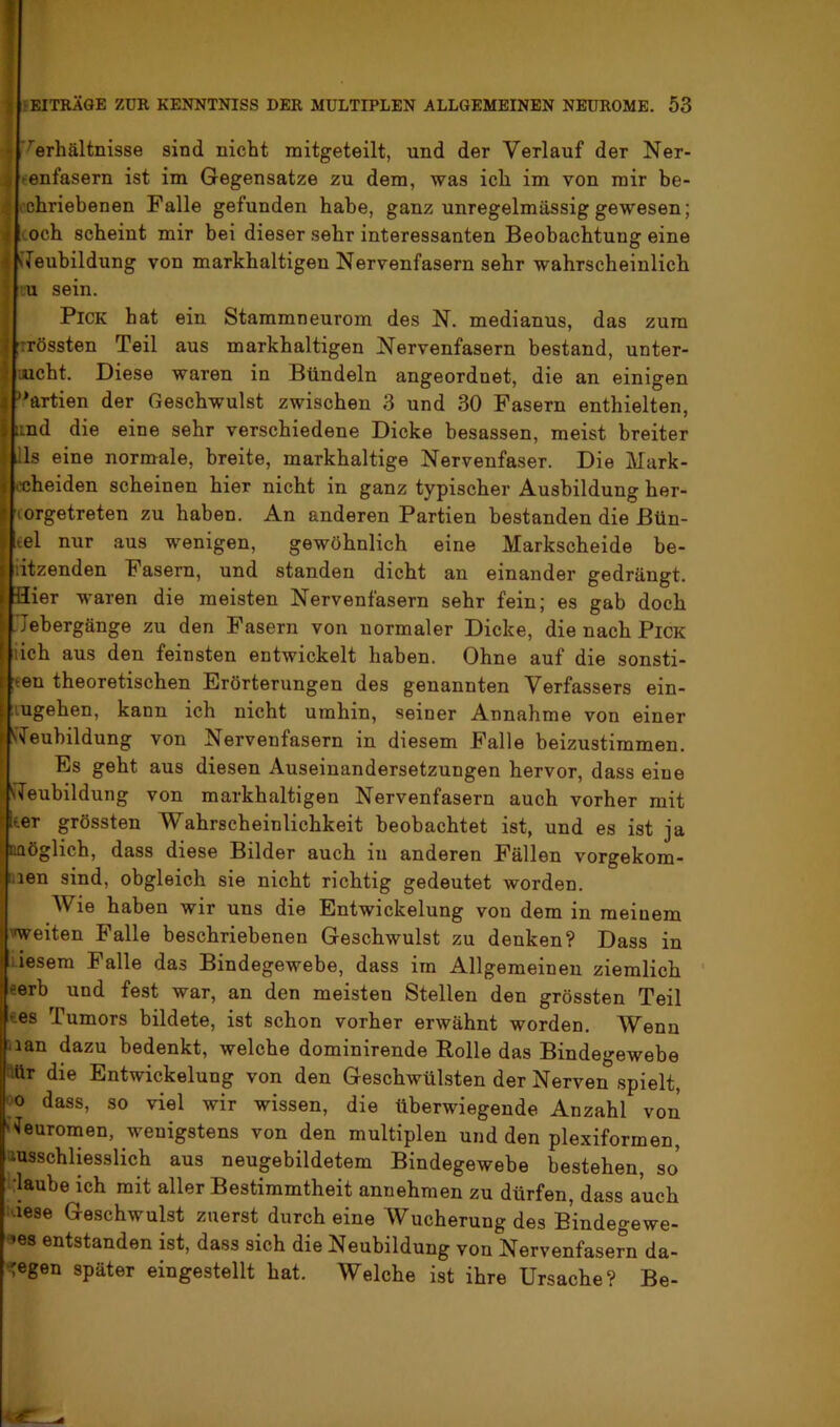 Verhältnisse sind nicht mitgeteilt, und der Verlauf der Ner- enfasern ist im Gegensätze zu dem, was ich im von mir be- nd die eine sehr verschiedene Dicke besassen, meist breiter is eine normale, breite, markhaltige Nervenfaser. Die Mark- iheiden scheinen hier nicht in ganz typischer Ausbildung her- jrgetreten zu haben. An anderen Partien bestanden die Bün- tel nur aus wenigen, gewöhnlich eine Markscheide be- iitzenden Fasern, und standen dicht an einander gedrängt. Hier waren die meisten Nervenfasern sehr fein; es gab doch .'Jebergänge zu den Fasern von normaler Dicke, die nach Pick lieh aus den feinsten entwickelt haben. Ohne auf die sonsti- :<en theoretischen Erörterungen des genannten Verfassers ein- lugehen, kann ich nicht umhin, seiner Annahme von einer S^euhildung von Nervenfasern in diesem Falle beizustimmen. Es geht aus diesen Auseinandersetzungen hervor, dass eine iTeubildung von markhaltigen Nervenfasern auch vorher mit Iter grössten Wahrscheinlichkeit beobachtet ist, und es ist ja DQöglich, dass diese Bilder auch in anderen Fällen vorgekom- 3ien sind, obgleich sie nicht richtig gedeutet worden. Wie haben wir uns die Entwickelung von dem in meinem »weiten Falle beschriebenen Geschwulst zu denken? Dass in liesem Falle das Bindegewebe, dass im Allgemeinen ziemlich ‘ eerb und fest war, an den meisten Stellen den grössten Teil ees Tumors bildete, ist schon vorher erwähnt worden. Wenn nan dazu bedenkt, welche dominirende Rolle das Bindegewebe ^ttr die Entwickelung von den Geschwülsten der Nerven spielt, CO dass, so viel wir wissen, die überwiegende Anzahl von Geuromen, wenigstens von den multiplen und den plexiformen, ausschliesslich aus neugebildetem Bindegewebe bestehen, so hlaube ich mit aller Bestimmtheit annehraen zu dürfen, dass auch i'iese Geschwulst zuerst durch eine Wucherung des Bindegewe- bes entstanden ist, dass sich die Neubildung von Nervenfasern da- «^egen später eingestellt hat. Welche ist ihre Ursache? Be-