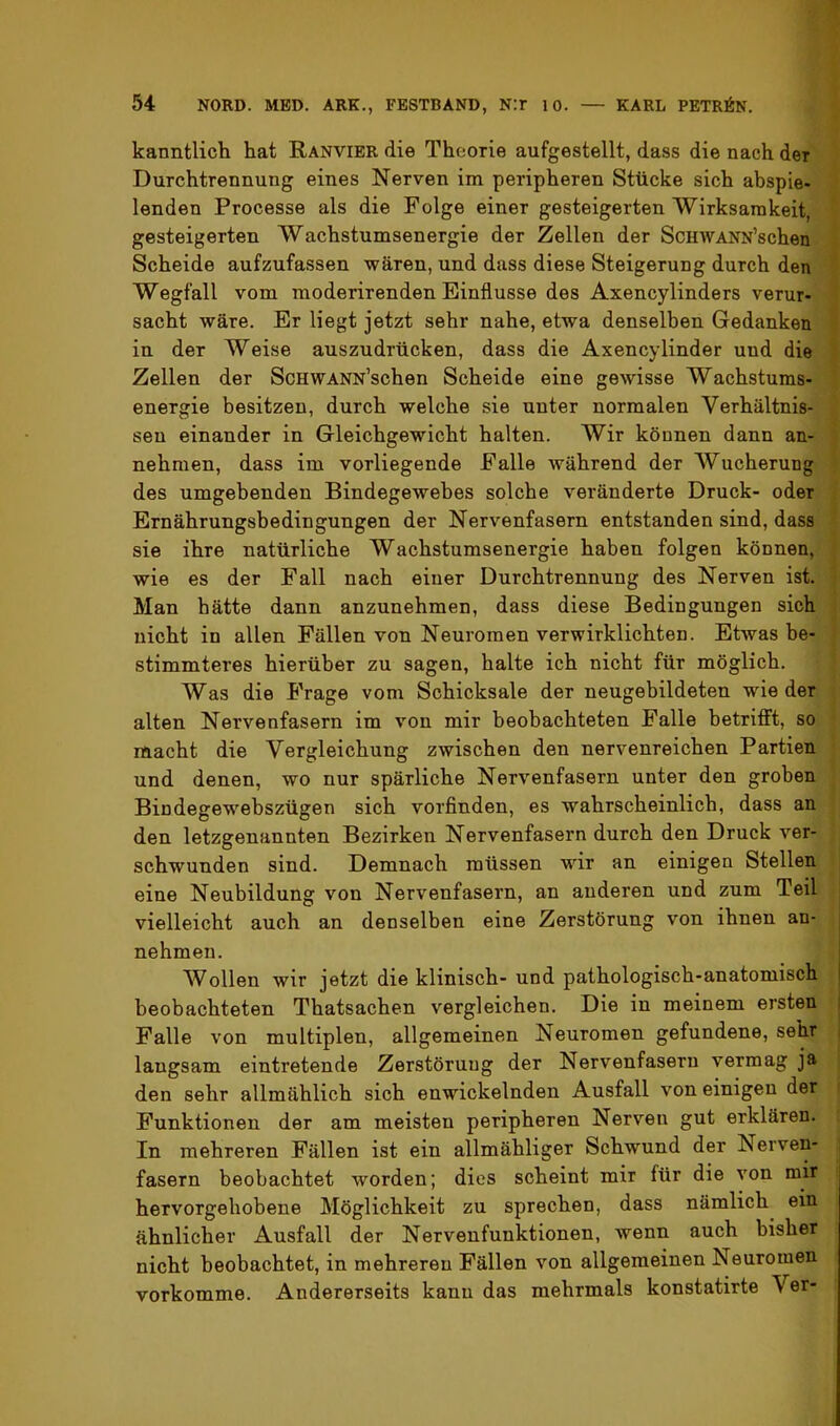 kanntlich hat Ranvibr die Theorie aufgestellt, dass die nach der Durchtrennung eines Nerven im peripheren Stücke sich abspie- lenden Processe als die Folge einer gesteigerten Wirksamkeit, gesteigerten Wachstumsenergie der Zellen der ScHWANN’schen Scheide aufzufassen wären, und dass diese Steigerung durch den Wegfall vom moderirenden Einflüsse des Axencylinders verur- sacht wäre. Er liegt jetzt sehr nahe, etwa denselben Gedanken in der Weise auszudrücken, dass die Axencylinder und die Zellen der ScHWANN’schen Scheide eine gewisse Wachstums- energie besitzen, durch welche sie unter normalen Verhältnis- sen einander in Gleichgewicht halten. Wir können dann an- nehmen, dass im vorliegende Falle während der Wucherung des umgehenden Bindegewebes solche veränderte Druck- oder Ernährungsbedingungen der Nervenfasern entstanden sind, dass sie ihre natürliche Wachstumsenergie haben folgen können, wie es der Fall nach einer Durchtrennung des Nerven ist. Man hätte dann anzunehmen, dass diese Bedingungen sich nicht in allen Fällen von Neuromen verwirklichten. Etwas be- stimmteres hierüber zu sagen, halte ich nicht für möglich. Was die Frage vom Schicksale der neugebildeten wie der alten Nervenfasern im von mir beobachteten Falle betrifft, so macht die Vergleichung zwischen den nervenreichen Partien und denen, wo nur spärliche Nervenfasern unter den groben Bindegewehszügen sich vorfinden, es wahrscheinlich, dass an den letzgenannten Bezirken Nervenfasern durch den Druck ver- schwunden sind. Demnach müssen wir an einigen Stellen eine Neubildung von Nervenfasern, an anderen und zum Teil vielleicht auch an denselben eine Zerstörung von ihnen an- nehmen. Wollen wir jetzt die klinisch- und pathologisch-anatomisch beobachteten Thatsachen vergleichen. Die in meinem ersten I Falle von multiplen, allgemeinen Neuromen gefundene, sehr i langsam eintretende Zerstörung der Nervenfasern vermag ja den sehr allmählich sich enwickelnden Ausfall von einigen der Funktionen der am meisten peripheren Nerven gut erklären. In mehreren Fällen ist ein allmähliger Schwund der Nerven- fasern beobachtet worden; dies scheint mir für die von mir hervorgehobene Möglichkeit zu sprechen, dass nämlich ein ähnlicher Ausfall der Nervenfunktionen, wenn auch bisher nicht beobachtet, in mehreren Fällen von allgemeinen Neuromen vorkomme. Andererseits kann das mehrmals konstatirte Ver-