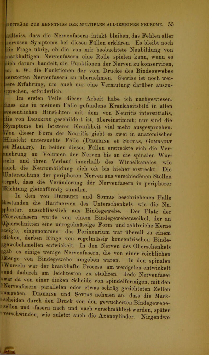 i iältnios, dass die Nervenfasern intakt bleiben, das Fehlen aller y %ervösen Symptome bei diesen Fällen erklären. Es bleibt noch r lie Frage übrig, ob die von mir beobachtete Neubildung von i( iiuarkhaltigen Nervenfasern eine Rolle spielen kann, wenn es ^ ich darum handelt, die Funktionen der Nerven zu konserviren, ; :.a. a. W. die Funktionen der vom Drucke des Bindegewebes y verstörten Nervenfasern zu übernehmen. Gewiss ist noch wei- » rere Erfahrung, um auch nur eine Vermutung darüber auszu- n sprechen, erforderlich. Im ersten Teile dieser Arbeit habe ich nachgewiesen, 4 Hass das in meinem Falle gefundene Krankheitsbild in allen X »vesentlicheu Hinsichten mit dem von Neuritis interstitialis, f ilie von Dbjerine geschildert ist, ühereinstimmt; nur sind die t >>ymptome bei letzterer Krankheit viel mehr ausgesprochen. I Ik^on dieser Form der Neuritis giebt es zwei in anatomischer |t Hinsicht untersuchte Fälle (Dejerine et SoTTAs, Gombault I sst Mallet). In beiden diesen Fällen erstreckte sich die Ver- j) rmehrung an Volumen der Nerven bis an die spinalen Wur- I’«eln und ihren Verlauf innerhalb des Wirbelkanales, wie riuch die Neurombildung sich oft bis hieher erstreckt. Die Untersuchung der peripheren Nerven aus verschiedenen Stellen eärgab, dass die Veränderung der Nervenfasern in peripherer IRichtung gleichförmig zunahm. In dem von Dejerine und Sottas beschriebenen Falle bbestanden die Hautnerven des Unterschenkels wie die Nn. [plantar, ausschliesslich aus Bindegewebe. Der Platz der )Nervenfasern wurde von einem Bindegewebefascikel, der an (^Querschnitten eine unregelmässige Form und zahlreiche Kerne /zeigte, eingenommen; das Perineurium war überall zu einem 'idicken, derben Ringe von regelmässig koncentrischen Binde- jTgewebelamellen entwickelt. In den Nerven des Oberschenkels i.gab es einige wenige Nervenfasern, die von einer reichlichen Utfenge von Bindegewebe umgeben waren. In den spinalen 'Wurzeln war der krankhafte Process am wenigsten entwickelt -und dadurch am leichtesten zu studiren. Jede Nervenfaser |*war da von einer dicken Scheide von spindelförmigen, mit den Nervenfasern parallelen oder etwas schräg gerichteten Zellen -umgeben. Dejerine und Sottas nehmen an, dass die Mark- ' scheiden durch den Druck von den gewucherten Bindegewebe- zellen und -fasern nach und nach verschmählert werden, später verschwinden, wie zuletzt auch die Axencylinder. Nirgendwo