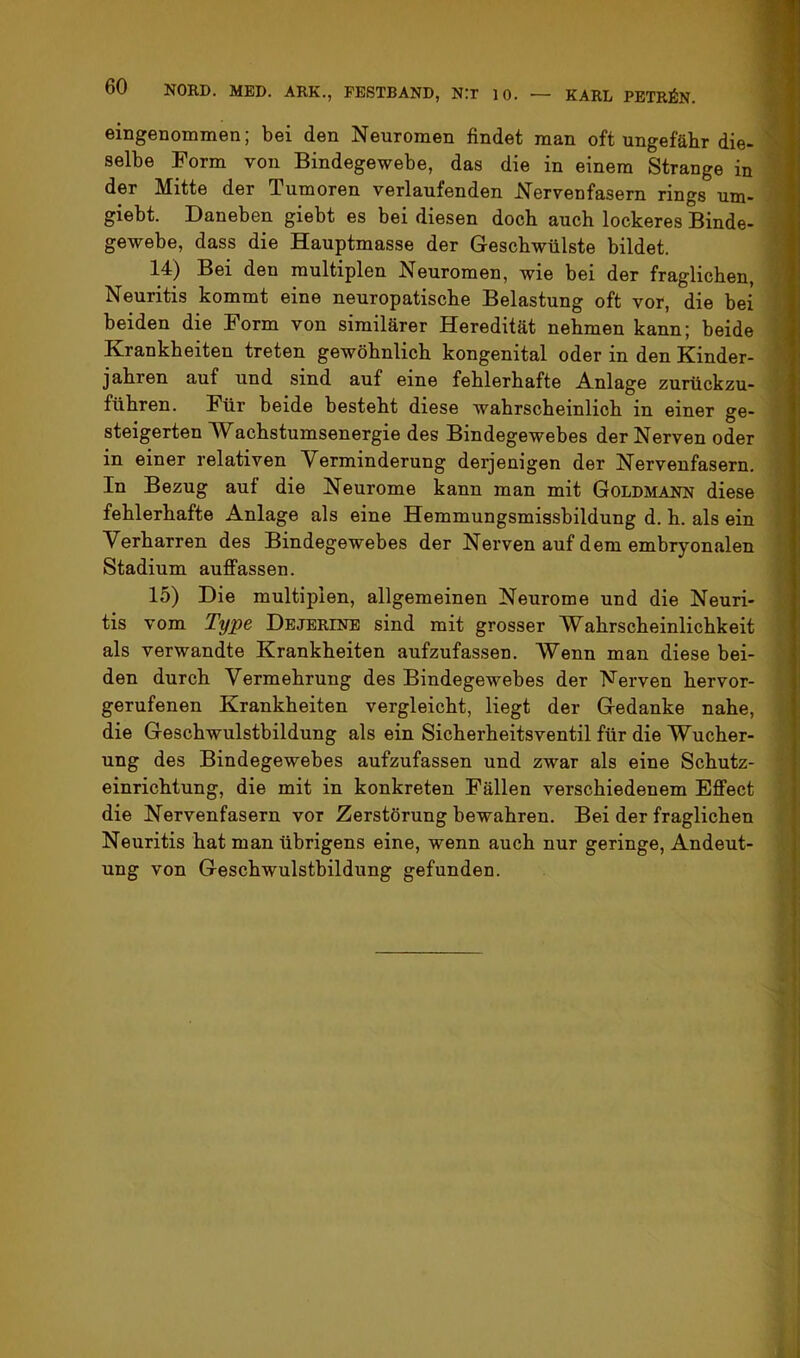 eingenommen; bei den Neuromen findet man oft ungefähr die- selbe Form von Bindegewebe, das die in einem Strange in der Mitte der Tumoren verlaufenden Nervenfasern rings um- giebt. Daneben giebt es bei diesen doch auch lockeres Binde- gewebe, dass die Hauptmasse der Geschwülste bildet. 14) Bei den multiplen Neuromen, wie bei der fraglichen, Neuritis kommt eine neuropatische Belastung oft vor, die bei beiden die Form von sirailärer Heredität nehmen kann; beide Krankheiten treten gewöhnlich kongenital oder in den Kinder- jahren auf und sind auf eine fehlerhafte Anlage zurtickzu- führen. Für beide besteht diese wahrscheinlich in einer ge- steigerten Wachstumsenergie des Bindegewebes der Nerven oder in einer relativen Verminderung derjenigen der Nervenfasern. In Bezug auf die Neurome kann man mit Goldmann diese fehlerhafte Anlage als eine Hemmungsmissbildung d. h. als ein Verharren des Bindegewebes der Nerven auf dem embryonalen Stadium auffassen. 15) Die multiplen, allgemeinen Neurome und die Neuri- tis vom Type Dejerine sind mit grosser Wahrscheinlichkeit als verwandte Krankheiten aufzufassen. Wenn man diese bei- den durch Vermehrung des Bindegewebes der Nerven hervor- gerufenen Krankheiten vergleicht, liegt der Gedanke nahe, die Geschwulstbildung als ein Sicherheitsventil für die Wucher- ung des Bindegewebes aufzufassen und zwar als eine Schutz- einrichtung, die mit in konkreten Fällen verschiedenem Effect die Nervenfasern vor Zerstörung bewahren. Bei der fraglichen Neuritis hat man übrigens eine, wenn auch nur geringe, Andeut- ung von Geschwulstbildung gefunden.