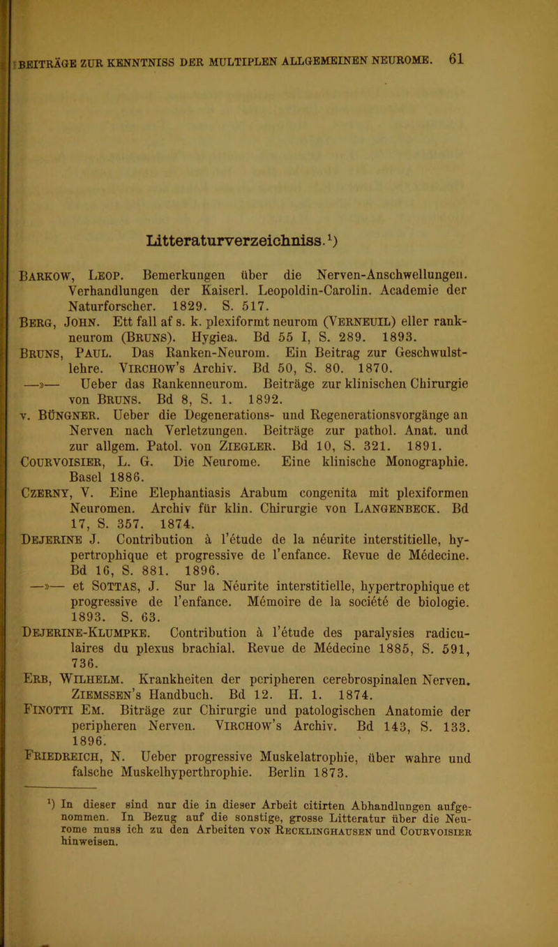 Idtteraturverzeichniss. Barkow, Leop. Bemerkungen über die Nerven-Anschwellungeii. Verhandlungen der Kaiser!. Leopoldin-Carolin. Academie der Naturforscher. 1829, S. 517. Berg, John. Ett fall af s. k. plexiforrat neurom (Verneuil) eller rank- neurom (Bruns). Hygiea. Bd 55 I, S. 289. 1893. Bruns, Paul. Das Ranken-Neurom. Ein Beitrag zur Geschwulst- lehre. ViRCHOW’s Archiv. Bd 50, S. 80. 1870. —»— Ueber das Rankenneurom. Beiträge zur klinischen Chirurgie von Bruns. Bd 8, S. 1. 1892. V. Büngnbr. Ueber die Degenerations- und Regenerationsvorgänge an Nerven nach Verletzungen. Beiträge zur pathol, Anat. und zur allgem. Patol. von Ziegler. Bd 10, S. 321, 1891. COURVOISIER, L. G. Die Neurome. Eine klinische Monographie. Basel 1886. Czerny, V. Eine Elephantiasis Arabum congenita mit plexiformen Neuromen. Archiv für klin. Chirurgie von Langbnbeck. Bd 17, S. 357. 1874. Dejerine J. Contribution ä l’etude de la n6urite interstitielle, hy- pertrophique et progressive de l’enfance. Revue de M6decine. Bd IG, S. 881. 1896. —»— et SOTTAS, J. Sur la Neunte interstitielle, hypertrophique et progressive de l’enfance. Memoire de la societö de biologie. 1893. S. 63. Dejbrine-Klumpke. Contribution ä l’etude des paralysies radicu- laires du plexus brachial. Revue de Mddecine 1885, S. 591, 736. Erb, Wilhelm. Krankheiten der peripheren cerebrospinalen Nerven. Ziemssen’s Handbuch. Bd 12. H. 1. 1874. Finotti Em. Biträge zur Chirurgie und patologischen Anatomie der peripheren Nerven. Virchow’s Archiv. Bd 143, S. 133. 1896. Friedreich, N. Ueher progressive Muskelatrophie, über wahre und falsche Muskelhyperthrophie. Berlin 1873. ‘) In dieser sind nur die in dieser Arbeit citirten Abhandlnngen aufge- nommen. In Bezug auf die sonstige, grosse Litteratur über die Neu- rome muss ich zu den Arbeiten von Recklinghausen und Courvoisier hinweisen.