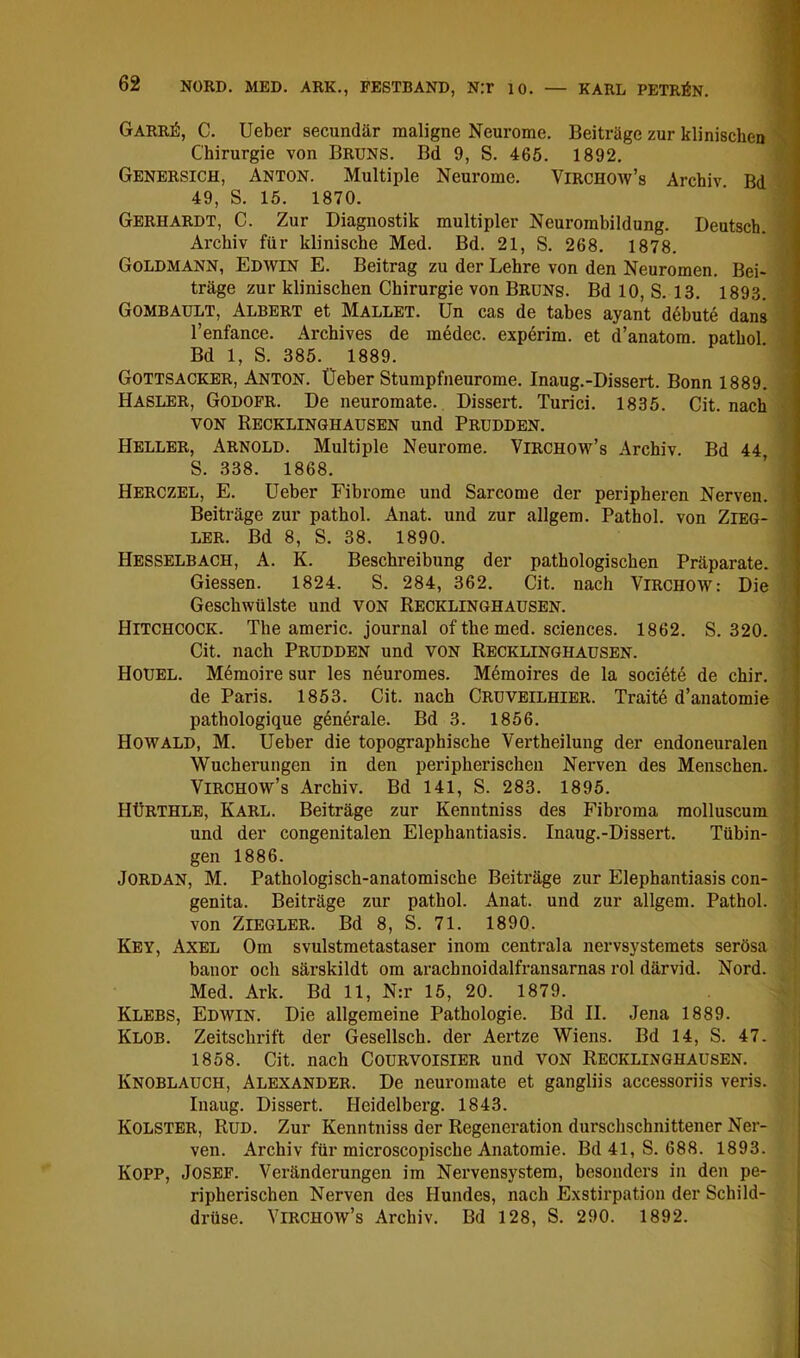 Garr^, C. lieber secundär maligne Neurome. Beiträge zur klinischen Chirurgie von Bruns. Bd 9, S. 465. 1892. Genersich, Anton. Multiple Neurome. Virchow’s Archiv Bd 49, S. 15. 1870. Gerhardt, C. Zur Diagnostik multipler Neurombildung. Deutsch. ' Archiv für klinische Med. Bd. 21, S. 268. 1878. Goldmann, Edwin E. Beitrag zu der Lehre von den Neuromen. Bei- träge zur klinischen Chirurgie von Bruns. BdlO, S.13. 1893. Gombault, Albert et Mallet. Un cas de tabes ayant d6bute dans ■ l’enfance. Archives de medec. experim. et d’anatom. pathol Bd 1, S. 385. 1889. Gottsacker, Anton, lieber Stumpfneurome. Inaug.-Dissert. Bonn 1889. Hasler, Godofr. De neuromate. Dissert. Turici. 1835. Cit. nach VON Recklinghausen und Prudden. Heller, Arnold. Multiple Neurome. Virchow’s Archiv. Bd 44 S. 338. 1868. Herczel, E. lieber Fibrome und Sarcome der peripheren Nerven. Beiträge zur pathol. Anat. und zur allgem. Pathol. von Zieg- ler. Bd 8, S. 38. 1890. Hesselbach, A. K. Beschreibung der pathologischen Präparate. Giessen. 1824. S. 284, 362. Cit. nach ViRCHOW: Die Geschwülste und VON Recklinghausen. Hitchcock. The americ. Journal of the med. Sciences. 1862. S. 320. Cit. nach Prudden und von Recklinghausen. Hoüel. Memoire sur les neuromes. Mdmoires de la societd de chir. de Paris. 1853. Cit. nach Cruveilhier. Traite d’anatomie pathologique generale. Bd 3. 1856. Howald, M. lieber die topographische Vertheilung der endoneuralen Wucherungen in den peripherischen Nerven des Menschen. Virchow’s Archiv. Bd 141, S. 283. 1895. HÜrthle, Karl. Beiträge zur Kenntniss des Fibroma molluscum und der congenitalen Elephantiasis. Inaug.-Dissert. Tübin- gen 1886. Jordan, M. Pathologisch-anatomische Beiträge zur Elephantiasis con- genita. Beiträge zur pathol. Anat. und zur allgem. Pathol. von Ziegler. Bd 8, S. 71. 1890. Key, Axel Om svulstmetastaser inom centrala nervsystemets serösa banor och särskildt om arachnoidalfransarnas rol därvid. Nord. Med. Ark. Bd 11, N:r 15, 20. 1879. Klebs, Edwin. Die allgemeine Pathologie. Bd II. Jena 1889. Klob. Zeitschrift der Gesellsch. der Aertze Wiens. Bd 14, S. 47. 1858. Cit. nach CouRVOisiER und von Recklinghausen. Knoblauch, Alexander. De neuromate et gangliis accessoriis veris. Iiiaug. Dissert. Heidelberg. 1843. Kolster, Rud. Zur Kenntniss der Regeneration durschschnittener Ner- ven. Archiv für microscopische Anatomie. Bd 41,8.688. 1893. KOPP, Josef. Veränderungen im Nervensystem, besonders in den pe- ripherischen Nerven des Hundes, nach Exstirpation der Schild- drüse. Virchow’s Archiv. Bd 128, S. 290. 1892.