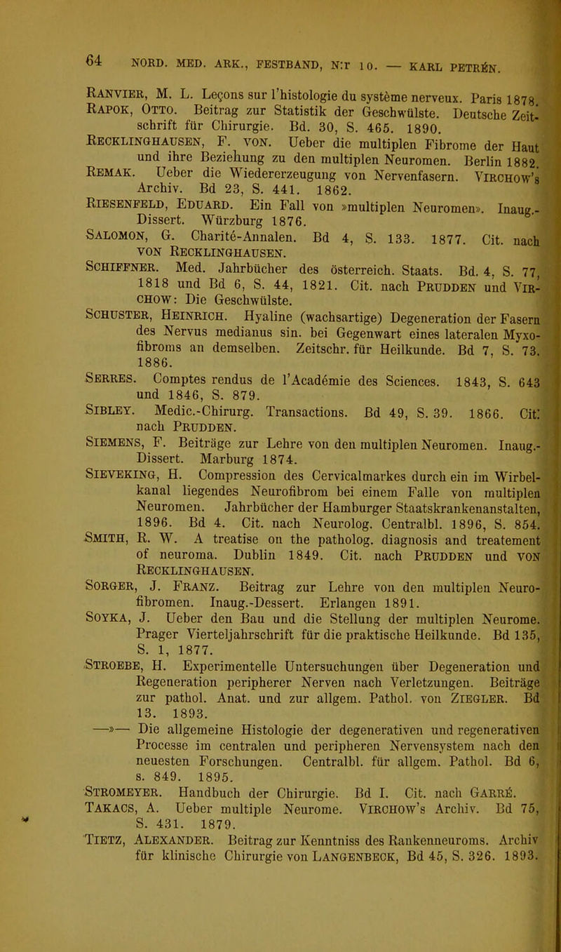 1 64 NORD. MED. ARK., FESTBAND, N:r 10. — KARL PETRIN. Ranvier, M. L. Le?ons sur l’histologie du Systeme nerveux. Paris 1878 Rapok, Otto. Beitrag zur Statistik der Geschwülste. Deutsche Zeite Schrift für Chirurgie. Bd. 30, S. 465. 1890. Recklinghausen, F. von. lieber die multiplen Fibrome der Haut und ihre Beziehung zu den multiplen Neuromen. Berlin 1882. Remak. lieber die Wiedererzeugung von Nervenfasern. ViRCHOW’s Archiv. Bd 23, S. 441. 1862. Riesenfeld, Eduard. Ein Fall von »multiplen Neuromen». Inaug.- > Dissert. Würzburg 1876. k Salomon, G. Charite-Annalen. Bd 4, S. 133. 1877. Cit. nach ^ VON Recklinghausen. ' Schiffner. Med. Jahrbücher des Österreich. Staats. Bd. 4, S. 77, 1818 und Bd 6, S. 44, 1821. Cit. nach Prudden und Vir- CHOW: Die Geschwülste. Schuster, Heinrich. Hyaline (wachsartige) Degeneration der Fasern ^ des Nervus medianus sin. bei Gegenwart eines lateralen Myxo- i fibroms an demselben. Zeitschr. für Heilkunde. Bd 7, S. 73. ’ 1886. Serres. Comptes rendus de l’Academie des Sciences. 1843, S. 643 i und 1846, S. 879. SiBLEY. Medic.-Chirurg. Transactions. Bd 49, S. 39. 1866. Cit: nach Prudden. i Siemens, F. Beitrüge zur Lehre von den multiplen Neuromen. Inaug.- f Dissert. Marburg 1874. Sieveking, H. Compression des Cervicalmarkes durch ein im Wirbel- ' kanal liegendes Neurofibrom bei einem Falle von multiplen | Neuromen. Jahrbücher der Hamburger Staatskrankenanstalten, • 1896. Bd 4. Cit. nach Neurolog. Centralbl. 1896, S. 854. | Smith, R. W. A treatise on the patholog. diagnosis and treatement of neuroma. Dublin 1849. Cit. nach Prudden und von Recklinghausen. SoRGER, J. Franz. Beitrag zur Lehre von den multiplen Neuro- fibromen. Inaug.-Dessert. Erlangen 1891. SOYKA, J. lieber den Bau und die Stellung der multiplen Neurome. Prager Vierteljahrschrift für die praktische Heilkunde. Bd 135, S. 1, 1877. Stroebe, H. Experimentelle Untersuchungen über Degeneration und Regeneration peripherer Nerven nach Verletzungen. Beiträge zur pathol. Anat. und zur allgem. Pathol. von Ziegler. Bd 13. 1893. —»— Die allgemeine Histologie der degenerativen und regenerativen Processe im centralen und peripheren Nervensystem nach den i neuesten Forschungen. Centralbl. für allgem. Pathol. Bd 6, .| s. 849. 1895. I Stromeyer. Handbuch der Chirurgie. Bd I. Cit. nach Garrö. Takacs, A. üeber multiple Neurome. ViRCHOw’s Archiv. Bd 75, S. 431. 1879. Tietz, Alexander. Beitrag zur Kenntniss des Rankenneuroms. Archiv für klinische Chirurgie von Langenbeck, Bd 45, S. 326. 1893.