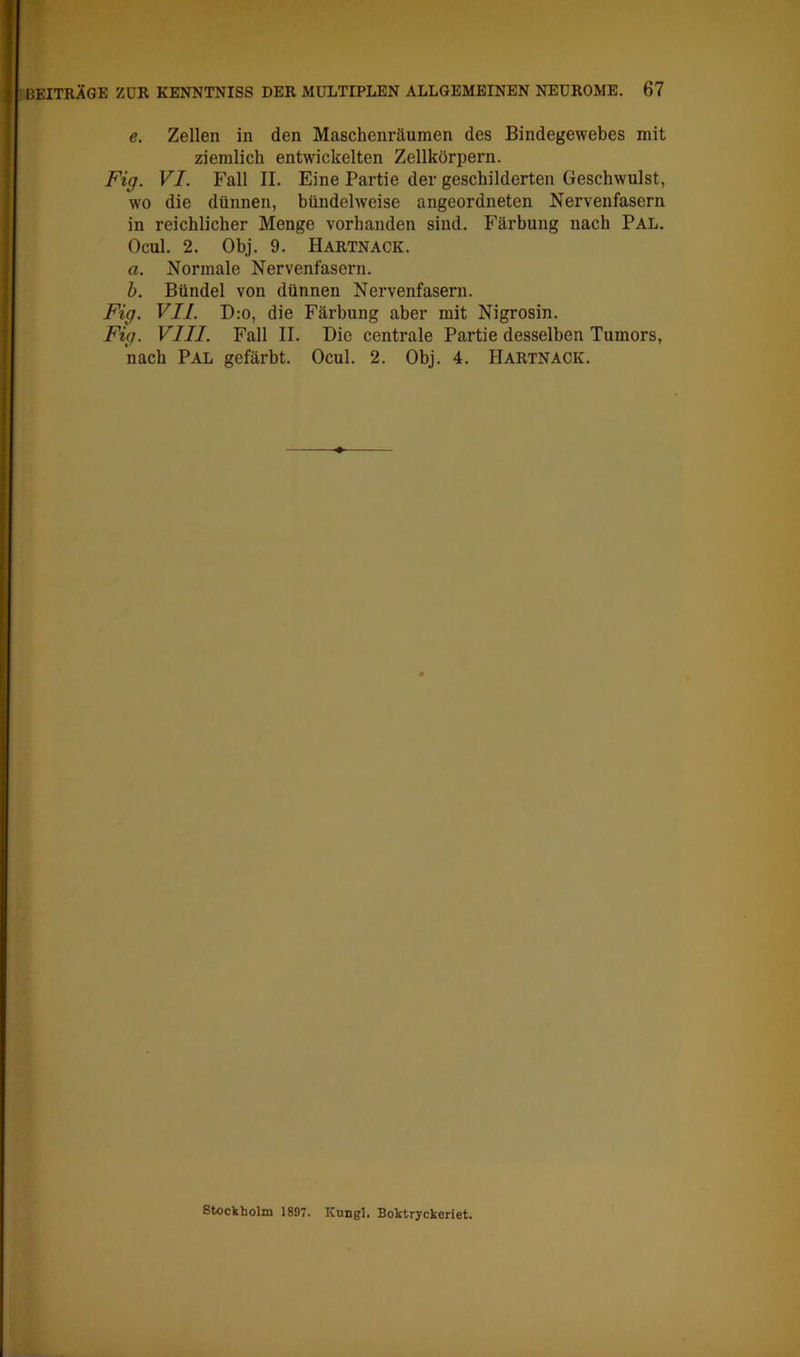 e. Zellen in den Maschenräumen des Bindegewebes mit ziemlich entwickelten Zellkörpern. Fig. VI. Fall II. Eine Partie der geschilderten Geschwulst, wo die dünnen, bündelweise angeordneten Nervenfasern in reichlicher Menge vorhanden sind. Färbung nach Pal. Ocul. 2. Obj. 9. Hartnack. a. Normale Nervenfasern. b. Bündel von dünnen Nervenfasern. Fig. VII. D:o, die Färbung aber mit Nigrosin. Fig. VIII. Fall II. Die centrale Partie desselben Tumors, nach Pal gefärbt. Ocul. 2. Obj. 4. Hartnack. ßtockbolm 1897. KuDgl. Boktryckeriet.