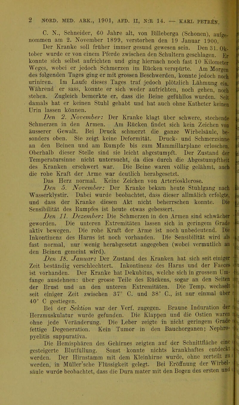 C. N., Schneider, 60 Jahre alt, von Billeberga (Schonen), aufge- noramen am 2. November 1899, verstorben den 19 Januar 1900. Der Kranke soll früher immer gesund gewesen sein. Den 31. Ok- tober wurde er von einem Pferde zwischen den Schultern geschlagen. ]•> konnte sich selbst aufrichten und ging hiernach noch fast 10 Kilometer Weges, wobei er jedoch Schmerzen im Rücken verspürte. Am Morgen des folgenden Tages ging er mit grossen Beschwerden, konnte jedoch noch uriniren. Im Laufe dieses Tages traf jedoch plötzlich Lähmung ein. Während er sass, konnte er sich weder aufrichten, noch gehen, noch stehen. Zugleich bemerkte er, dass die Beine gefühllos wurden. Seit damals hat er keinen Stuhl gehabt und hat auch ohne Katheter keinen Urin lassen können. Den 2. Novembei’: Der Kranke klagt über schwere, stechende Schmerzen in den Armen. Am Rücken findet sich kein Zeichen von äusserer Gewalt. Bei Druck schmerzt die ganze Wirbelsäule, be- sonders oben. Sie zeigt keine Deformität. Druck- und Schmerzsinne an den Beinen und am Rumpfe bis zum Mammillarplane erloschen. Oberhalb dieser Stelle sind sie leicht abgestumpft. Der Zustand der ■ Temperatursinue nicht untersucht, da dies durch die Abgestumpftheit des Kranken erschwert war. Die Beine waren völlig gelähmt, auch ^ die rohe Kraft der Arme war deutlich herabgesetzt. '' Das Herz normal. Keine Zeichen von Arteriosklerose. Den 5. November: Der Kranke bekam heute Stuhlgang nach . Wasserklystir. Dabei wurde beobachtet, dass dieser allmälich erfolgte, ;. und dass der Kranke diesen Akt nicht beherrschen konnte. Die Sensibilität des Rumpfes ist heute etwas gebessert. Den 11. Dezember: Die Schmerzen in den Armen sind schwächer ■ geworden. Die unteren Extremitäten lassen sich in geringem Grade ^ aktiv bewegen. Die rohe Kraft der Arme ist noch unbedeutend. Die Inkontinenz des Harns ist noch vorhanden. Die Sensibilität wird als ■ | fast normal, nur wenig herabgesetzt angegeben (wobei vermutlich an den Beinen gemeint wird). Den 18. Januar: Der Zustand des Kranken hat sich seit einiger [ Zeit beständig verschlechtert. Inkontinenz des Harns und der Faeces •:= ist vorhanden. Der Kranke hat Dekubitus, welche sich in grossem Um- f fange ausdehnen: über grosse Teile des Rückens, sogar an den Seiten t der Brust und an den unteren Extremitäten. Die Temp. wechselt j' seit einiger Zeit zwischen 37° C. und 38° C., ist nur einmal über 40° C gestiegen. Bei der Sektion war der Verf. zugegen. Braune Indimation der j Herzmuskulatur wurde gefunden. Die Klappen und die Ostien waren i; ohne jede Veränderung. Die Leber zeigte in nicht geringem Grade » fettige Degeneration. Kein Tumor in den Bauchorganen; Nephro- pyelitis suppurativa. Die Hemisphären des Gehirnes zeigten auf der Schnittfläche eine gesteigerte Blutfüllung. Sonst konnte nichts krankhaftes entdeckt werden. Der Hirnstamm mit dem Kleinhirne wurde, ohne zerteilt zu werden, in Müller’sche Flüssigkeit gelegt. Bei Eröffnung der Wirbel- säule wurde beobachtet, dass die Dura mater mit den Bogen dos ersten und