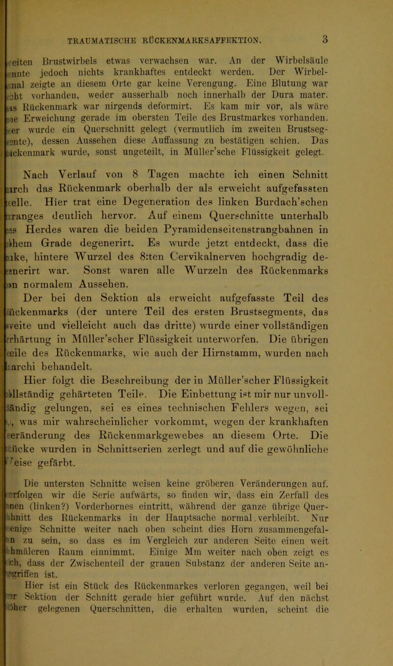 ^ . eiten ünistwirbels etwas verwachsen war. An der Wirbelsäule • unte jedoch nichts krankhaftes entdeckt werden. Der Wirbel- :.nal zeigte an diesem Orte gar keine Verengung, Eine Blutung war ( icht vorhanden, weder ausserhalb noch innerhalb der Dura mater. \ iis Rückenmark war nirgends deforrairt. Es kam mir vor, als wäre [ noe Erweichung gerade im obersten Teile des Brustmarkes vorhanden, i leer wurde ein Querschnitt gelegt (vermutlich im zweiten Brustseg- I pBiite), dessen Aussehen diese Auffassung zu bestätigen schien. Das I idekenmark wurde, sonst ungeteilt, in Müller’sche Flüssigkeit gelegt. I Nach Verlauf von 8 Tagen machte ich einen Schnitt ^ nrch das Rückenmark oberhalb der als erweicht aufgefassten 5 teile. Hier trat eine Degeneration des linken Burdach’schen Ifrranges deutlich hervor. Auf einem Querschnitte unterhalb täs Herdes waren die beiden Pyramidenseitenstrangbahnen in khem Grade degenerirt. Es wurde jetzt entdeckt, dass die «ike, hintere Wurzel des 8:ten Cervikalnerven hochgradig de- Itnerirt war. Sonst waren alle Wurzeln des Rückenmarks »n normalem Aussehen. Der bei den Sektion als erweicht aufgefasste Teil des ückenmarks (der untere Teil des ersten Brustsegments, das Veite und vielleicht auch das dritte) wurde einer vollständigen rhärtung in Müller’scher Flüssigkeit unterworfen. Die übrigen eile des Rückenmarks, wie auch der Hirnstamm, wurden nach Larchi behandelt. Hier foDt die Beschreibuns; der in Müller’scher Flüssigkeit ibllständior gehärteten Teile. Die Einbettung ist mir nur unvoll- äändig gelungen, sei es eines technischen Fehlers wegen, sei i,, was mir wahrscheinlicher vorkommt, wegen der krankhaften eeränderung des Rückenmarkgewebes an diesem Orte. Die itücke wurden in Schnittserien zerlegt und auf die gewöhnliche 7eise gefärbt. Die untersten Schnitte weisen keine gröberen Veränderungen auf. erfolgen wir die Serie aufwärts, so finden wir, dass ein Zerfall des rnen (linken?) Vorderhornes eintritt, während der ganze übrige Quer- ivhnitt des Rückenmarks in der Hauptsache normal. verbleibt. Nur I enige Schnitte weiter nach oben scheint dies Horn zusammengefal- rn zu sein, so dass es im Vergleich zur anderen Seite einen weit bhmäleren Raum einnimmt. Einige Mm weiter nach oben zeigt es ■ch, dass der Zwischenteil der grauen Substanz der anderen Seite an- ^griffen ist. Hier ist ein Stück des Rückenmarkes verloren gegangen, weil bei ■Jr Sektion der Schnitt gerade hier geführt wurde. Auf den nächst ■5her gelegenen Querschnitten, die erhalten wurden, scheint die