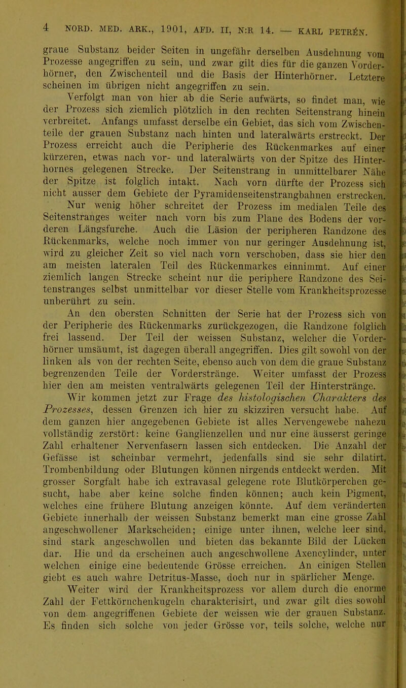 graue Substanz beider Seiten in ungefähr derselben Ausdehnung vorn Prozesse angegriffen zu sein, und zwar gilt dies für die ganzen Vorder- hörner, den Zwischenteil und die Basis der Hinterliörner. Letztere scheinen im übrigen nicht angegriffen zu sein. Verfolgt man von hier ab die Serie aufwärts, so findet man, wie der Prozess sich ziemlich plötzlich in den rechten Seitenstrang hinein verbreitet. Anfangs umfasst derselbe ein Gebiet, das sich vom Zwischen- teile der grauen Substanz nach hinten und lateralwärts erstreckt. Der Prozess erreicht auch die Peripherie des Rückenmarkes auf einer kürzeren, etwas nach vor- und lateralwärts von der Spitze des Hinter- holmes gelegenen Strecke. Der Seitenstrang in unmittelbarer Nähe der Spitze ist folglich intakt. Nach vorn dürfte der Prozess sich nicht ausser dem Gebiete der Pyramidenseitenstrangbahnen erstrecken. ■ Nur wenig höher schreitet der Prozess im medialen Teile des Seitenstranges weiter nach vorn bis zum Plaue des Bodens der vor- it deren Längsfurche. Auch die Läsion der peripheren Randzone des Rückenmarks, welche noch immer von nur geringer Ausdehnung ist, wird zu gleicher Zeit so viel nach vorn verschoben, dass sie hier den m am meisten lateralen Teil des Rückenmarkes einnimmt. Auf einer , i; ziemlich langen Strecke scheint nur die periphere Randzone des Sei- k tenstranges selbst unmittelbar vor dieser Stelle vom Krankheitsprozessel t unberührt zu sein. ■ An den obersten Schnitten der Serie hat der Prozess sich von n der Peripherie des Rückenmarks zurückgezogen, die Randzoue folglich frei lassend. Der Teil der weissen Substanz, welcher die Vorder- ^ hörner umsäumt, ist dagegen überall angegriffen. Dies gilt sowohl von der n linken als von der rechten Seite, ebenso auch von dem die graue Substanz n, begrenzenden Teile der Vorderstränge. Weiter umfasst der Prozess h hier den am meisten ventralwärts gelegenen Teil der Hinterstränge. Wir kommen jetzt zur Frage des histologischen Charakters des Prozesses^ dessen Grenzen ich hier zu skizziren versucht habe. Auf * dem ganzen hier angegebenen Gebiete ist alles Nervengewebe nahezu i« vollständig zerstört: keine Ganglienzellen und nur eine äusserst geringe Zahl erhaltener Nervenfasern lassen sich entdecken. Die Anzahl der Gefässe ist scheinbar vermehrt, jedenfalls sind sie sehr dilatirt. Trombenbildung oder Blutungen können nirgends entdeckt werden. Mit grosser Sorgfalt habe ich extravasal gelegene rote Blutkörperchen ge- . sucht, habe aber keine solche finden können; auch kein Pigment, -i welches eine frühere Blutung anzeigen könnte. Auf dem veränderten Gebiete innerhalb der weissen Substanz bemerkt man eine grosse Zahl angeschwollener Markscheiden; einige unter ihnen, welche leer sind, sind stark angeschwollen und bieten das bekannte Bild der Lücken |- dar. Hie und da erscheinen auch angeschwollene Axencylinder, unter |t welchen einige eine bedeutende Grösse erreichen. An einigen Stellen Jj, giebt es auch wahre Detritus-Masse, doch nur in spärlicher Menge. ; Weiter wird der Krankheitsprozess vor allem durch die enorme il Zahl der Fettkörnchenkugelu charakterisirt, und zwar gilt dies sowohl ij . von dem- angegriffenen Gebiete der weissen wie der grauen Substanz, j t Es finden sich solche von jeder Grösse vor, teils solche, welche nur L