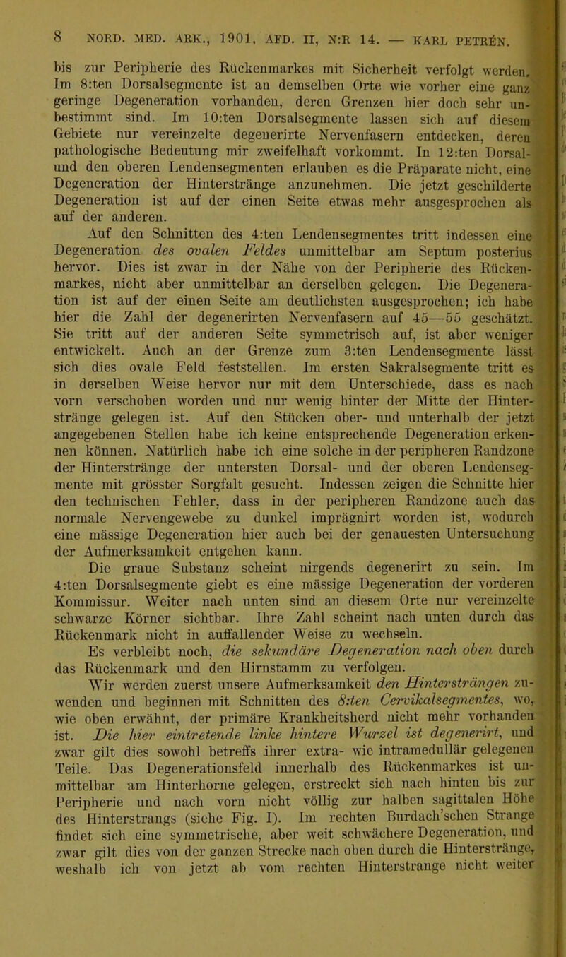 bis zur Pei-ipherie des Rückenmarkes mit Sicherheit verfolgt werden. Im 8:ten Dorsalsegmente ist an demselben Orte wie vorher eine ganz geringe Degeneration vorhanden, deren Grenzen hier doch sehr un- bestimmt sind. Im 10:ten Dorsalsegmente lassen sich auf diesem Gebiete nur vereinzelte degenerirte Nervenfasern entdecken, deren pathologische Bedeutung mir zweifelhaft vorkommt. In 12:ten Dorsal- und den oberen Lendensegmenten erlauben es die Präparate nicht, eine Degeneration der Hinterstränge anzunehmen. Die jetzt geschilderte Degeneration ist auf der einen Seite etwas mehr ausgesprochen als auf der anderen. Auf den Schnitten des 4:ten Lendensegmentes tritt indessen eine Degeneration des ovalen Feldes unmittelbar am Septum posterius hervor. Dies ist zwar in der Nähe von der Peripherie des Rücken- markes, nicht aber unmittelbar an derselben gelegen. Die Degenera- tion ist auf der einen Seite am deutlichsten ausgesprochen; ich habe hier die Zahl der degenerirten Nervenfasern auf 45—55 geschätzt. Sie tritt auf der anderen Seite symmetrisch auf, ist aber weniger entwickelt. Auch an der Grenze zum 3:ten Lendensegmente lässt sich dies ovale Feld feststellen. Im ersten Sakralsegmente tritt es in derselben Weise hervor nur mit dem Unterschiede, dass es nach vorn verschoben worden und nur wenig hinter der Mitte der Hinter- stränge gelegen ist. Auf den Stücken ober- und unterhalb der jetzt angegebenen Stellen habe ich keine entsimechende Degeneration erken- nen können. Natürlich habe ich eine solche in der peripheren Randzone der Hinterstränge der untersten Dorsal- und der oberen Lendenseg- mente mit grösster Sorgfalt gesucht. Indessen zeigen die Schnitte hier den technischen Fehler, dass in der peripheren Randzone auch das normale Nervengewebe zu dunkel imprägnirt worden ist, wodurch eine mässige Degeneration hier auch bei der genauesten Untersuchung der Aufmerksamkeit entgehen kann. Die graue Substanz scheint nirgends degenerirt zu sein. Im 4;ten Dorsalsegmente giebt es eine mässige Degeneration der vorderen Kommissur. Weiter nach unten sind an diesem Orte nur vereinzelte schwarze Körner sichtbar. Ihre Zahl scheint nach unten durch das Rückenmark nicht in auffallender Weise zu wechseln. Es verbleibt noch, die sekundäre Degeneration nach oben durch das Rückenmark und den Hirnstamm zu verfolgen. Wir werden zuerst unsere Aufmerksamkeit den Hinter strängen zu- wenden und beginnen mit Schnitten des 8:teii Cervikalsegniejites, wo, wie oben erwähnt, der primäre Krankheitsherd nicht mehr vorhanden ist. Die hier eintretende linke hintere Wurzel ist degenerirt^ und zwar gilt dies sowohl betreffs ihrer extra- wie intramedullär gelegenen Teile. Das Degenerationsfeld innerhalb des Rückenmarkes ist un- mittelbar am Hinterhorne gelegen, erstreckt sich nach hinten bis zur Peripherie und nach vorn nicht völlig zur halben sagittalen Höhe des Hinterstrangs (siehe Fig. I). Im rechten Burdach’schen Strange findet sich eine symmetrische, aber weit schwächere Degeneration, und zwar gilt dies von der ganzen Strecke nach oben durch die Hiuterstränge, weshalb ich von jetzt ab vom rechten Hinterstrange nicht weiter i I l L