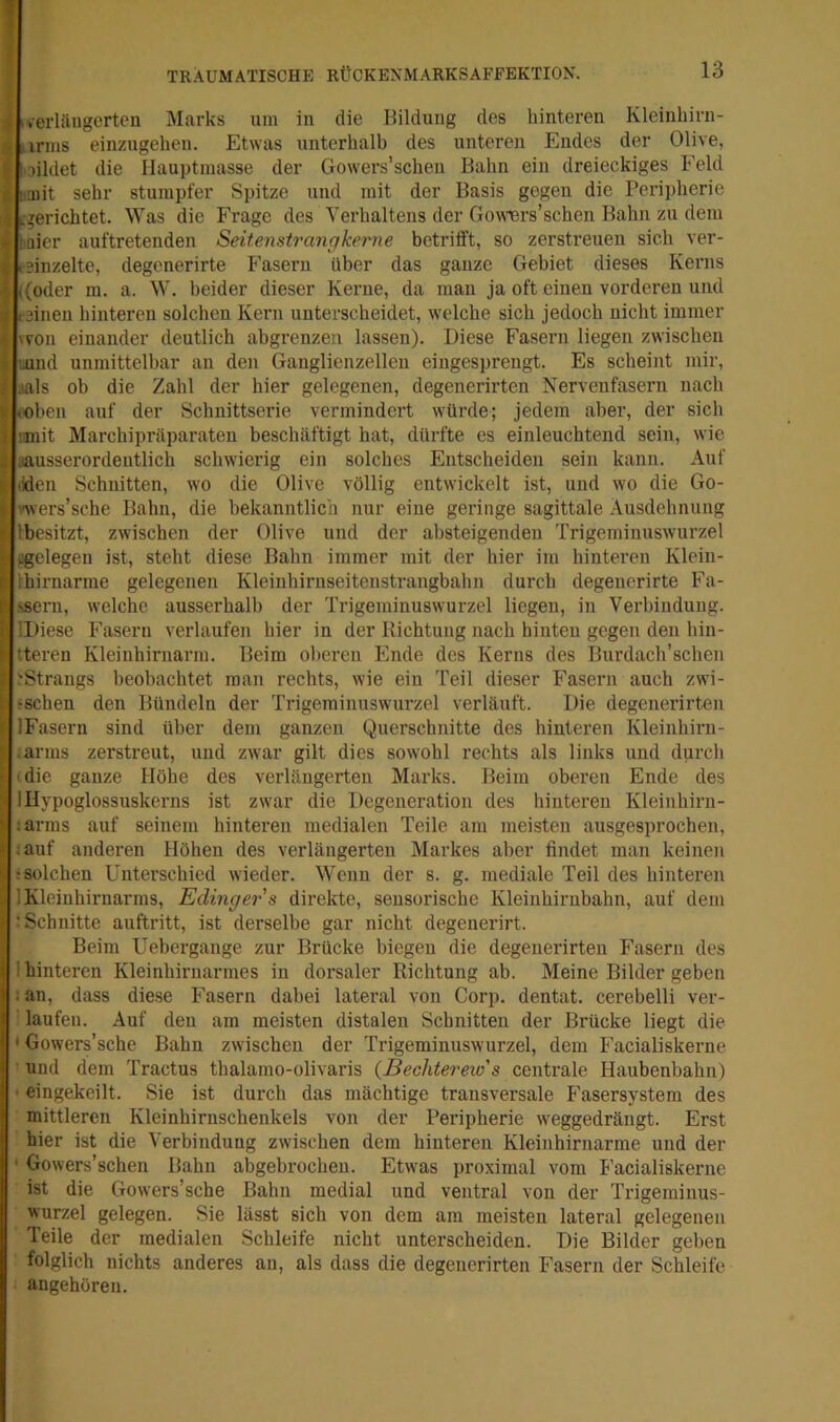 I i .verlängerten Marks um in die Bildung des hinteren Kleinbirn- ■ iirnis einzugehen. Etwas unterhalb des unteren Endes der Olive, I oildet die Hauptmasse der Gowers’scheii Bahn ein dreieckiges Feld I [.aiit sehr stumpfer Spitze und mit der Basis gegen die Peripherie .-gerichtet. Was die Frage des Verhaltens der Gowiers’schen Bahn zu dem haier auftretenden Seitenstrangkerne betrifft, so zerstreuen sich ver- teinzelte, degenerirte Fasern über das ganze Gebiet dieses Kerns ((oder ra. a. W. beider dieser Kerne, da man ja oft einen vorderen und feinen hinteren solchen Kern unterscheidet, welche sich jedoch nicht immer 'von einander deutlich ahgrenzen lassen). Diese Fasern liegen zwischen i uund unmittelbar an den Ganglienzellen eingesprengt. Es scheint mir, r aals ob die Zahl der hier gelegenen, degenerirten Nervenfasern nach !i (Oben auf der Schnittserie vermindert würde; jedem aber, der sich ! iimit Marchipräparaten beschäftigt hat, dürfte es einleuchtend sein, wie ! aausserordeutlich schwierig ein solches Entscheiden sein kann. Auf I liden Schnitten, wo die Olive völlig entwickelt ist, und wo die Go- \ i'wers’sche Bahn, die bekanntlich nur eine geringe sagittale Ausdehnung Ibesitzt, zwischen der Olive und der absteigenden Trigeminuswurzel (gelegen ist, steht diese Bahn immer mit der hier im hinteren Klein- I ihirnarme gelegenen Kleinhirnseitenstrangbahn durch degenerirte Fä- ssern, welche ausserhalb der Trigeminuswurzel liegen, in Verbindung. IDiese Fasern verlaufen hier in der Richtung nach hinten gegen den hin- tteren Kleinhirnarm. Beim ohei’en Ende des Kerns des Burdach’schen 'Strangs beobachtet man rechts, wie ein Teil dieser Fasern auch zwi- ; :schen den Bündeln der Trigeminuswurzel verläuft. Die degenerirten IFasern sind über dem ganzen Querschnitte des hinteren Kleinhirn- Iiarms zerstreut, und zwar gilt dies sowohl rechts als links und durch die ganze Höhe des verlängerten Marks. Beim oberen Ende des Hypoglossuskerns ist zwar die Degeneration des hinteren Kleiuhirn- :arms auf seinem hinteren medialen Teile am meisten ausgesprochen, :auf anderen Höhen des verlängerten Markes aber findet man keinen ;Sülchen Unterschied wieder. Wenn der s. g. mediale Teil des hinteren ] Kleinhirnarms, Edinger's direkte, sensorische Kleinhirnbahn, auf dem ; Schnitte auftritt, ist derselbe gar nicht degenerirt. Beim Uebergange zur Brücke biegen die degenerirten Fasern des I hinteren Kleinhirnarmes in dorsaler Richtung ab. Meine Bilder geben ;an, dass diese Fasern dabei lateral von Corp. dentat. cerebelli ver- laufen. Auf den am meisten distalen Schnitten der Brücke liegt die * Gowers’sche Bahn zwischen der Trigeminuswurzel, dem Facialiskerne und dem Tractus thalamo-olivaris {Bechterew's centrale Haubenbahn) ■ eingekeilt. Sie ist durch das mächtige transversale P'asersystem des mittleren Kleinhirnschenkels von der Peripherie weggedrängt. Erst hier ist die Verbindung zwischen dem hinteren Kleinhirnarme und der • Gowers’schen Bahn abgebrochen. Etwas proximal vom Facialiskerne ist die Gowers’sche Bahn medial und ventral von der Trigeminus- wurzel gelegen. Sie lässt sich von dem am meisten lateral gelegenen Teile der medialen Schleife nicht unterscheiden. Die Bilder gehen folglich nichts anderes an, als dass die degenerirten Fasern der Schleife angehören.