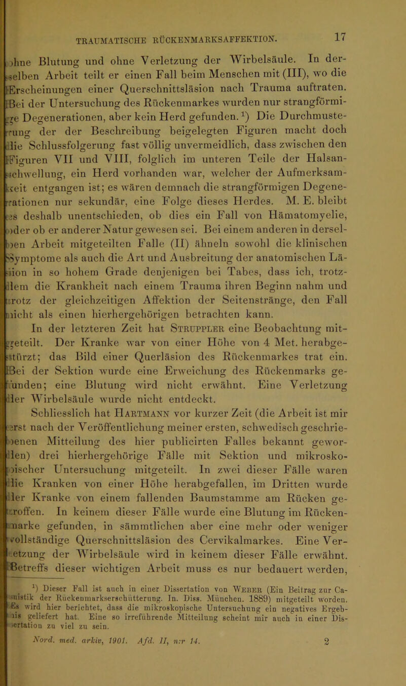 lolme Blutung und ohne Verletzung der Wirbelsäule. In der- i«elben Arbeit teilt er einen Fall beim Menschen mit (III), wo die [•Erscheinungen einer Querschnittsläsion nach Trauma auftraten. [Bei der Untersuchung des Rückenmarkes wurden nur strangförmi- rre Degenerationen, aber kein Herd gefunden. Die Durchmuste- rung der der Beschreibung beigelegten Figuren macht doch [ilie Schlussfolgerung fast völlig unvermeidlich, dass zwischen den IFiguren VII und VIII, folglich im unteren Teile der Halsan- f«chwellung, ein Herd vorhanden war, welcher der Aufmerksam- iceit entgangen ist; es wären demnach die strangförmigen Degene- »rationen nur sekundär, eine Folge dieses Herdes. M. E. bleibt ;js deshalb unentschieden, ob dies ein Fall von Hämatomyelie, oder ob er anderer Natur gewesen sei. Bei einem anderen in dersel- >3cn Arbeit mitgeteilten Falle (II) ähneln sowohl die klinischen 'Symptome als auch die Art und Ausbreitung der anatomischen Lä- »ion in so hohem Grade denjenigen bei Tabes, dass ich, trotz- dem die Krankheit nach einem Trauma ihren Beginn nahm und irotz der gleichzeitigen Affektion der Seitenstränge, den Fall nicht als einen hierhergehörigen betrachten kann. In der letzteren Zeit hat Struppler eine Beobachtung mit- rieteilt. Der Kranke war von einer Höhe von 4 Met. herabge- ijtiirzt; das Bild einer Querläsion des Rückenmarkes trat ein. föei der Sektion wurde eine Erweichung des Rückenmarks ge- funden; eine Blutung wird nicht erwähnt. Eine Verletzung [der Wirbelsäule wurde nicht entdeckt. Schliesslich hat Hartmann vor kurzer Zeit (die Arbeit ist mir [erst nach der Veröffentlichung: meiner ersten, schwedisch g-eschrie- oenen Mitteilung des hier publicirten Falles bekannt gewor- lilen) drei hierhergehörige Fälle mit Sektion und mikrosko- oischer Untersuchung mitgeteilt. In zwei dieser Fälle waren ilie Kranken von einer Höhe herabgefallen, im Dritten wurde iler Kranke von einem fallenden Baumstamme am Rücken o:e- troffen. In keinem dieser Fälle wurde eine Blutung- im Rücken- i-uarke gefunden, in säraratlichen aber eine mehr oder weniger ‘»vollständige Querschnittsläsion des Cervikalmarkes. EineVer- '.etzung der AVirbelsäule Avird in keinem dieser Fälle erwähnt. Betreffs dieser wichtigen Arbeit muss es nur bedauert werden, *) Dieser Fall ist ancli in einer Dissertation von WEBEa (Ein Beitrag zur Ca- luistik der llückeuniarkserscliiitterung. ln. Diss. München. 1889) mitgeteilt worden. Es wird hier berichtet, dass die mikroskopische Untersuchung ein negatives Ergeh- lis geliefert hat. Eine so irreführende Mitteilung scheint mir auch in einer Dis- lertatioo zu viel zu sein. Kord. med. arhiv, 1901. Afd. II, n;r 14. 2