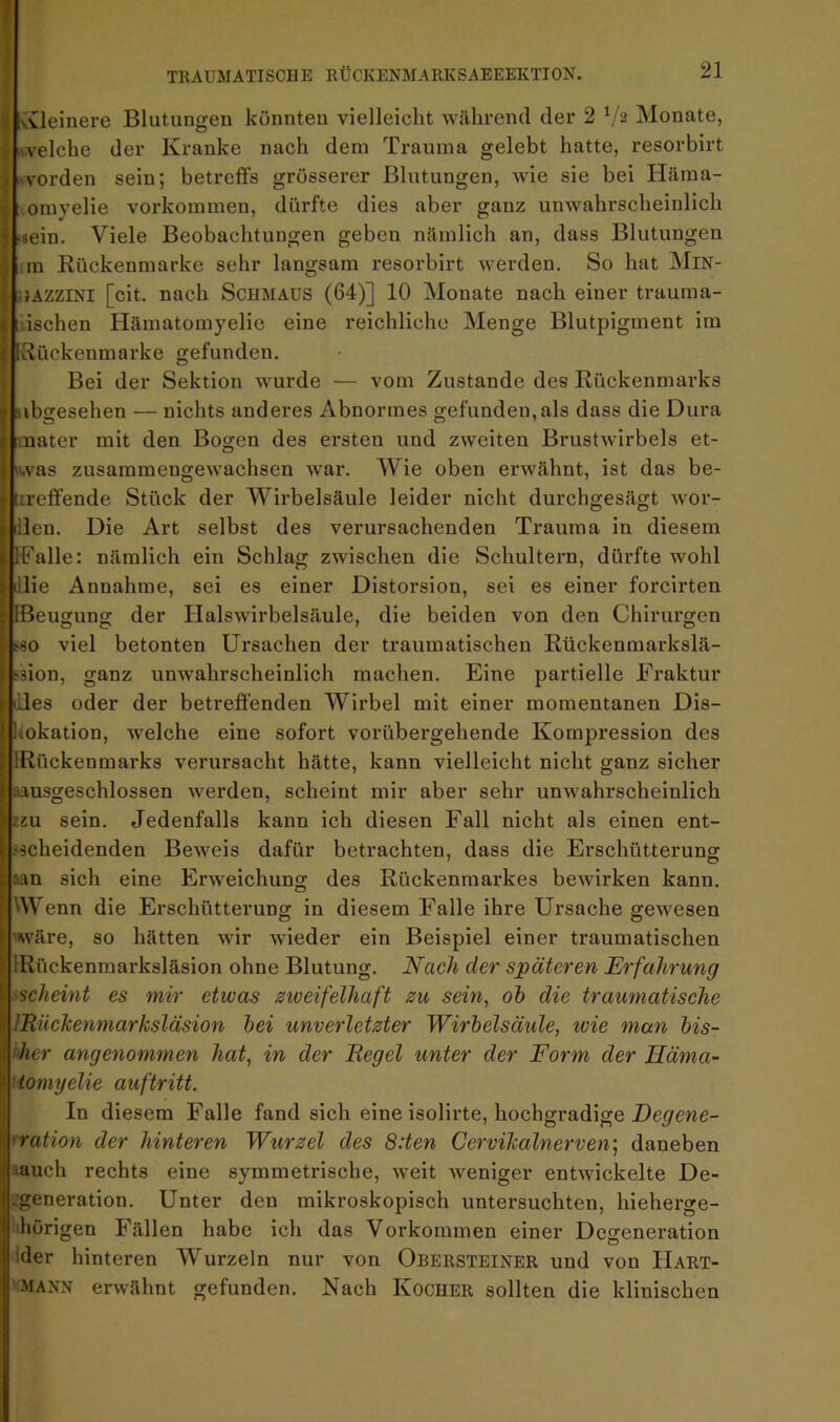 Y vvleinei-e Blutungen könnten vielleicht während der 2 ^/2 Monate, iwelche der Kranke nach dem Trauma gelebt hatte, resorbirt l^vorden sein; betreffs grösserer Blutungen, wie sie bei Häma- omyelie Vorkommen, dürfte dies aber ganz unwahrscheinlich ■ijein. Viele Beobachtungen geben nämlich an, dass Blutungen im Rückenmarke sehr langsam resorbirt werden. So hat MlN- .lAZZiNi [cit. nach Schmaus (64)] 10 Monate nach einer trauma- tischen Hämatomyelie eine reichliche Menge Blutpigment im IRückenmarke gefunden. Bei der Sektion wurde — vom Zustande des Rückenmarks nbgesehen — nichts anderes Abnormes gefunden, als dass die Dura mater mit den Bogen des ersten und zweiten Brustwirbels et- was zusammengewachsen war. Wie oben erwähnt, ist das be- treffende Stück der Wirbelsäule leider nicht durchgesägt wor- Jlen. Die Art selbst des verursachenden Trauma in diesem IFalle: nämlich ein Schlag zwischen die Schultern, diu’fte wohl illie Annahme, sei es einer Distorsion, sei es einer forcirten IBeugung der Halswirbelsäule, die beiden von den Chirurgen SSO viel betonten Ursachen der traumatischen Rückenmarkslä- fsion, ganz unwahrscheinlich machen. Eine partielle Fraktur liües oder der betreffenden Wirbel mit einer momentanen Dis- liokation, welche eine sofort vorübergehende Kompression des IRückenmarks verursacht hätte, kann vielleicht nicht ganz sicher Iiausgeschlossen werden, scheint mir aber sehr unwahrscheinlich 2ZU sein. Jedenfalls kann ich diesen Fall nicht als einen ent- sscheidenden Beweis dafür betrachten, dass die Erschütterung aan sich eine Erweichung des Rückenmarkes bewirken kann. Wenn die Erschütterung in diesem Falle ihre Ursache gewesen wäre, so hätten wir Avieder ein Beispiel einer traumatischen IRückenmarksläsion ohne Blutung. Nach der späteren Erfahrung ischeint es mir etwas zweifelhaft zu sein, oh die traumatische IRückenmarksläsion hei unverletzter Wirbelsäule, wie man his- i'her angenommen hat, in der Regel unter der Form der Iläma- ’tomyelie auf tritt. In diesem Falle fand sich eine isolii'te, hochgradige ’ration der hinteren Wurzel des 8:ten Cervikalnerven', daneben aauch rechts eine symmetrische, Aveit Aveniger entAvickelte De- .;generation. Unter den mikroskopisch untersuchten, hieherge- ihörigen Fällen habe ich das Vorkommen einer Degeneration dder hinteren Wurzeln nur von Obersteiner und von Hart- Mann erAvähnt gefunden. Nach Kocher sollten die klinischen