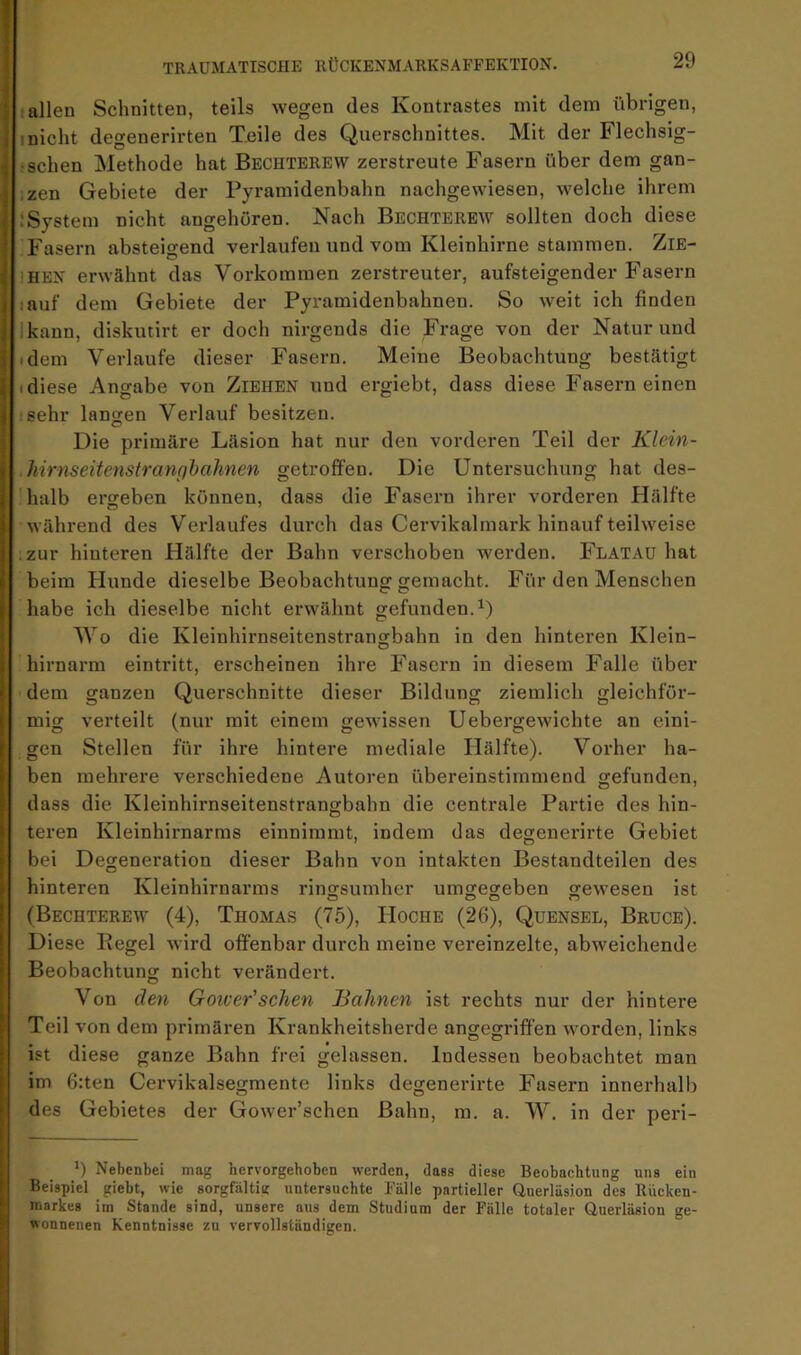 allen Schnitten, teils wegen des Kontrastes mit dem übrigen, Inicht degenerirten Teile des Querschnittes. Mit der Flechsig- • sehen Methode hat Bechterew zerstreute Fasern über dem gan- .zen Gebiete der Pyramidenbahn nachgewiesen, welche ihrem .‘System nicht angeboren. Nach Bechterew sollten doch diese Fasern absteigend verlaufen und vom Kleinhirne stammen. ZiE- iHEN erwähnt das Vorkommen zerstreuter, aufsteigender Fasern lauf dem Gebiete der Pyramidenbahnen. So weit ich finden Ikann, diskutirt er doch nirgends die Frage von der Natur und idem Verlaufe dieser Fasern. Meine Beobachtung bestätigt I diese Angabe von Ziehen und ergiebt, dass diese Fasern einen •sehr langen Verlauf besitzen. Die primäre Läsion hat nur den vorderen Teil der Klein- Jiirnseitenstranghahnen getroffen. Die Untersuchung hat des- ’halb ersreben können, dass die Fasern ihrer vorderen Hälfte während des Verlaufes durch das Cervikalmark hinauf teilweise :zur hinteren Hälfte der Bahn verschoben werden. Flatau hat beim Hunde dieselbe Beobachtung gemacht. Für den Menschen habe ich dieselbe nicht erwähnt gefunden.^) Wo die Kleinhirnseitenstrangbahn in den hinteren Klein- hirnarm eintritt, erscheinen ihre Fasern in diesem Falle über dem ganzen Querschnitte dieser Bildung ziemlich gleichför- mig verteilt (nur mit einem gewissen Uebergewichte an eini- gen Stellen für ihre hintere mediale Hälfte). Vorher ha- ben mehrere verschiedene Autoren übereinstimmend gefunden, dass die Kleinhirnseitenstrangbahn die centrale Partie des hin- tei-en Kleinhirnarms einnimmt, indem das degenerirte Gebiet bei Degeneration dieser Bahn von intakten Bestandteilen des hinteren Kleinhirnarms ringsumher umgegeben gewesen ist (Bechterew (4), Thomas (75), Hoche (26), Quensel, Bruce). Diese Kegel wird offenbar durch meine vereinzelte, abweichende Beobachtung nicht verändert. Von den Goiver’schen Bahnen ist rechts nur der hintere Teil von dem primären Krankheitsherde angegriffen wmrden, links ist diese ganze Bahn frei gelassen. Indessen beobachtet man im 6:ten Cervikalsegmente links degenerirte Fasern innerhalb des Gebietes der Gower’schen Bahn, m. a. W. in der peri- $ 9 Nebenbei mag hervorgeboben werden, dass diese Beobachtung uns ein Beispiel giebt, wie sorgfältig untersuchte Fälle partieller Querläsion des llucken- markes im Stande sind, unsere aus dem Studium der Fälle totaler Querläsion ge- wonnenen Kenntnisse zu vervollständigen.