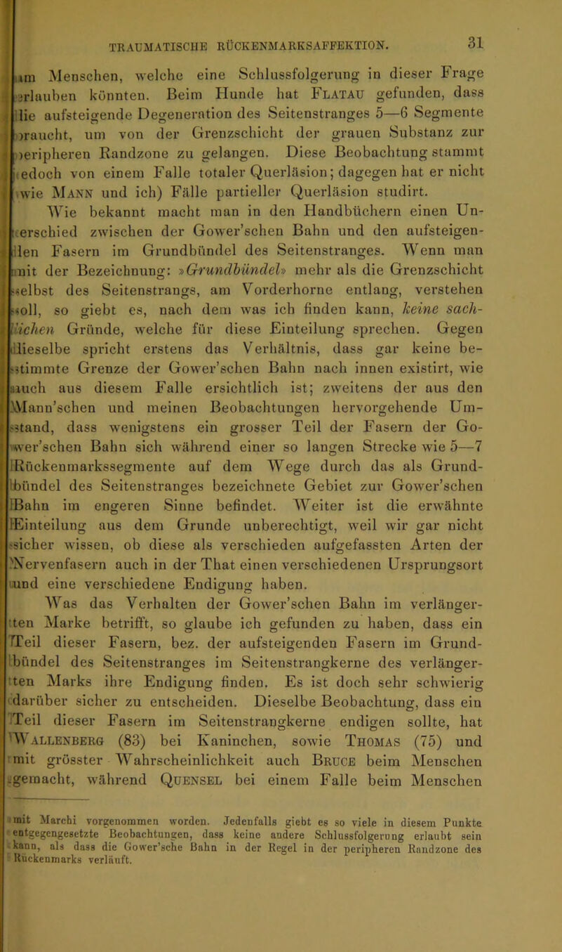 Lm Menschen, welche eine Schlussfolgerung in dieser Frage Urlauben könnten. Beim Hunde hat Flatau gefunden, dass ilie aufsteigende Degeneration des Seitenstranges 5—6 Segmente oraucht, um von der Grenzschicht der grauen Substanz zur Ueripheren Randzone zu gelangen. Diese Beobachtung stammt hedoch von einem Falle totaler Querläsion; dagegen hat er nicht hwie Mann und ich) Fälle partieller Querläsion studirt. Wie bekannt macht man in den Handbüchern einen Un- uerschied zwischen der Gower’schen Bahn und den aufsteigen- illen Fasern im Grundbündel des Seitenstranges. Wenn man imit der Bezeichnuno;: -»Grundhüncleh mehr als die Grenzschicht «selbst des Seitenstrangs, am Vorderhorne entlang, verstehen ^soll, so giebt es, nach dem was ich finden kann, Tceine sach- Vichen Gründe, welche für diese Einteilung sprechen. Gegen lilieselbe spricht erstens das Verhältnis, dass gar keine be- fjtimmte Grenze der Gower’schen Bahn nach innen existirt, wie laiuch aus diesem Falle ersichtlich ist; zweitens der aus den IMann’schen und meinen Beobachtungen hervorgehende üm- |.'5tand, dass wenigstens ein grosser Teil der Fasern der Go- rwer’schen Bahn sich während einer so langen Strecke wie 5—7 IRückenmarkssegmente auf dem Wege durch das als Grund- llbündel des Seitenstranges bezeichnete Gebiet zur Gower’schen IBahn im engeren Sinne befindet. Weiter ist die erwähnte lEinteilung aus dem Grunde unberechtigt, weil wir gar nicht (Sicher wissen, ob diese als verschieden aufgefassten Arten der 'Nervenfasern auch in der That einen verschiedenen Ursprungsort lund eine verschiedene Endin-un«: haben. Was das Verhalten der Gower’schen Bahn im verlänger- tten Marke betrifft, so glaube ich gefunden zu haben, dass ein TTeil dieser Fasern, bez. der aufsteigenden Fasern im Grund- 'Ibündel des Seitenstranges im Seitenstrangkerne des verlänger- tten Marks ihre Endigung finden. Es ist doch sehr schwierig 'darüber sicher zu entscheiden. Dieselbe Beobachtung, dass ein ITeil dieser Fasern im Seitenstrangkerne endigen sollte, hat W ALLENBERG (83) bei Kaninchen, sowie Thomas (75) und ' mit grösster Wahrscheinlichkeit auch Brucb beim Menschen -gemacht, während Quensel bei einem Falle beim Menschen imit Marchi vorgenommen worden. Jedenfalls giebt es so viele in diesem Punkte entgegengesetzte Beobachtungen, dass keine andere Schlussfolgerung erlaubt sein .kann, als dass die Gower’sche Bahn in der Regel in der peripheren Raudzone des Rückenmarks verläuft.