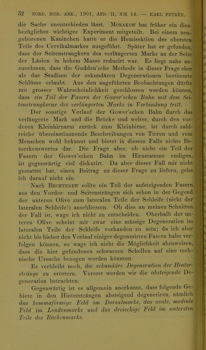 die Sache unentschieden lässt. Monakow hat früher ein dies- bezügliches wichtiges Experiment mitgeteilt. Bei einem neu- geborenen Kaninchen hatte er die Hemisektion des obersten Teils des Cervikalmarkes ausgeführt. Später hat er gefunden, dass der Seitenstrangkern des verlängerten Marks an der Seite der Läsion in hohem Masse reducirt war. Es liegt nahe an- zunehmen, dass die Gudden’sche Methode in dieser Frage eher als das Studium der sekundären Degenerationen bestimmte Schlüsse erlaubt. Aus den angeführten Beobachtungen dürfte mit grosser Wahrscheinlichkeit geschlossen werden können, dass ein Teil der Fasern der Goioer'sehen Bahn onit dem Sei- tenstrangherne des verlängerten Marhs in Verbindung tritt. Der sonstige Verlauf der Gower’schen Bahn durch das verlängerte Mark und die Brücke und weiter, durch den vor- deren Kleinhirnarm zurück zum Kleinhirne, ist durch zahl- reiche übereinstimmende Beschreibungen von Tieren und vom Menschen wohl bekannt und bietet in diesem Falle nichts Be- merkenswertes dar. Die Frage aber, ob nicht ein Teil der Fasern der Gower’schen Bahn im Hirnstamme endigen, ist gegenwärtig viel diskutirt. Da aber dieser Fall mir nicht gestattet hat, einen Beitrag zu dieser Frage zu liefern, gehe ich darauf nicht ein. Nach Bechterew sollte ein Teil der aufsteigenden Fasern aus den Vorder- und Seitensträngen sich schon in der Gegend der unteren Olive zum lateralen Teile der Schleife (nicht der lateralen Schleife!) anschliessen. Ob dies an meinen Schnitten der Fall ist, wage ich nicht zu entscheiden. Obei’halb der un- teren Olive scheint mir zwar eine massige Degeneration im lateralen Teile der Schleife vorhanden zu sein; da ich aber nicht bis hieher den Verlauf einiger degenerirten Fasern habe ver- foDen können, so wage ich nicht die Möglichkeit abzuweisen, dass die hier gefundenen schwarzen Schollen auf eine tech- nische Ursache bezogen werden könnten. Es verbleibt noch, die sekundäre Degeneration der Hinter- stränge zu erörtern. Vorerst werden wir die absteigende De- generation betrachten. Gegenwärtig ist es allgemein anerkannt, dass folgende Ge- biete in den Hintersträngen absteigend degeneriren, nämlich das kommaförmige Feld im Dorsalmarke, das ovale, mediale Feld im Lendenmarke und das dreieekige Feld im untersten Teile des Ttüekenmarks.