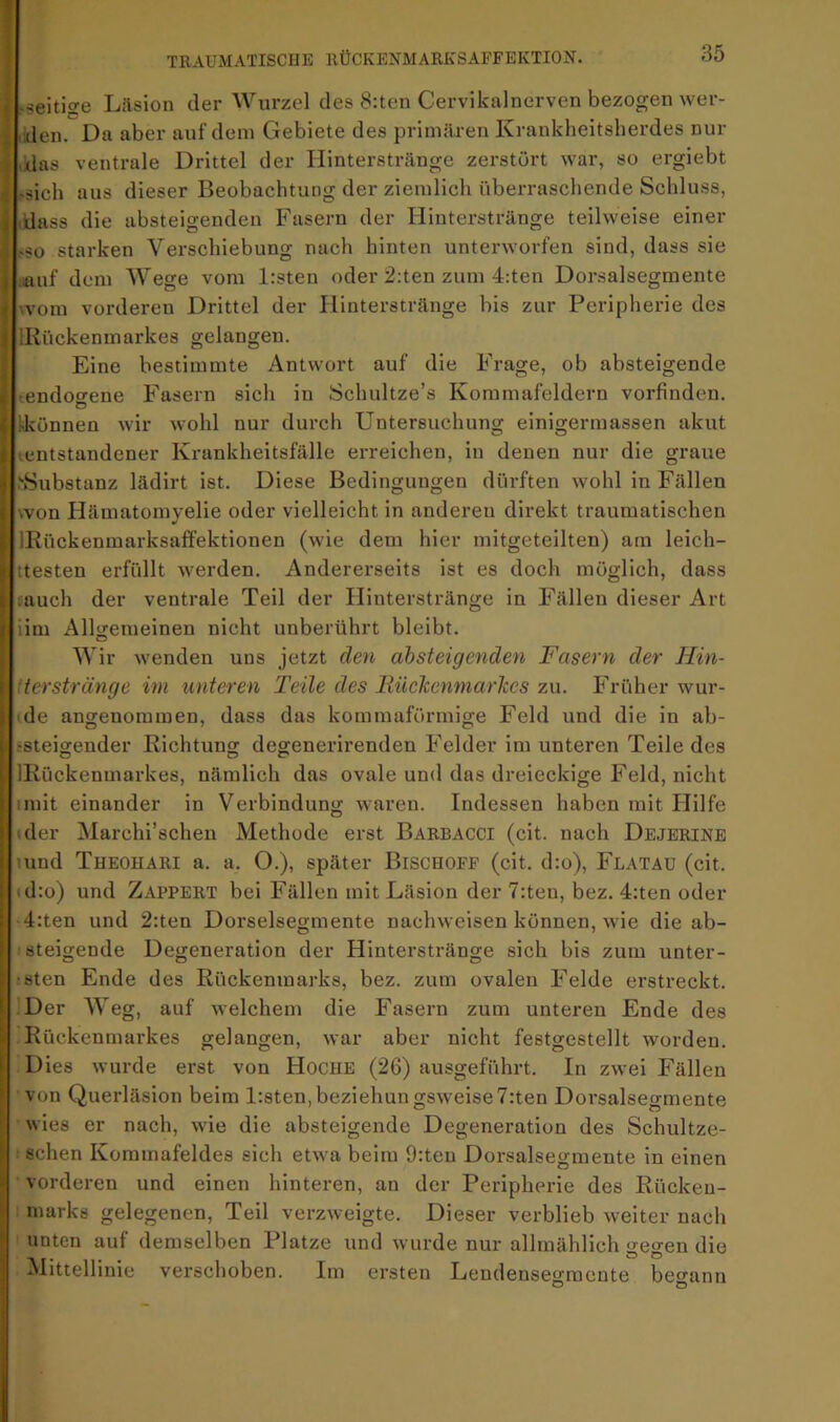 • -seitiffe Läsion der Wurzel des 8:ten Cervikalnerven bezogen wer- den. Da aber auf dein Gebiete des primären Krankheitsherdes nur das ventrale Drittel der Ilinterstränge zerstört war, so ergiebt -sich aus dieser Beobachtung der ziemlich überraschende Schluss, j dass die absteigenden Fasern der Hinterstränge teilweise einer -so starken Verschiebung nach hinten unterworfen sind, dass sie i .auf dem Wege vom Irsten oder 2;ten zum 4:ten Dorsalsegmente < wom vorderen Drittel der Ilinterstränge bis zur Peripherie des I IKückenmarkes gelangen. Eine bestimmte Antwort auf die Frage, ob absteigende < endoo-ene Fasern sich in Schultze’s Koramafeldern vorfinden. { !-können wir wohl nur durch Untersuchung einigermassen akut 4 entstandener Krankheitsfälle erreichen, in denen nur die graue > >8ubstanz lädirt ist. Diese Bedingungen dürften wohl in Fällen ( .von Häinatomyelie oder vielleicht in anderen direkt traumatischen i| IRückenmarksaffektionen (wie dem hier mitgeteilten) am leich- ( :testen erfüllt werden. Andererseits ist es doch möglich, dass i auch der ventrale Teil der Ilinterstränge in Fällen dieser Art I lim Allgemeinen nicht unberührt bleibt. , Wir wenden uns jetzt den absteigenden Fasern der Hin- i terstränge im unteren Teile des BüeJcenmarkes 7ai. Früher wur- } de angenommen, dass das kommaförmige Feld und die in ab- I -steigender Richtung degenerirenden Felder im unteren Teile des \ IRückenmarkes, nämlich das ovale und das dreieckige Feld, nicht I mit einander in Verbindung waren. Indessen haben mit Ililfe I der Marchi’schen Methode erst Barbacci (cit. nach Dejerinb i und Theohari a. a. O.), später Biscuoff (cit. d:o), Flatau (cit. » d:o) und Zappert bei Fällen mit Läsion der 7:ten, bez. 4;ten oder i 4:ten und 2:ten Dorselsegmente nachweisen können, wie die ab- I steigende Degeneration der Hinterstränge sich bis zum unter- 1 -sten Ende des Rückenmarks, bez. zum ovalen Felde erstreckt. I Der AVeg, auf welchem die Fasern zum unteren Ende des i Rückenmarkes gelangen, war aber nicht festgestellt worden, i Dies wurde erst von Hoche (26) ausgeführt. In zwei Fällen f von Querläsion beim l:sten,beziehungsweise7:ten Dorsalsegmente ; wies er nach, wie die absteigende Degeneration des Schultze- ^ sehen Kommafeldes sich etwa beim 9:teu Dorsalsegmente in einen s vorderen und einen hinteren, an der Peripherie des Rückeu- i marks gelegenen, Teil verzweigte. Dieser verblieb weiter nach < unten auf demselben Platze und wurde nur allmählich gegen die I ^littellinie verschoben. Im ersten Lendenseffraente beo'ann j O O