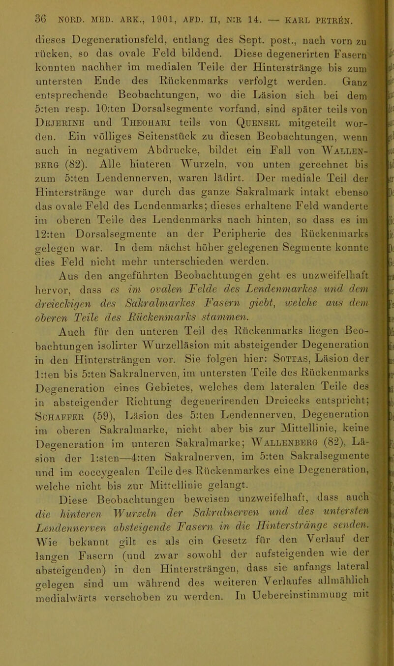 dieses Degenerationsfelcl, entlang des Sept. post., nach vorn zu rücken, so das ovale Feld bildend. Diese degenerirten Fasern konnten nachher im medialen Teile der Hinterstränge bis zum untersten Ende des Rückenmarks verfolgt werden. Ganz entsprechende Beobachtungen, wo die Läsion sich bei dem 5:ten resp. 10:ten Dorsalsegmente vorfand, sind später teils von Dejerine und Theohari teils von Quensel mitgeteilt wor- den. Ein völliges Seitenstück zu diesen Beobachtungen, wenn auch in negativem Abdrucke, bildet ein Fall von Wallen- berg (82). Alle hinteren Wurzeln, von unten gerechnet bis zum 5:ten Lendennerven, waren hklirt. Der mediale Teil der Elinterstränge Avar durch das ganze Sakralmark intakt ebenso das ovale Feld des Lendenmai-ks; dieses erhaltene Feld wanderte im oberen Teile des Lendenmarks nach hinten, so dass es im 12:ten Dorsalsegmente an der Peripherie des Rückenmarks o-elccn Avar. In dem nächst höher gelegenen Segmente konnte dies Feld nicht mehr unterschieden Averden. Aus den angeführten Beobachtungen geht es unzAveifelhaft hervor, dass es im ovalen Felde des Lendenmarlces und dem dreieclcigen des Salcralmarlces Fasern gieht, -welche aus dem oberen Teile des Biiekenmarhs stammen. Auch für den unteren Teil des Rückenmarks liegen Beo- bachtungen isolirter Wurzelläsion mit absteigender Degeneration in den Hintersträngen vor. Sie folgen hier: Sottas, Läsion der l;ten bis 5:ten Sakralnerven, im untersten Teile des Rückenmarks Degeneration eines Gebietes, Avelches dem lateralen Teile des in absteigender Richtung degenerirenden Dreiecks entspricht; Schaffer (59), Läsion des 5:tcn Lendennerven, Degeneration im oberen Sakralmarke, nicht aber bis zur Mittellinie, keine Degeneration im unteren Sakralmarke; Wallenberg (82), Lä- sion der P.sten—4:ten Sakralnerven, im 5:ten Sakralsegmente und im coccygealen Teile des Rückenmarkes eine Degeneration, Avelche nicht bis zur Mittellinie gelangt. Diese Beobachtungen beweisen unzAveifelhaft, dass auch die hinteren Wurzeln der Sahralnerven und des untersten Lendennerven absteigende Fasern in die Hinterste an ge senden. Wie bekannt gilt cs als ein Gesetz fiir den Verlauf dei langen Fasern (und zAvar soAvohl der aufsteigenden Avie der absteigenden) in den Hintersträngen, dass sie anfangs lateral gelegen sind um Avährend des Aveiteren Verlaufes allmählich mediahvärts verschoben zu Averden. lu Uebereiustimmung mit