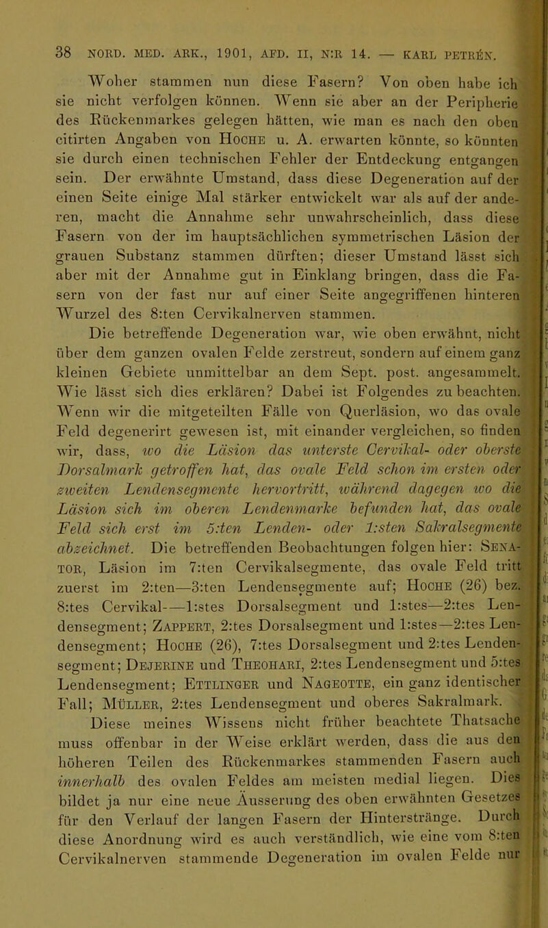 1 Woher stammen nun diese Fasern? Von oben habe ich sie nicht verfolgen können. Wenn sie aber an der Pei'ipherie des Eückenmarkes gelegen hätten, wie man es nach den oben citirten Angaben von Hoche u. A. erwarten könnte, so könnten sie durch einen technischen Fehler der Entdeckung entgangen sein. Der erwähnte Umstand, dass diese Degeneration auf der einen Seite einige Mal stärker entwickelt war als auf der ande- ren, macht die Annahme sehr unwahrscheinlich, dass diese Fasern von der im hauptsächlichen symmetrischen Läsion der grauen Substanz stammen dürften; dieser Umstand lässt sich aber mit der Annahme gut in Einklang bringen, dass die Fa- sern von der fast nur auf einer Seite ano-egi’ifPenen hinteren Wurzel des 8:ten Cervikalnerven stammen. Die betreffende Degeneration war, wie oben erwähnt, nicht über dem ganzen ovalen Felde zerstreut, sondern auf einem ganz kleinen Gebiete unmittelbar an dem Sept. post, angesammelt. Wie lässt sich dies erklären? Dabei ist Folgendes zu beachten. Wenn wir die mitgeteilten Fälle von Querläsion, wo das ovale Feld degenerirt gewesen ist, mit einander vergleichen, so finden wir, dass, tvo die Läsion das unterste üervikal- oder oberste Lorsalmarlc getroffen hat, das ovale Feld schon ini ersten oder gioeiten Lendensegmente hervortritt, tvährend dagegen -wo die Läsion sich im oberen Lendenmarhe befunden hat, das ovale Feld sich erst im öden Lenden- oder l:sten Salcralsegmente ahzeichnet. Die betreffenden Beobachtungen folgen hier: Sena- tor, Läsion im 7:ten Cervikalsegmente, das ovale Feld tritt zuerst im 2:ten—3:ten Lendensegmente auf; Hoche (26) bez. 8:tes Cervikal—l:stes Dorsalsegment und l:stes—2:tes Len- densegment; Zappert, 2:tes Dorsalsegment und l:stes—2:tes Len- densegment; Hoche (26), 7:tes Dorsalsegment und 2:tes Lenden- segment; Dejerine und Thbohari, 2:tes Lendensegment und 5:tes Lendensegment; Ettlinger und Naqeotte, ein ganz identischer Fall; Müller, 2:tes Lendensegment und oberes Sakralmark. ^ Diese meines Wissens nicht früher beachtete Thatsache muss offenbar in der Weise erklärt werden, dass die aus den höheren Teilen des Rückenmarkes stammenden Fasern auch innerhalb des ovalen Feldes am meisten medial liegen. Dies bildet ja nur eine neue Äusserung des oben erwähnten Gesetzes für den Verlauf der langen Fasern der Hinterstränge. Durch diese Anordnung wird es auch verständlich, wie eine vom 8:teiu Cervikalnerven stammende Degeneration im ovalen Felde nur d; e' k u aV ,|i®