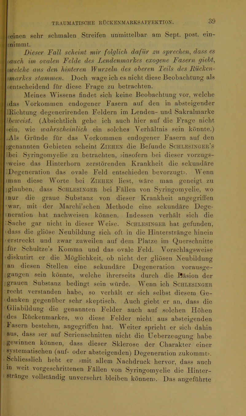 <einen sehr schmalen Streifen unmittelbar am Sept. post, ein- I nimmt. Dieser Fall scheint mir folglich dafür zu sprechen, dass es ■ auch im ovalen Felde des Lendenmarlces exogene Fasern giebt, licelche aus den hinteren Wurzeln des oberen Teils des Rüclcen- linarhcs stammen. Doch wage ich es nicht diese Beobachtung als «entscheidend für diese Frage zu betrachten. Meines Wissens findet sich keine Beobachtung vor, welche idas Vorkommen endogener Fasern auf den in absteigender lEichtuno; degenerirenden Feldern im Lenden- und Sakralmarke Ibcioeist. (Absichtlich gehe ich auch hier auf die Frage nicht «ein, wie wahrscheinlich ein solches Verhältnis sein könnte.) .Als Gründe für das Vorkommen endogener Fasern auf den ‘genannten Gebieten scheint Ziehen die Befunde Schlesinger’s Ibei Syringomyelie zu betrachten, »insofern bei dieser vorzugs- ’weise das Hinterhorn zerstörenden Krankheit die sekundäre IDegeneratiou das ovale Feld entschieden bevorzugt». Wenn iman diese Worte bei Ziehen liest, wäre man geneigt zu ! glauben, dass Schlesinger bei Fällen von Syringomyelie, wo inur die graue Substanz von dieser Krankheit angegriffen 'war, mit der Marchi’schen Methode eine sekundäre Dege- ineration hat nachweisen können. Indessen verhält sich die : Sache gar nicht in dieser Weise. ScHLESiNGER hat gefunden, ‘dass die gliöse Neubildung sich oft in die Hinterstränge hinein ■ erstreckt und zwar zuweilen auf dem Platze im Querschnitte für Schultze’s Komma und das ovale Feld. Vorschlagsweise 'diskutirt er die Möglichkeit, ob nicht der gliösen Neubildung an diesen Stellen eine sekundäre Degeneration vorausge- gangen sein könnte, welche ihrerseits durch die Bäsion der ; grauen Substanz bedingt sein würde. Wenn ich Schlesinger recht verstanden habe, so verhält er sich selbst diesem Ge- danken gegenüber sehr skeptisch. Auch giebt er an, dass die Gliabildung die genannten Felder auch auf solchen flöhen des Eückenmarkes, wo diese Felder nicht aus absteigenden fasern bestehen, angegriffen hat. Weiter spricht er sich dahin aus, dass »er auf Serienschnitten nicht die Ueberzeugung habe gewinnen können, dass dieser Sklerose der Charakter einer 8} steraatischen (auf- oder absteigenden) Degeneration zukommt». Schliesslich hebt er »mit allem Nachdruck hervor, dass auch in weit vorgeschrittenen Fällen von Syringomyelie die Hinter- stränge vollständig unversehrt bleiben können». Das angeführte