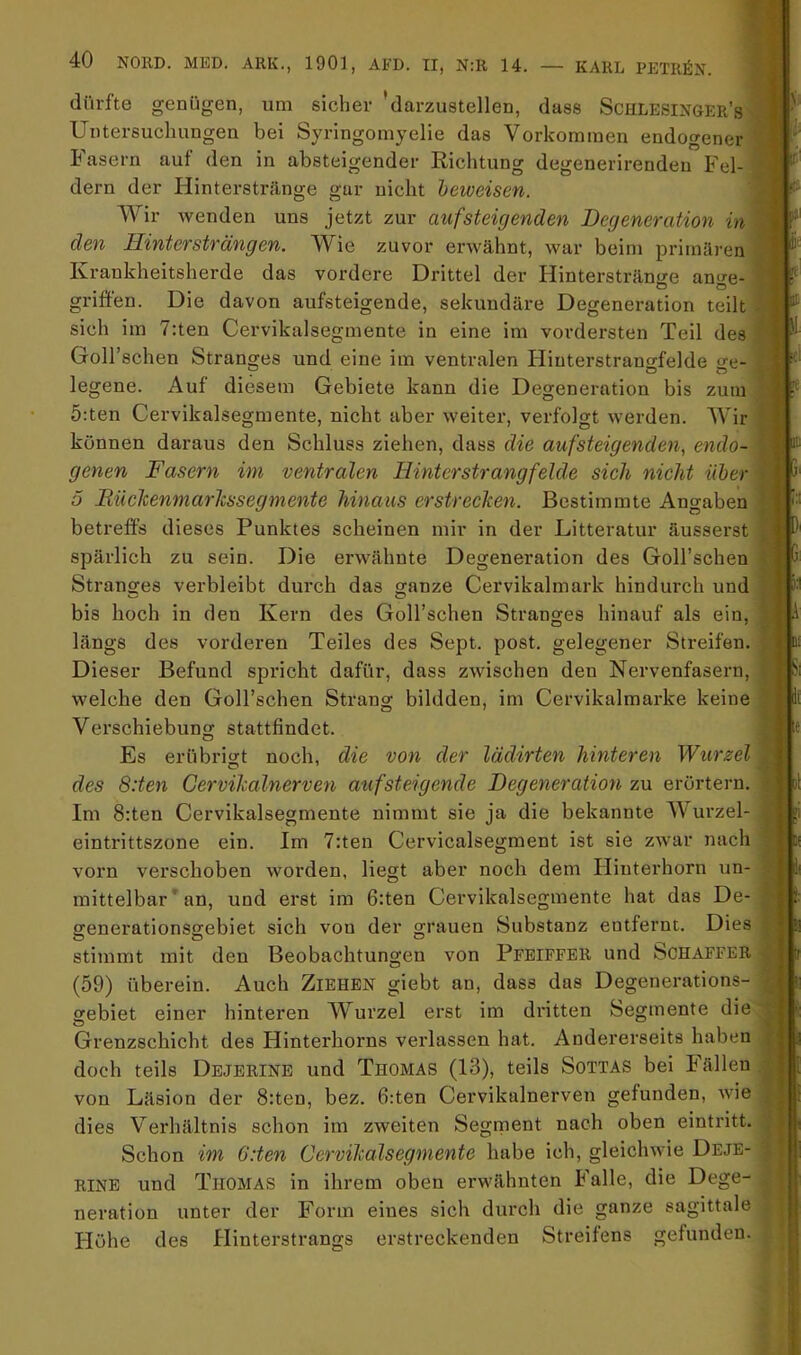 dürfte genügen, um sicher 'darzustellen, dass Schlesinoer’s Untersuchungen bei Syringomyelie das Vorkommen endogener b asern auf den in absteigender Richtung degenerirendeu Fel- dern der Hinterstränge gar nicht beweisen. Wir wenden uns jetzt zur aufsteigenden Degeneration in\ den Hinter strängen. Wie zuvor erwähnt, war beim primären Krankheitsherde das vordere Drittel der Hintersträn<ie ani^e- griffen. Die davon aufsteigende, sekundäre Degeneration teilt sich im 7:ten Cervikalsegmente in eine im vordersten Teil des fT Goll’schen Stranges und eine im ventralen Hinterstran^felde o'e- legene. Auf diesem Gebiete kann die Degeneration bis zum 5:ten Cervikalsegmente, nicht aber weiter, verfolgt werden. Wir können daraus den Schluss ziehen, dass die aufsteigenden, endo- genen Fasern im ventralen Hinterstrang fehle sich nicht über 5 Hücltenmarhssegmente hinaus erstrecken. Bestimmte Angaben betreffs dieses Punktes scheinen mir in der Litteratur äusserst spärlich zu sein. Die erwähnte Degeneration des Goll’schen Stranges verbleibt dui'ch das o-anze Cervikalmark hindurch und O bis hoch in den Kern des Goll’schen Stranges hinauf als ein, längs des vorderen Teiles des Sept. post, gelegener Streifen. Dieser Befund spricht dafür, dass zwischen den Nervenfasern, welche den Goll’schen Strang bildden, im Cervikalmarke keine 11. :e ■ d; Verschiebung stattfindet. ;e Es erübritrt noch, die von der lädirten hinteren Wurzel des 8:ten Cervikalnerven auf steigende Degeneration zu erörtern. Im 8:ten Cervikalsegmente nimmt sie ja die bekannte Wurzel- eintrittszone ein. Im 7:ten Cervicalsegment ist sie zwar nach vorn verschoben worden, liegt aber noch dem Hinterhorn un- mittelbar ’ an, und erst im 6:ten Cervikalsegmente hat das De- srenerationsg:ebiet sich von der grauen Substanz entfernt. Dies stimmt mit den Beobachtungen von Pebiffbr und Schaffer (59) überein. Auch Ziehen giebt an, dass das Degenerations- gebiet einer hinteren Wurzel erst im dritten Segmente die Grenzschicht des Hinterhorns verlassen hat. Andererseits haben doch teils Dejerine und Thomas (13), teils Sottas bei Fällen von Läsion der 8:ten, bez. 6:ten Cervikalnerven gefunden, wie dies Verhältnis schon im zweiten Segrnent nach oben eintritt. Schon im 6:ten Cervikalsegmente habe ich, gleichwie Dejb- RINE und Thomas in ihrem oben erwähnten Falle, die Dege- neration unter der Form eines sich durch die ganze sagittale Höhe des Hinterstrangs erstreckenden Streitens gefunden. 1( >. V i