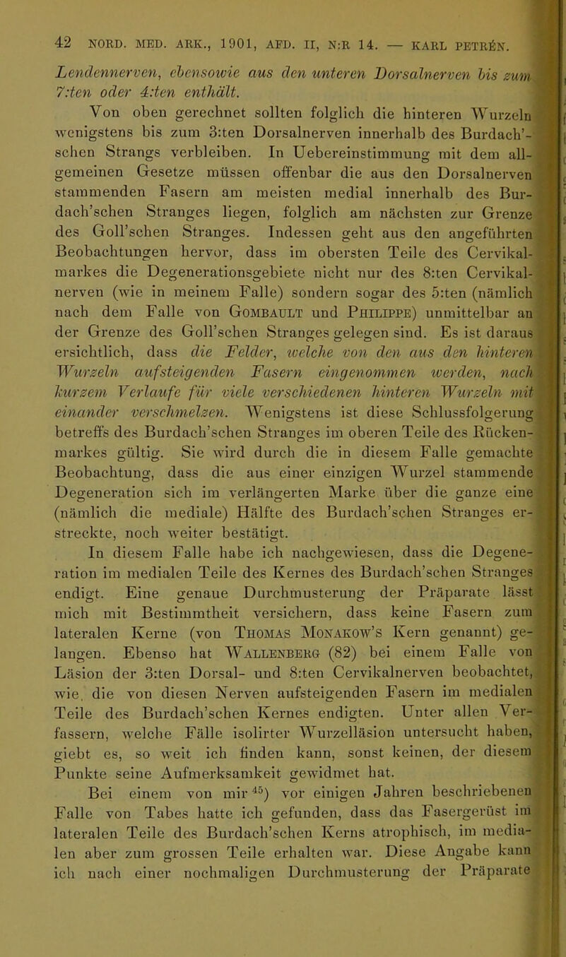 Lendennerven, ehensowie aus den unteren Borsalnerven bis zum. 7:ten oder 4:ten enthält. Von oben gerechnet sollten folglich die hinteren Wurzeln ( wenigstens bis zum 3:ten Dorsalnerven innerhalb des Burdach’- ] j sehen Strangs verbleiben. In Uebereinstimmung mit dem all- gemeinen Gesetze müssen offenbar die aus den Dorsalnerven ' stammenden Fasern am meisten medial innerhalb des Bur- \ dach’schen Stranges liegen, folglich am nächsten zur Grenze des Goll’schen Stranges. Indessen geht aus den angeführten Beobachtungen hervor, dass im obersten Teile des Cervikal- ' . markes die Degenerationsgebiete nicht nur des 8:ten Cervikal- | nerven (wie in meinem Falle) sondern sogar des 5:ten (nämlich ^ nach dem Falle von Gombault und Philippe) unmittelbar an [ der Grenze des Goll’schen Strantjes crelesen sind. Es ist daraus ersichtlich, dass die Felder, tvelche von den aus den hinteren l Wurzeln auf steigenden Fasern eingenommen werden, nach :|| j kurzem Verlaufe für viele verschiedenen hinteren Wurzeln mit ' j einander verschmelzen. Wenio-stens ist diese Schlussfolgeruno-' i , betreffs des Burdach’schen Stranges im oberen Teile des Rücken- g! j markes gültig;. Sie wird durch die in diesem Falle gemachte >, O O O Beobachtung, dass die aus einer einzigen Wurzel stammende : i Degeneration sich im verlängerten Marke über die ganze eine (nämlich die mediale) Hälfte des Burdach’schen Stranges er- streckte, noch weiter bestätigt. In diesem Falle habe ich nachgewiesen, dass die Degene- ration im medialen Teile des Kernes des Burdach’schen Sti’anges endigt. Eine genaue Durchmusterung der Präparate lässt mich mit Bestimmtheit versichern, dass keine Fasern zuin lateralen Kerne (von Thomas Monakow’s Kern genannt) ge- langen. Ebenso hat Wallenberg (82) bei einem Falle von Läsion der 3:ten Dorsal- und 8:ten Cervikalnerven beobachtet, wie die von diesen Nerven aufsteigenden Fasern im medialen Teile des Burdach’schen Kernes endigten. Unter allen Ver T * fassern, Avelche Fälle isolirter Wurzelläsion untersucht haben, giebt es, so weit ich linden kann, sonst keinen, der diesem Punkte seine Aufmerksamkeit gewidmet hat. Bei einem von mir ^^) vor einigen Jahren beschriebenen Falle von Tabes hatte ich gefunden, dass das Fasergerüst im lateralen Teile des Burdach’schen Kerns atrophisch, im media- len aber zum grossen Teile erhalten war. Diese Angabe kann der ich nach einer nochmaligen Durchmusterung der Präparate 1