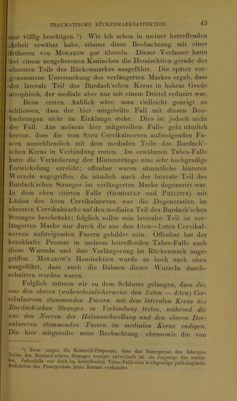 1 miir völlig bestätigeu. AVie ich schon in meiner betreffenden I Arbeit erwähnt habe, stimmt diese Beobachtung mit einer Ff früheren von Monakow gut überein. Dieser Verfasser hatte ^Ibei einem neugeborenen Kaninchen die Hemisektion gerade des [.obersten Teils des Rückenmarkes ausgeführt. Die später vor- i.genommene Untersuchung des verlängerten Markes ergab, dass • der laterale Teil des Burdach’schen Kerns in hohem Grade lati’ophisch, der mediale aber nur mit einem Drittel reduzirt war. Belm ersten Anblick wäre man vielleicht geneigt zu ■schliessen, dass der hier mitgeteilte Fall mit diesen Beo- 'bachtungen nicht im Einklänge stehe. Dies ist jedoch nicht • der Fall. Aus meinem hier mitgeteilten Falle geht nämlich hervor, dass die vom 8:ten Cervikalnerven aufsteigenden Fa- sern ausschliesslich mit dem medialen Teile des Burdach’- echen Kerns in Verbindung treten. Im erwähnten Tabes-Falle hatte die Veränderung der Hinterstränge eine sehr hochgradige Entwickelung erreicht; offenbar waren sämmtliche hinteren AVurzeln angegriffen, da nämlich auch der laterale Teil des Burdach’schen Stranges im verlängerten Marke degenerirt war. In dem oben citirten Falle (Gombaült und Philippe) mit Läsion des 5:ten Cervikalnerven war die Degeneration im obersten Cervikalmarke auf den medialen Teil des Burdach’schen Stranges beschränkt; folglich sollte sein lateraler Teil im ver- längerten Marke nur durch die aus den 4:ten—l:sten Cervikal- nerven aufsteigenden Fasern gebildet sein. Offenbar hat der krankhafte Prozess in meinem betreffenden Tabes-Falle auch diese AA’^urzeln und ihre Verlängerung im Rückenmark ange- griffen. Monakow’s Hemisektion wurde so hoch nach oben ausgeführt, dass auch die Bahnen dieser Wurzeln durch- schnitten worden waren. Folglich müssen wir zu dem Schlüsse gelangen, dass die, aus den oberen (tvahrscheinlicheriveise den l:sten — 4:ten) Cer- vikalnerven stammenden Fasern mit dem lateralen Kerne des Bur dach'sehen Stranges in Verbindung treten, während die aus den Nerven der Halsanschioellung und den oberen Dor- salnerven stammenden Fasern im medialen Kerne endigen. m 11 e teil te neue Beobachtung ebensowie die von h tu ) Zwar zeigen die Kontroll-Prüparate, dass das Fasergerüst des lateralen leiles des Burdach’sehens Stranges weniger entwickelt ist als dasjenige des inedia- i!“j ‘loch im betreffenden Tabes-Falle eine hochgradige patholo-'ische Reduktion des Fasergerüsts jenes Kernes vorhanden. °