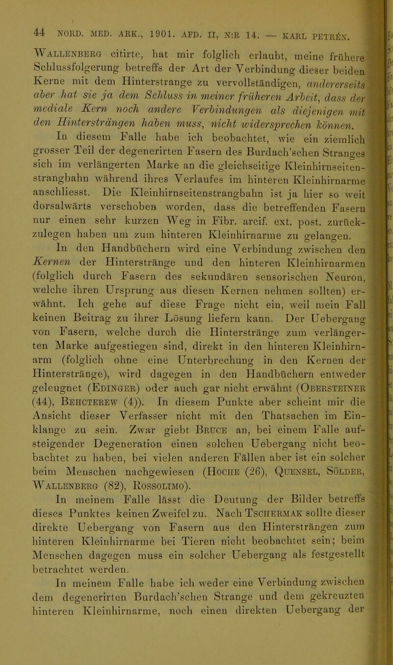 Wallenberg citirte, hat mir folglich erlaubt, meine frühere Schlussfolgerung betreffs der Art der Verbindung dieser beiden Kerne mit dem Hinterstrange zu vervollständigen, andererseits aber hat sie ja dem Schluss in meiner früheren Arbeit, dass der mediale Kern noch andere Verbindungen als diejenigen mit den Hintersträngen haben muss, nicht ividersprechen Icönnen. In diesem Falle habe ich beobachtet, wie ein ziemlich grosser Teil der degenerirten Fasern des Burdach’schen Stranges sich im verlängerten Marke an die gleichseitige Kleinhirnseiten- strangbahn \vährend ihres Verlaufes im hinteren Kleinhirnarme anschliesst. Die Kleinhirnseitenstrangbahn ist ja hier so Aveit dorsalwärts verschoben worden, dass die betreffenden Fasern nur einen sehr kurzen Weg in Fibr. arcif. ext. post, zurück- zulegen haben um zum hinteren Kleinhirnarme zu orelano-en. In den Handbüchern wird eine Verbindung zwischen den Kernen der Hinterstränge und den hinteren Kleinhirnarmen (folglich durch Fasern des sekundären sensorischen Neuron, welche ihren Ursprung aus diesen Kernen nehmen sollten) er- wähnt. Ich gehe auf diese Frage nicht ein, weil mein Fall keinen Beitrao- zu ihrer Lösung liefern kann. Der üebergang von Fasern, welche durch die Hinterstränge zum verlänger- ten Marke aufgestiegen sind, direkt in den hinteren Kleinhirn- arm (folglich ohne eine Unterbrechung in den Kernen der Hinterstränge), Avird dagegen in den Handbüchern entAveder geleugnet (Edinger) oder auch gar nicht erAvähnt (Obersteiner (44), Behcterew (4)). In diesem Punkte aber scheint mir die Ansicht dieser Verfasser nicht mit den Thatsachen im Ein- klänge zu sein. Zwar giebt Bruce au, bei einem Falle auf- steigender Degeneration einen solchen Üebergang nicht beo- bachtet zu haben, bei vielen anderen Fällen aber ist ein solcher beim Menschen nachgeAviesen (Hoche (26), Quensel, Sölder, IVALLENBERG (82), ROSSOLIMO). In meinem Falle lässt die Deutung der Bilder betreffs dieses Punktes keinen Zweifel zu. Nach Tschermak sollte dieser direkte Üebergang von Fasern aus den Hintersträngen zum hinteren Kleinhirnarme bei Tieren nicht beobachtet sein; beim Menschen dagegen muss ein solcher Üebergang als festgestellt betrachtet Averden. In meinem Falle habe ich Aveder eine Verbindung zAvischen dem degenerirten Burdach’schen Strange und dem gekreuzten hinteren Kleinhirntirme, noch einen direkten Üebergang der