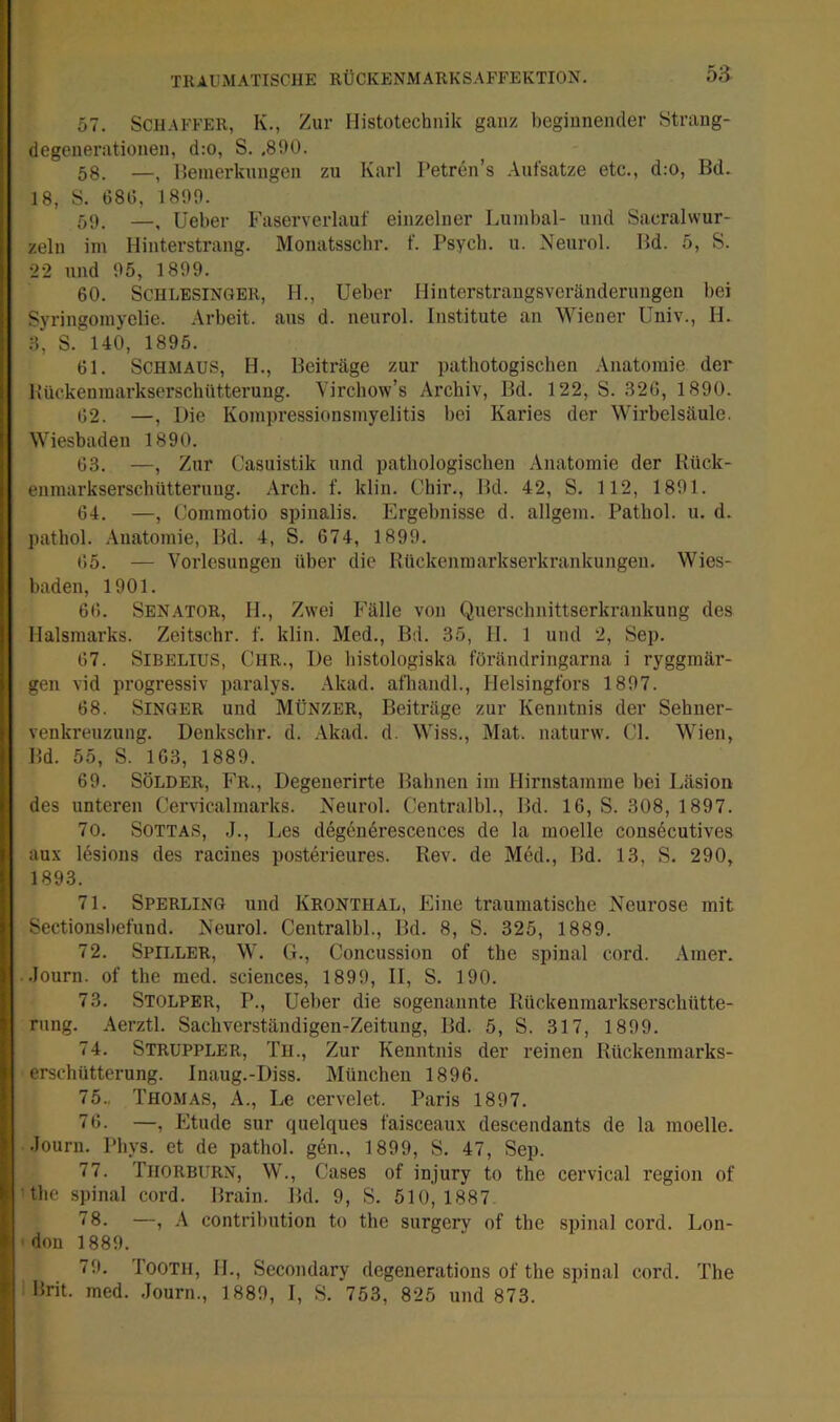 57. Schaffer, K., Zur Histotechnik ganz beginnender Strang- degenerationen, d:o, S. .890. 58. —^ Heinerkungen zu Karl Petren’s .\ufsatze etc., d:o, Bd. 18, S. 680, 1899. 59. —^ lieber Faserverlauf einzelner Lumbal- und Sacralwur- zeln iin Hinterstrang. Monatsschr. f. Psycb. u. Neurol. Bd. 5, S. 22 und 95, 1899. 60. Schlesinger, 11., lieber IJinterstrangsveränderungen bei Syringomyelie. Arbeit, aus d. neurol. Institute an Wiener üniv., H. .8, S. 140, 1895. 61. Schmaus, H., Beiträge zur pathotogischen Anatomie der Bückeninarkserschütterung. Virchow’s Archiv, Bd. 122, S. .826, 1890. 62. —, Die Kompressionsmyelitis bei Karies der Wirbelsäule. Wiesbaden 1890. 63. —, Zur Casuistik und pathologischen .\natomie der Kück- enmarkserschütteruug. Arch. f. klin. Chir., Bd. 42, S. 112, 1891. 64. —, Commotio spinalis. Ergebnisse d. allgem. Pathol. u. d. pathol. .Anatomie, Bd. 4, S. 674, 1899. 65. — Vorlesungen über die Rückenraarkserkrankungen. Wies- baden, 1901. 66. Senator, H., Zwei Fälle von Querschnittserkrankung des llalsmarks. Zeitschr. f. klin. Med., Bd. 35, 11. 1 und 2, Sep. 67. Sibelius, Chr., De histologiska förändringarna i ryggmär- gen vid progressiv paralys. .Akad. afhandl., Ilelsingfors 1897. 68. Singer und Münzer, Beiträge zur Kenntnis der Sehner- venkreuzung. Denkschr. d. .Akad. d. Wiss., Mat. naturw. CI. Wien, Bd. 55, S. 163, 1889. 69. SÖLDER, Fr., Degeuerirte Bahnen im Hirnstamme bei Läsion des unteren Cervicalmarks. Neurol. Centralbl., Bd. 16, S. 308, 1897. 70. SOTTAS, J., Les degendrescences de la moelle consdcutives aux Idsions des racines posterieures. Rev. de Med., Bd. 13, S. 290, 1893. 71. Sperling und Kronthal, Eine traumatische Neurose mit Sectionsl)efund. Neurol. Centralbl., Bd. 8, S. 325, 1889. 72. Spiller, W. G., Concussion of the spinal cord. .Amer. .lonrn. of the raed. Sciences, 1899, II, S. 190. 73. Stolper, P., lieber die sogenannte Rückenmarkserschütte- rung. Aerztl. Sachverständigen-Zeitung, Bd. 5, S. 317, 1899. 74. Struppler, Tu., Zur Kenntnis der reinen Rückenmarks- erschütterung. Inaug.-Diss. München 1896. 75., Thomas, A., Le cervelet. Paris 1897. 76. —, Etüde sur quelques faisceaux descendants de la moelle. •louru. Phys. et de pathol. gen., 1899, S. 47, Sep. 77. Thorburn, W., Cases of injury to the cervical region of the spinal cord. Brain. Bd. 9, S. 510,1887 ”8. —, A contribution to the surgerv of the spinal cord. Lon- don 1889. 79. I'OOTH, 11., Secondary degenerations of the spinal cord. The Rrit. med. .lourn., 1889, I, S. 753, 825 und 873.