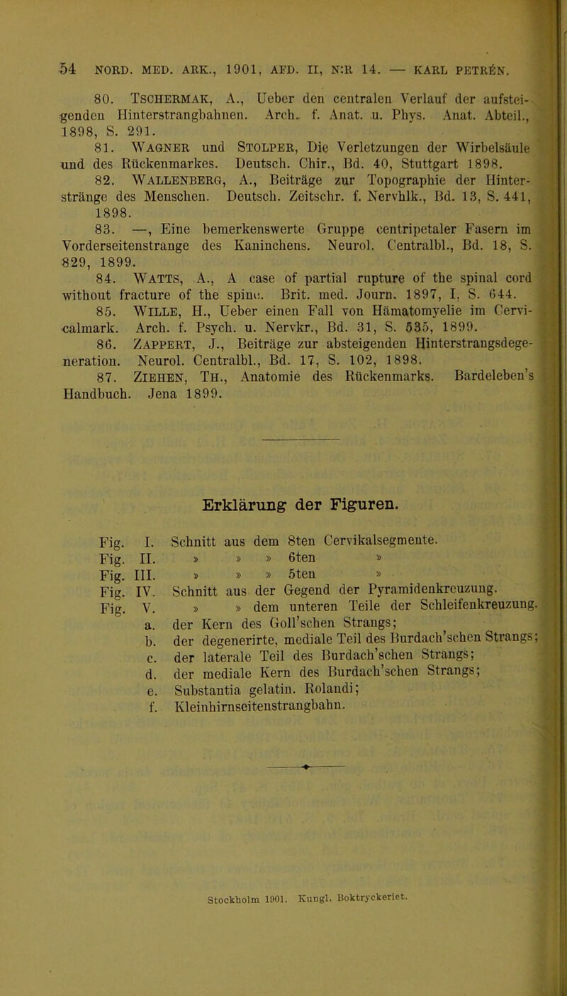 80. Tschermak, A., lieber den centralen Verlauf der aufstei- genden Hinterstrangbahuen. Arch. f. Anat. u. Phys. Anat. Abteil., 1898, S. 291. 81. Wagner und Stolper, Die Verletzungen der Wirbelsäule und des Rückenmarkes. Deutsch. Chir., Rd. 40, Stuttgart 1898. 82. Wallenberg, A., Beiträge zur Topographie der Hinter- stränge des Menschen. Deutsch. Zeitschr. f. Nervhlk., Bd. 13, S. 441, 1898. 83. —, Eine bemerkenswerte Gruppe centripetaler Fasern im Vorderseitenstrange des Kaninchens. Neurol. Centralbl., Bd. 18, S. 829, 1899. 84. Watts, A., A case of partial rupture of the spinal cord without fracture of the spino. Brit. med. Journ. 1897, I, S. 644. 85. Wille, H., lieber einen Fall von Hämatomyelie im Cervi- ualmark. Arch. f. Psych. u. Nervkr., Bd. 31, S. 535, 1899. 86. Zappert, J., Beiträge zur absteigenden Hinterstrangsdege- neration. Neurol. Centralbl., Bd. 17, S. 102, 1898. 87. Ziehen, Th., Anatomie des Rückenmarks. Bardeleben’s Handbuch. Jena 1899. Erklärung der Figuren. Fig. I. Schnitt aus dem 8ten Cervikalsegmente. Fig. II. » » » 6ten » Fig. III. » » » 5ten » Fig. IV. Schnitt aus der Gegend der Pyramidenkreuzung. Fig. V. » » dem unteren Teile der Schleifenkreuzung. a. der Kern des Goll’schen Strangs; b. der degenerirte, mediale Teil des Burdach’schen Strangs; c. der laterale Teil des Burdach’schen Strangs; d. der mediale Kern des Burdach’schen Strangs; e. Substantia gelatiu. Rolandi; f. Kleinhirnscitenstrangbahn. Stockholm 1901. Kungl. Boktryekerlet.