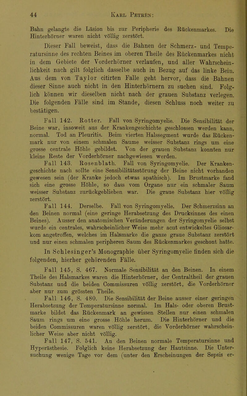 Bahn gelangte die Läsion bis zur Peripherie des Rückenmarkes. Die Hinterhörner waren nicht völlig zerstört. Dieser Pall beweist, dass die Bahnen der Schmerz- und Tempe- ratursinne des rechten Beines im oberen Theile des Rückenmarkes nicht in dem Gebiete der Vorderhörner verlaufen, und aller Wahrschein- lichkeit nach gilt folglich dasselbe auch in Bezug auf das linke Bein. Aus dem von Taylor citirten Falle geht hervor, dass die Bahnen dieser Sinne auch nicht in den Hinterhörnern zu suchen sind. Folg- lich können wir dieselben nicht nach der grauen Substanz verlegen. Die folgenden Fälle sind im Stande, diesen Schluss noch weiter zu bestätigen. Fall 142. Rotter. Fall von Syringomyelie. Die Sensibilität der Beine war, insoweit aus der Krankengeschichte geschlossen werden kann, normal. Tod an Pleuritis. Beim vierten Halssegment wurde das Rücken- mark nur von einem schmalen Saume weisser Substanz rings um eine grosse centrale Höhle gebildet. Von der grauen Substanz konnten nur kleine Reste der Vorderhörner nachgewiesen werden. Fall 143. Rosenblath. Fall von Syringomyelie. Der Kranken- geschichte nach sollte eine Sensibilitätsstörung der Beine nicht vorhanden gewesen sein (der Kranke jedoch etwas apathisch). Im Brustmarke fand sich eine grosse Höhle, so dass vom Organe nur ein schmaler Saum weisser Substanz zurückgeblieben war. Die graue Substanz hier völlig zerstört. Fall 144. Derselbe. Fall von Syringomyelie. Der Schmerzsinn an den Beinen normal (eine geringe Herabsetzung des Drucksinnes des einen Beines). Ausser den anatomischen Veränderungen der Syringomyelie selbst wurde ein centrales, wahrscheinlicher Weise mehr acut entwickeltes Gliosar- kom angetroffen, welches im Halsmarke die ganze graue Substanz zerstört und nur einen schmalen peripheren Saum des Rückenmarkes geschont hatte. In Schlesinger’s Monographie über Syringomyelie finden sich die folgenden, hierher gehörenden Fälle. Fall 145, S. 467. Normale Sensibilität an den Beinen. In einem Theile des Halsmarkes waren die Hinterhörner, der Centraltheil der grauen Substanz und die beiden Commissuren völlig zerstört, die Vorderhömer aber nur zum grössten Theile. Fall 146, S. 480. Die Sensibilität der Beine ausser einer geringen Herabsetzung der Temperatursinne normal. Im Hals- oder oberen Brust- marke bildet das Rückenmark an gewissen Stellen nur einen schmalen Saum rings um eine grosse Höhle herum. Die Hinterhörner und die beiden Commissuren waren völlig zerstört, die Vorderhörner wahrschein- licher Weise aber nicht völlig. Fall 147, S. 541. An den Beinen normale Temperatursinne und Hyperästhesie. Folglich keine Herabsetzung der Hautsinne. Die Unter- suchung wenige Tage vor dem (unter den Erscheinungen der Sepsis er-