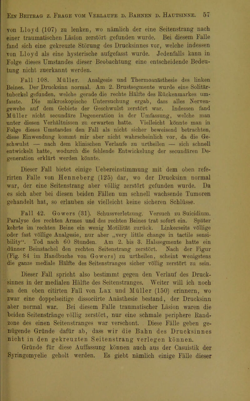 von Lloyd (107) zu lenken, wo nämlich der eine Seitenstrang nach einer traumatischen Läsion zerstört gefunden wurde. Bei diesem Falle fand sich eine gekreuzte Störung des Drucksinnes vor, welche indessen von Lloyd als eine hysterische aufgefasst wurde. Jedenfalls kann in Folge dieses Umstandes dieser Beobachtung eine entscheidende Bedeu- tung nicht zuerkannt werden. Fall 108. Müller. Analgesie und Thermoanästhesie des linken Beines. Der Drucksinn normal. Am 2. Brustsegmente wurde eine Solitär- tuberkel gefunden, welche gerade die rechte Hälfte des Rückenmarkes um- fasste. Die mikroskopische Untersuchung ergab, dass alles Nerven- gewebe auf dem Gebiete der Geschwulst zerstört war. Indessen fand Müller nicht secundäre Degeneration in der Umfassung, welche man unter diesen Verhältnissen zu erwarten hatte. Vielleicht könnte man in Folge dieses Umstandes den Fall als nicht sicher beweisend betrachten, diese Einwendung kommt mir aber nicht wahrscheinlich vor, da die Ge- schwulst — nach dem klinischen Verlaufe zu urtheilen — sich schnell entwickelt hatte, wodurch die fehlende Entwickelung der secundären De- generation erklärt werden könnte. Dieser Fall bietet einige Uebereinstimmung mit dem oben refe- rirten Falle von Henneberg (125) dar, wo der Drucksinn normal war, der eine Seitenstrang aber völlig zerstört gefunden wurde. Da es sich aber bei diesen beiden Fällen um schnell wachsende Tumoren gehandelt hat, so erlauben sie vielleicht keine sicheren Schlüsse. Fall 42. Gowers (31). Schussverletzung. Versuch zu Suicidium. Paralyse des rechten Armes und des rechten Beines trat sofort ein. Später kehrte im rechten Beine ein wenig Motilität zurück. Linkerseits völlige oder fast völlige Analgesie, nur aber ,,very little change in tactile sensi- bility“. Tod nach 60 Stunden. Am 2. bis 3. Halssegmente hatte ein dünner Beinstachel den rechten Seitenstraug zerstört. Nach der Figur (Fig. 84 im Handbuche von Gowers) zu urtheilen, scheint wenigstens die ganze mediale Hälfte des Seitenstranges sicher völlig zerstört zu sein. Dieser Fall spricht also bestimmt gegen den Verlauf des Druck- sinnes in der medialen Hälfte des Seitenstranges. Weiter will ich noch an den oben citirten Fall von Lax und Müller (150) erinnern, wo zwar eine doppelseitige dissociirte Anästhesie bestand, der Drucksinn aber normal war. Bei diesem Falle traumatischer Läsion waren die beiden Seitenstränge völlig zerstört, nur eine schmale periphere Rand- zone des einen Seiten Stranges war verschont. Diese Fälle geben ge- nügende Gründe dafür ab, dass wir die Bahn des Drucksinnes nicht in den gekreuzten Seitenstrang verlegen können. Gründe für diese Auffassung können auch aus der Casuistik der Syringomyelie geholt werden. Es giebt nämlich einige Fälle dieser