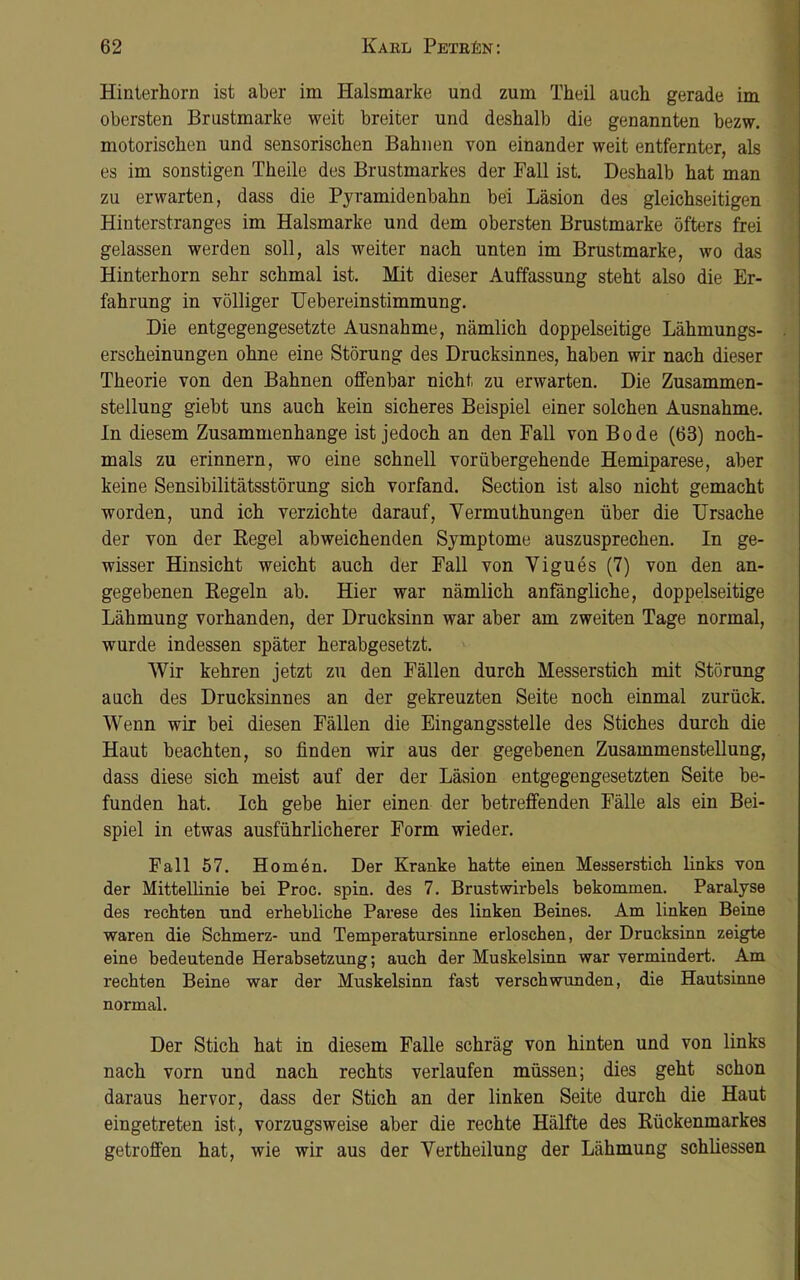 Hinterhorn ist aber im Halsmarke und zum Theil auch gerade im obersten Brustmarke weit breiter und deshalb die genannten bezw. motorischen und sensorischen Bahnen von einander weit entfernter, als es im sonstigen Theile des Brustmarkes der Fall ist. Deshalb hat man zu erwarten, dass die Pyramidenbahn bei Läsion des gleichseitigen Hinterstranges im Halsmarke und dem obersten Brustmarke öfters frei gelassen werden soll, als weiter nach unten im Brustmarke, wo das Hinterhorn sehr schmal ist. Mit dieser Auffassung steht also die Er- fahrung in völliger Uebereinstimmung. Die entgegengesetzte Ausnahme, nämlich doppelseitige Lähmungs- erscheinungen ohne eine Störung des Drucksinnes, haben wir nach dieser Theorie von den Bahnen offenbar nicht zu erwarten. Die Zusammen- stellung giebt uns auch kein sicheres Beispiel einer solchen Ausnahme. In diesem Zusammenhänge ist jedoch an den Fall von Bode (63) noch- mals zu erinnern, wo eine schnell vorübergehende Hemiparese, aber keine Sensibilitätsstörung sich vorfand. Section ist also nicht gemacht worden, und ich verzichte darauf, Vermuthungen über die Ursache der von der Kegel abweichenden Symptome auszusprechen. In ge- wisser Hinsicht weicht auch der Fall von Vigues (7) von den an- gegebenen Regeln ab. Hier war nämlich anfängliche, doppelseitige Lähmung vorhanden, der Drucksinn war aber am zweiten Tage normal, wurde indessen später herabgesetzt. Wir kehren jetzt zu den Fällen durch Messerstich mit Störung auch des Drucksinnes an der gekreuzten Seite noch einmal zurück. Wenn wir bei diesen Fällen die Eingangsstelle des Stiches durch die Haut beachten, so finden wir aus der gegebenen Zusammenstellung, dass diese sich meist auf der der Läsion entgegengesetzten Seite be- funden hat. Ich gebe hier einen der betreffenden Fälle als ein Bei- spiel in etwas ausführlicherer Form wieder. Fall 57. Homen. Der Kranke hatte einen Messerstich links von der Mittellinie bei Proc. spin. des 7. Brustwirbels bekommen. Paralyse des rechten und erhebliche Parese des linken Beines. Am linken Beine waren die Schmerz- und Temperatursinne erloschen, der Drucksinn zeigte eine bedeutende Herabsetzung; auch der Muskelsinn war vermindert. Am rechten Beine war der Muskelsinn fast verschwunden, die Hautsinne normal. Der Stich hat in diesem Falle schräg von hinten und von links nach vorn und nach rechts verlaufen müssen; dies geht schon daraus hervor, dass der Stich an der linken Seite durch die Haut eingetreten ist, vorzugsweise aber die rechte Hälfte des Rückenmarkes getroffen hat, wie wir aus der Vertheilung der Lähmung schliessen