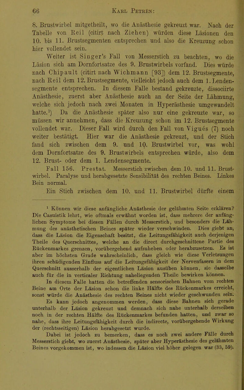 8. Brustwirbel mitgetheilt, wo die Anästhesie gekreuzt war. Nach der Tabelle von Reil (citirt nach Ziehen) würden diese Läsionen den 10. bis 11. Brustsegmenten entsprechen und also die Kreuzung schon hier vollendet sein. Weiter ist Singer’s Fall von Messerstich zu beachten, wo die Läsion sich am Dornfortsatze des 9. Brustwirbels vorfand. Dies würde nach Chipault (citirt nach Wichmann [93]) dem 12. Brustsegmente, nach Reil dem 12. Brustsegmente, vielleicht jedoch auch dem 1. Lenden- segmente entsprechen. In diesem Falle bestand gekreuzte, dissociirte Anästhesie, zuerst aber Anästhesie auch an der Seite der Lähmung, welche sich jedoch nach zwei Monaten in Hyperästhesie umgewandelt hatte.1) Da die Anästhesie später also nur eine gekreuzte war, so müssen wir annehmen, dass die Kreuzung schon im 12. Brustsegmente vollendet war. Dieser Fall wird durch den Fall von Vigues (7) noch weiter bestätigt. Hier war die Anästhesie gekreuzt, und der Stich fand sich zwischen dem 9. und 10. Brustwirbel vor, was wohl dem Dornfortsatze des 9. Brustwirbels entsprechen würde, also dem 12. Brust- oder dem 1. Lendensegmente. Fall 156. Prestat. Messerstich zwischen dem 10. und 11. Brust- wirbel. Paralyse und herabgesetzte Sensibilität des rechten Beines. Linkes Bein normal. Ein Stich zwischen dem 10. und 11. Brustwirbel dürfte einem 1 Können wir diese anfängliche Anästhesie der gelähmten Seite erklären? Die Casuistik lehrt, wie oftmals erwähnt worden ist, dass mehrere der anfäng- lichen Symptome bei diesen Fällen durch Messerstich, und besonders die Läh- mung des anästhetischen Beines später wieder verschwinden. Dies giebt an, dass die Läsion die Eigenschaft besitzt, die Leitungsfähigkeit auch derjenigen Theile des Querschnittes, welche an die direct durchgeschnittene Partie des Rückenmarkes grenzen, vorübergehend aufzuheben oder herabzusetzen. Es ist aber im höchsten Grade wahrscheinlich, dass gleich wie diese Verletzungen ihren schädigenden Einfluss auf die Leitungsfähigkeit der Nervenfasern in dem Querschnitt ausserhalb der eigentlichen Läsion ausüben können, sie dasselbe auch für die in verticaler Richtung naheliegenden Theile bewirken können. In diesem Falle hatten die betreffenden sensorischen Bahnen vom rechten Beine am Orte der Läsion schon die linke Hälfte des Rückenmarkes erreicht, sonst würde die Anästhesie des rechten Beines nicht wieder geschwunden sein. Es kann jedoch angenommen werden, dass diese Bahnen sich gerade unterhalb der Läsion gekreuzt und demnach sich nahe unterhalb derselben noch in der rechten Hälfte des Rückenmarkes befunden hatten, und zwar so nahe, dass ihre Leitungsfähigkeit durch die indirecte, vorübergehende Wirkung der (rechtsseitigen) Läsion herabgesetzt wurde. Dabei ist jedoch zu bemerken, dass es noch zwei andere Fälle durch Messerstich giebt, wo zuerst Anästhesie, später aber Hyperästhesie des gelähmten Beines vorgekommen ist, wo indessen die Läsion viel höher gelegen war (33, 59).