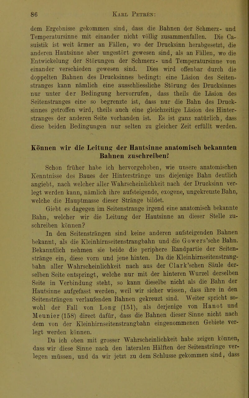 dem Ergebnisse gekommen sind, dass die Bahnen der Schmerz- und Temperatursinne mit einander nicht völlig zusammenfallen. Die Ca- suistik ist weit ärmer an Fällen, wo der Drucksinn herabgesetzt, die anderen Hautsinne aber ungestört gewesen sind, als an Fällen, wo die Entwickelung der Störungen der Schmerz- und Temperatursinne von einander verschieden gewesen sind. Dies wird offenbar durch die doppelten Bahnen des Drucksinnes bedingt: eine Läsion des Seiten- stranges kann nämlich eine ausschliessliche Störung des Drucksinnes nur unter der Bedingung hervorrufen, dass theils die Läsion des Seitenstranges eine so begrenzte ist, dass nur die Bahn des Druck- sinnes getroffen wird, theils auch eine gleichzeitige Läsion des Hinter- stranges der anderen Seite vorhanden ist. Es ist ganz natürlich, dass diese beiden Bedingungen nur selten zu gleicher Zeit erfüllt werden. Können wir die Leitung der Hautsinne anatomisch bekannten Bahnen zuschreiben? Schon früher habe ich hervorgehoben, wie unsere anatomischen Kenntnisse des Baues der Hinterstränge uns diejenige Bahn deutlich angiebt, nach welcher aller Wahrscheinlichkeit nach der Drucksinn ver- legt werden kann, nämlich ihre aufsteigende, exogene, ungekreuzte Bahn, welche die Hauptmasse dieser Stränge bildet. Giebt es dagegen im Seitenstrange irgend eine anatomisch bekannte Bahn, welcher wir die Leitung der Hautsinne an dieser Stelle zu- schreiben können? In den Seitensträngen sind keine anderen aufsteigenden Bahnen bekannt, als die Kleinhirnseitenstrangbahn und die Gowers’sche Bahn. Bekanntlich nehmen sie beide die periphere Bandpartie der Seiten- stränge ein, diese vorn und jene hinten. Da die Kleinhirnseitenstrang- bahn aller Wahrscheinlichkeit nach aus der Clark'sehen Säule der- selben Seite entspringt, welche nur mit der hinteren Wurzel derselben Seite in Verbindung steht, so kann dieselbe nicht als die Bahn der Hautsinne aufgefasst werden, weil wir sicher wissen, dass ihre in den Seitensträngen verlaufenden Bahnen gekreuzt sind. Weiter spricht so- wohl der Fall von Long (151), als derjenige von Hanot und Meunier (158) direct dafür, dass die Bahnen dieser Sinne nicht nach dem von der Kleinhirnseitenstrangbahn eingenommenen Gebiete ver- legt werden können. Da ich oben mit grosser Wahrscheinlichkeit habe zeigen können, dass wir diese Sinne nach den lateralen Hälften der Seitenstränge ver- legen müssen, und da wir jetzt zu dem Schlüsse gekommen sind, dass