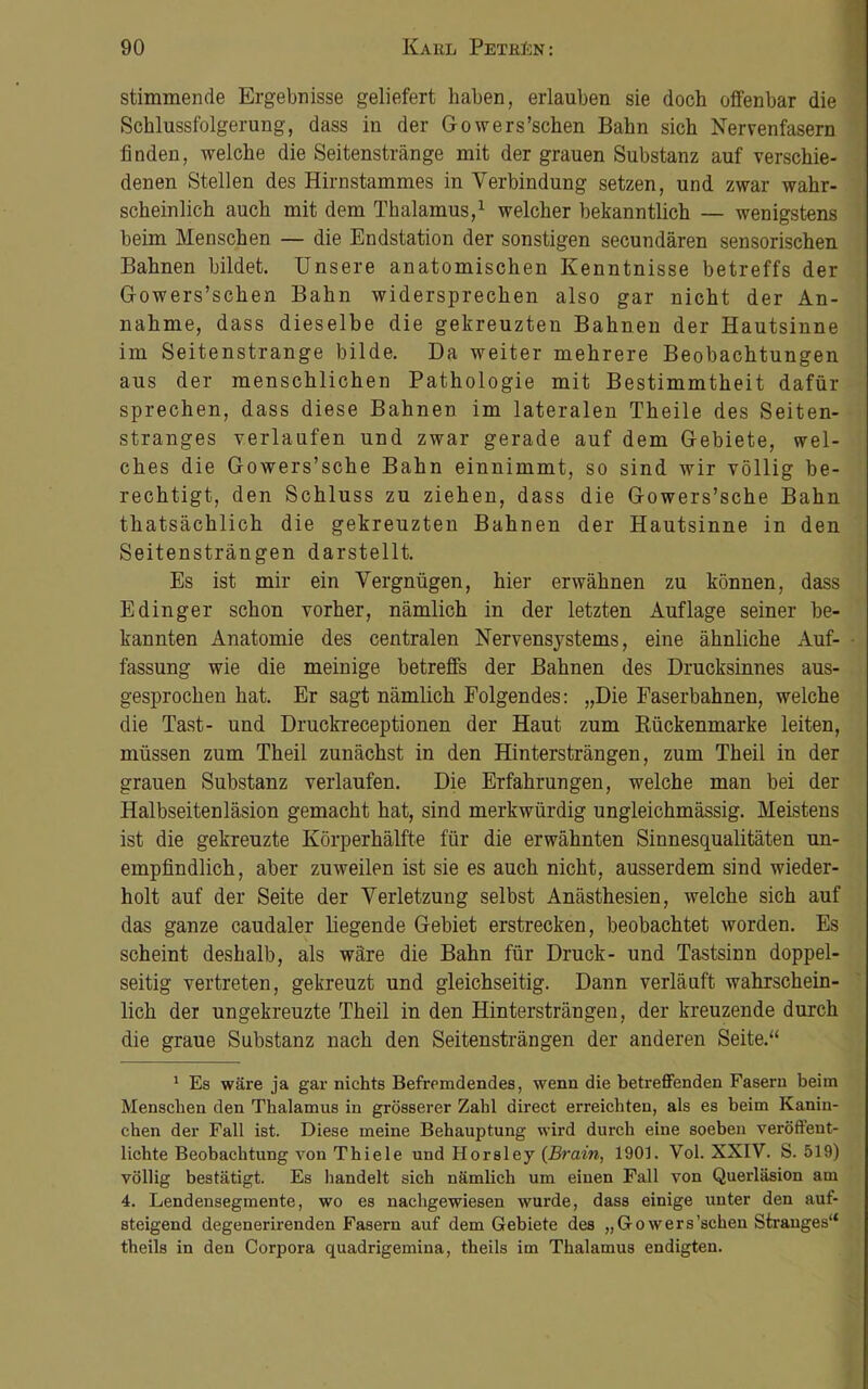 stimmende Ergebnisse geliefert haben, erlauben sie doch offenbar die Schlussfolgerung, dass in der Gowers’schen Bahn sich Nervenfasern finden, welche die Seitenstränge mit der grauen Substanz auf verschie- denen Stellen des Hirnstammes in Verbindung setzen, und zwar wahr- scheinlich auch mit dem Thalamus,1 welcher bekanntlich — wenigstens beim Menschen — die Endstation der sonstigen secundären sensorischen Bahnen bildet. Unsere anatomischen Kenntnisse betreffs der Gowers’schen Bahn widersprechen also gar nicht der An- nahme, dass dieselbe die gekreuzten Bahnen der Hautsinne im Seitenstrange bilde. Da weiter mehrere Beobachtungen aus der menschlichen Pathologie mit Bestimmtheit dafür sprechen, dass diese Bahnen im lateralen Theile des Seiten- stranges verlaufen und zwar gerade auf dem Gebiete, wel- ches die Gowers’sche Bahn einnimmt, so sind wir völlig be- rechtigt, den Schluss zu ziehen, dass die Gowers’sche Bahn thatsächlich die gekreuzten Bahnen der Hautsinne in den Seitensträngen darstellt. Es ist mir ein Vergnügen, hier erwähnen zu können, dass Edinger schon vorher, nämlich in der letzten Auflage seiner be- kannten Anatomie des centralen Nervensystems, eine ähnliche Auf- fassung wie die meinige betreffs der Bahnen des Drucksinnes aus- gesprochen hat. Er sagt nämlich Folgendes: „Die Faserbahnen, welche die Tast- und Druckreceptionen der Haut zum Bückenmarke leiten, müssen zum Theil zunächst in den Hintersträngen, zum Theil in der grauen Substanz verlaufen. Die Erfahrungen, welche man bei der Halbseitenläsion gemacht hat, sind merkwürdig ungleichmässig. Meistens ist die gekreuzte Körperhälfte für die erwähnten Sinnesqualitäten un- empfindlich, aber zuweilen ist sie es auch nicht, ausserdem sind wieder- holt auf der Seite der Verletzung selbst Anästhesien, welche sich auf das ganze caudaler liegende Gebiet erstrecken, beobachtet worden. Es scheint deshalb, als wäre die Bahn für Druck- und Tastsinn doppel- seitig vertreten, gekreuzt und gleichseitig. Dann verläuft wahrschein- lich der ungekreuzte Theil in den Hintersträngen, der kreuzende durch die graue Substanz nach den Seitensträngen der anderen Seite.“ 1 Es wäre ja gar nichts Befremdendes, wenn die betreffenden Fasern beim Menschen den Thalamus in grösserer Zahl direct erreichten, als es beim Kanin- chen der Fall ist. Diese meine Behauptung wird durch eine soeben veröffent- lichte Beobachtung von Thiele und Horsley {Brain, 1901. Vol. XXIV. S. 519) völlig bestätigt. Es handelt sich nämlich um einen Fall von Querläsion am 4. Lendensegmente, wo es nachgewiesen wurde, dass einige unter den auf- steigend degenerirenden Fasern auf dem Gebiete des „Go wers’sehen Stranges“ theils in den Corpora quadrigemina, theils im Thalamus endigten.
