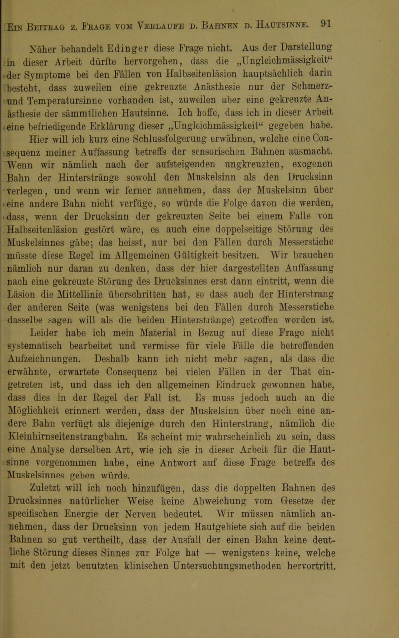 Näher behandelt Edinger diese Frage nicht. Aus der Darstellung in dieser Arbeit dürfte hervorgehen, dass die „Ungleichmässigkeit“ der Symptome bei den Fällen von Halbseitenläsion hauptsächlich darin besteht, dass zuweilen eine gekreuzte Anästhesie nur der Schmerz- und Temperatursinne vorhanden ist, zuweilen aber eine gekreuzte An- ästhesie der sämmtlichen Hautsinne. Ich hoffe, dass ich in dieser Arbeit eine befriedigende Erklärung dieser „Ungleichmässigkeit“ gegeben habe. Hier will ich kurz eine Schlussfolgerung erwähnen, welche eine Con- sequenz meiner Auffassung betreffs der sensorischen Bahnen ausmacht. Wenn wir nämlich nach der aufsteigenden ungkreuzten, exogenen Bahn der Hinterstränge sowohl den Muskelsinn als den Drucksinn verlegen, und wenn wir ferner annehmen, dass der Muskelsinn über eine andere Bahn nicht verfüge, so würde die Folge davon die werden, ■ dass, wenn der Drucksinn der gekreuzten Seite bei einem Falle von Halbseitenläsion gestört wäre, es auch eine doppelseitige Störung des Muskelsinnes gäbe; das heisst, nur bei den Fällen durch Messerstiche müsste diese Regel im Allgemeinen Gültigkeit besitzen. Wir brauchen nämlich nur daran zu denken, dass der hier dargestellten Auffassung nach eine gekreuzte Störung des Drucksinnes erst dann eintritt, wenn die Läsion die Mittellinie überschritten hat, so dass auch der Hinterstrang der anderen Seite (was wenigstens bei den Fällen durch Messerstiche dasselbe sagen will als die beiden Hinterstränge) getroffen worden ist. Leider habe ich mein Material in Bezug auf diese Frage nicht systematisch bearbeitet und vermisse für viele Fälle die betreffenden Aufzeichnungen. Deshalb kann ich nicht mehr sagen, als dass die erwähnte, erwartete Consequenz bei vielen Fällen in der That ein- getreten ist, und dass ich den allgemeinen Eindruck gewonnen habe, dass dies in der Regel der Fall ist. Es muss jedoch auch an die Möglichkeit erinnert werden, dass der Muskelsinn über noch eine an- dere Bahn verfügt als diejenige durch den Hinterstrang, nämlich die Kleiuhirnseitenstrangbahn. Es scheint mir wahrscheinlich zu sein, dass eine Analyse derselben Art, wie ich sie in dieser Arbeit für die Haut- sinne vorgenommen habe, eine Antwort auf diese Frage betreffs des Muskelsinnes geben würde. Zuletzt will ich noch hinzufügen, dass die doppelten Bahnen des Drucksinnes natürlicher Weise keine Abweichung vom Gesetze der specifischen Energie der Nerven bedeutet. Wir müssen nämlich an- nehmen, dass der Drucksinn von jedem Hautgebiete sich auf die beiden Bahnen so gut vertheilt, dass der Ausfall der einen Bahn keine deut- liche Störung dieses Sinnes zur Folge hat — wenigstens keine, welche mit den jetzt benutzten klinischen Untersuchungsmethoden hervortritt.