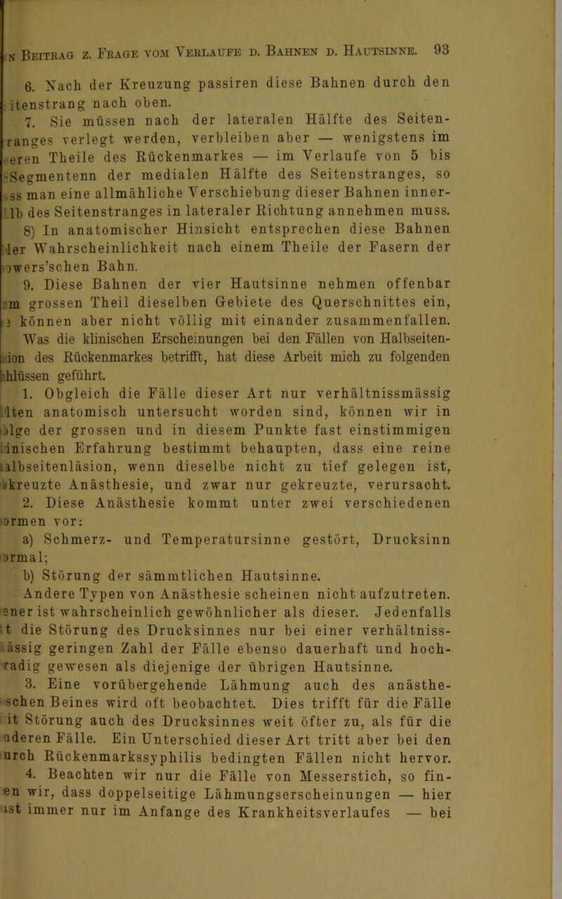 6. Nach der Kreuzung passiren diese Bahnen durch den itenstrang nach oben. 7. Sie müssen nach der lateralen Hälfte des Seiten- ranges verlegt werden, verbleiben aber — wenigstens im eren Theile des Rückenmarkes — im Verlaufe von 5 bis 'Segmentenn der medialen Hälfte des Seitenstranges, so ss man eine allmähliche Verschiebung dieser Bahnen inner- lb des Seitenstranges in lateraler Richtung annehmen muss. 8) In anatomischer Hinsicht entsprechen diese Bahnen ,1er Wahrscheinlichkeit nach einem Theile der Fasern der iwers’schen Bahn. 9. Diese Bahnen der vier Hautsinne nehmen offenbar m grossen Theil dieselben Gebiete des Querschnittes ein, ■3 können aber nicht völlig mit einander zusammenfallen. Was die klinischen Erscheinungen bei den Fällen von Halbseiten- : ion des Rückenmarkes betrifft, hat diese Arbeit mich zu folgenden I hlüssen geführt. 1. Obgleich die Fälle dieser Art nur verhältnissmässig lten anatomisch untersucht worden sind, können wir in ijlge der grossen und in diesem Punkte fast einstimmigen ::inischen Erfahrung bestimmt behaupten, dass eine reine .ilbseitenläsion, wenn dieselbe nicht zu tief gelegen ist, •kreuzte Anästhesie, und zwar nur gekreuzte, verursacht. 2. Diese Anästhesie kommt unter zwei verschiedenen ■ Drmen vor: a) Schmerz- und Temperatursinne gestört, Drucksinn ormal; b) Störung der sämmtlichen Hautsinne. Andere Typen von Anästhesie scheinen nicht aufzutreten, sner ist wahrscheinlich gewöhnlicher als dieser. Jedenfalls t die Störung des Drucksinnes nur bei einer verhältniss- ässig geringen Zahl der Fälle ebenso dauerhaft und hoch- radig gewesen als diejenige der übrigen Hautsinne. 3. Eine vorübergehende Lähmung auch des anästhe- • sehen Beines wird oft beobachtet. Dies trifft für die Fälle it Störung auch des Drucksinnes weit öfter zu, als für die aderen Fälle. Ein Unterschied dieser Art tritt aber bei den urch Rückenmarkssyphilis bedingten Fällen nicht hervor. 4. Beachten wir nur die Fälle von Messerstich, so fin- en wir, dass doppelseitige Lähmungserscheinungen — hier ist immer nur im Anfänge des Krankheitsverlaufes — bei