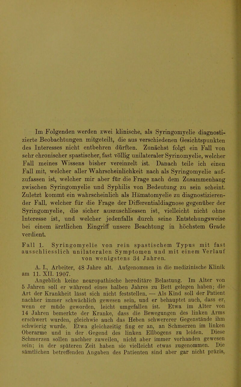 zierte Beobachtungen mitgeteilt, die aus verschiedenen Gesichtspunkten des Interesses nicht entbehren dürften. Zunächst folgt ein Fall von sehr chronischer spastischer, fast völlig unilateraler Syrinomyelie, welcher Fall meines Wissens bisher vereinzelt ist. Danach teüe ich einen Fall mit, welcher aller Wahrscheinlichkeit nach als Syringomyelie auf- zufassen ist, welcher mir aber für die Frage nach dem Zusammenhang zwischen Syringomyelie und Syphilis von Bedeutung zu sein scheint. Zuletzt kommt ein wahrscheinlich als Hämatomyelie zu diagnostizieren- der Fall, welcher für die Frage der Differentialdiagnose gegenüber der Syringomyelie, die sicher auszuschliessen ist, vielleicht nicht ohne Interesse ist, und welcher jedenfalls durch seine Entstehungsweise bei einem ärztlichen Eingriff unsere Beachtung in höchstem Grade verdient. Fall 1. Syringomyelie von rein spastischem Typus mit fast ausschliesslich unilateralen Symptomen und mit einem Verlauf von wenigstens 34 Jahren. A. I., Arbeiter, 48 Jahre alt. Aufgenommen in die medizinische Klinik am 11. XII. 1907. Angeblich keine neuropathiscbe hereditäre Belastung. Im Alter von 5 Jaliren soll er während eines halben Jahres zu Bett gelegen haben; die Art der Krankheit lässt sich nicht feststellen. — Als Kind soll der Patient nachher immer schwächlich gewesen sein, und er behauptet auch, dass er. wenn er müde geworden, leicht umgefallen ist. Etwa im Alter von 14 Jahren bemerkte der Kranke, dass die Bewegungen des linken Arms erschwert wurden, gleichwie auch das Heben schwererer Gegenstände ihm schwierig wurde. Etwa gleichzeitig fing er an, an Schmerzen im linken Oberarme und in der . Gegend des linken Ellbogens zu leiden. Diese Schmerzen sollen nachher zuweilen, nicht aber immer vorhanden gewesen sein; in der späteren Zeit haben sie vielleicht etwas zugenommen. Die sämtlichen betreffenden Angaben des Patienten sind aber gar nicht präzis.