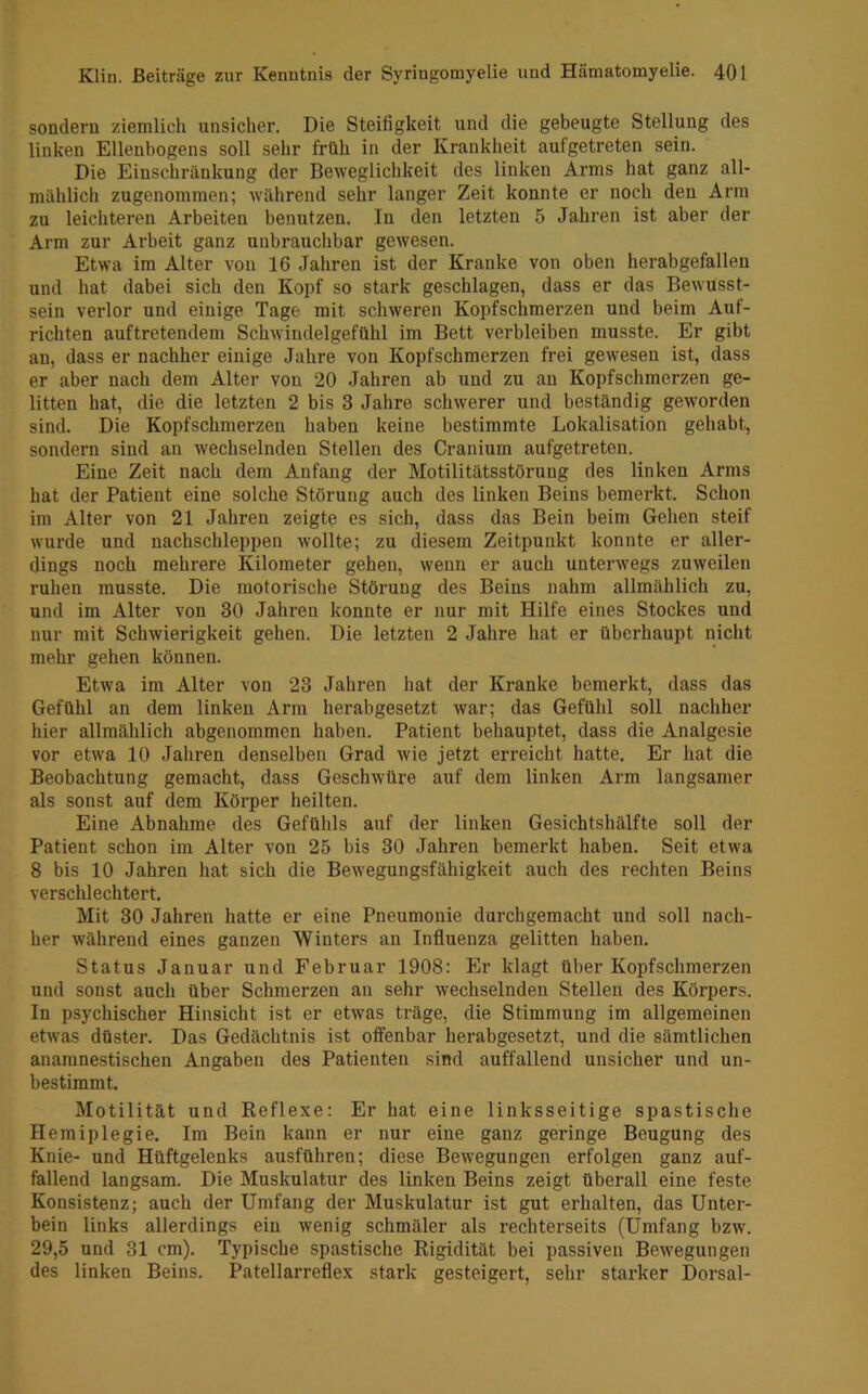 sondern ziemlich unsicher. Die Steifigkeit und die gebeugte Stellung des linken Ellenbogens soll sehr früh in der Krankheit aufgetreten sein. Die Einschränkung der Beweglichkeit des linken Arms hat ganz all- mählich zugenommen; während sehr langer Zeit konnte er noch den Arm zu leichteren Arbeiten benutzen. In den letzten 5 Jahren ist aber der Arm zur Arbeit ganz unbrauchbar gewesen. Etwa im Alter von 16 Jahren ist der Kranke von oben herabgefallen und hat dabei sich den Kopf so stark geschlagen, dass er das Bewusst- sein verlor und einige Tage mit schweren Kopfschmerzen und beim Auf- richten auftretendem Schwindelgefühl im Bett verbleiben musste. Er gibt an, dass er nachher einige Jahre von Kopfschmerzen frei gewesen ist, dass er aber nach dem Alter von 20 Jahren ab und zu an Kopfschmerzen ge- litten hat, die die letzten 2 bis 3 Jahre schwerer und beständig geworden sind. Die Kopfschmerzen haben keine bestimmte Lokalisation gehabt, sondern sind an wechselnden Stellen des Cranium aufgetreten. Eine Zeit nach dem Anfang der Motilitätsstörung des linken Arms hat der Patient eine solche Störung auch des linken Beins bemerkt. Schon im Alter von 21 Jahren zeigte es sich, dass das Bein beim Gehen steif wurde und nachschleppen wollte; zu diesem Zeitpunkt konnte er aller- dings noch mehrere Kilometer gehen, wenn er auch unterwegs zuweilen ruhen musste. Die motorische Störung des Beins nahm allmählich zu, und im Alter von 30 Jahren konnte er nur mit Hilfe eines Stockes und nur mit Schwierigkeit gehen. Die letzten 2 Jahre hat er überhaupt nicht mehr gehen können. Etwa im Alter von 23 Jahren hat der Kranke bemerkt, dass das Gefühl an dem linken Arm herabgesetzt war; das Gefühl soll nachher hier allmählich abgenommen haben. Patient behauptet, dass die Analgesie vor etwa 10 Jahren denselben Grad wie jetzt erreicht hatte. Er hat die Beobachtung gemacht, dass Geschwüre auf dem linken Arm langsamer als sonst auf dem Körper heilten. Eine Abnahme des Gefühls auf der linken Gesichtshälfte soll der Patient schon im Alter von 25 bis 30 Jahren bemerkt haben. Seit etwa 8 bis 10 Jahren hat sich die Bewegungsfähigkeit auch des rechten Beins verschlechtert. Mit 30 Jahren hatte er eine Pneumonie durchgemacht und soll nach- her während eines ganzen Winters an Influenza gelitten haben. Status Januar und Februar 1908: Er klagt über Kopfschmerzen und sonst auch über Schmerzen an sehr wechselnden Stellen des Körpers. In psychischer Hinsicht ist er etwas träge, die Stimmung im allgemeinen etwas düster. Das Gedächtnis ist offenbar herabgesetzt, und die sämtlichen anamnestischen Angaben des Patienten sind auffallend unsicher und un- bestimmt. Motilität und Reflexe: Er hat eine linksseitige spastische Hemiplegie. Im Bein kann er nur eine ganz geringe Beugung des Knie- und Hüftgelenks ausführen; diese Bewegungen erfolgen ganz auf- fallend langsam. Die Muskulatur des linken Beins zeigt überall eine feste Konsistenz; auch der Umfang der Muskulatur ist gut ei’halten, das Unter- bein links allerdings ein wenig schmäler als rechterseits (Umfang bzw. 29,5 und 31 cm). Typische spastische Rigidität bei passiven Bewegungen des linken Beins. Patellarreflex stark gesteigert, sehr starker Dorsal-