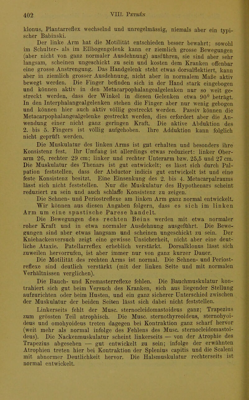 klonus, Plantarreflex wechselnd und unregelmässig, niemals aber ein typi- scher Babinski. Der linke Arm hat die Motilität entschieden besser bewahrt; sowohl im Schulter- als im Ellbogengelenk kann er ziemlich grosse Bewegungen (aber nicht von ganz normaler Ausdehnung) ausführen, sie sind aber sehr langsam, scheinen ungeschickt zu sein und kosten dem Kranken offenbar eine grosse Anstrengung. Das Handgelenk steht etwas dorsalflektiert, kann aber in ziemlich grosser Ausdehnung, nicht aber in normalem Maße aktiv bewegt werden. Die Finger befinden sich in der Hand stark eingebogen und können aktiv in den Metacarpophalangealgelenken nur so weit ge- streckt werden, dass der Winkel in diesen Gelenken etwa 90® beträgt. In den Interphalangealgelenken stehen die Finger aber nur wenig gebogen und können hier auch aktiv völlig gestreckt werden. Passiv können die Metacarpophalangealgelenke gestreckt werden, dies erfordert aber die An- wendung einer nicht ganz geringen Kraft. Die aktive Abduktion des 2. bis 5. Fingers ist völlig aufgehoben. Ihre Adduktion kann folglich nicht geprüft werden. Die Muskulatur des linken Arms ist gut erhalten und besonders ihre Konsistenz fest. Ihr Umfang ist allerdings etwas reduziert: linker Ober- arm 26, rechter 29 cm; linker und rechter Unterarm bzw. 25,5 und 27 cm. Die Muskulatur des Thenars ist gut entwickelt; es lässt sich durch Pal- pation feststellen, dass der Abductor indicis gut entwickelt ist und eine feste Konsistenz besitzt. Eine Einsenkung des 2. bis 4. Metacarpalraums lässt sich nicht feststellen. Nur die Muskulatur des Hypothenars scheint reduziert zu sein und auch schlaffe Konsistenz zu zeigen. Die Sehnen- und Periostreflexe am linken Arm ganz normal entwickelt. Wir können aus diesen Angaben folgern, dass es sich im linken Arm um eine spastische Parese handelt. Die Bewegungen des rechten Beins werden mit etwa normaler roher Kraft und in etwa normaler Ausdehnung ausgeführt. Die Bewe- gungen sind aber etwas langsam und scheinen ungeschickt zu sein. Der Kniehackenversuch zeigt eine gewisse Unsicherheit, nicht aber eine deut- liche Ataxie. Patellarreflex erheblich verstärkt. Dorsalklonus lässt sich zuweilen hervorrufen, ist aber immer nur von ganz kurzer Dauer. Die Motilität des rechten Arms ist normal. Die Sehnen- und Periost- reflexe sind deutlich verstärkt (mit der linken Seite und mit normalen Verhältnissen verglichen). Die Bauch- und Kremasterreflexe fehlen. Die Bauchmuskulatur kon- trahiert sieh gut beim Versuch des Kranken, sich aus liegender Stellung aufzurichten oder beim Husten, und ein ganz sicherer Unterschied zwischen der Muskulatur der beiden Seiten lässt sich dabei nicht feststellen. Linkerseits fehlt der Muse, sternocleidomastoideus ganz; Trapezius zum grössten Teil atrophisch. Die Muse, sternothyreoideus, sternohyoi- deus und omohyoideus treten dagegen bei Kontraktion ganz scharf hervor (weit mehr als normal infolge des Fehlens des Muse, sternocleidomastoi- deus). Die Nackenmuskulatur scheint linkerseits — von der Atrophie des Trapezius abgesehen — gut entwickelt zu sein; infolge der erwähnten Atrophien treten hier bei Kontraktion der Splenius capitis und die Scaleni mit abnormer Deutlichkeit hervor. Die Halsmuskulatur rechterseits ist normal entwickelt.