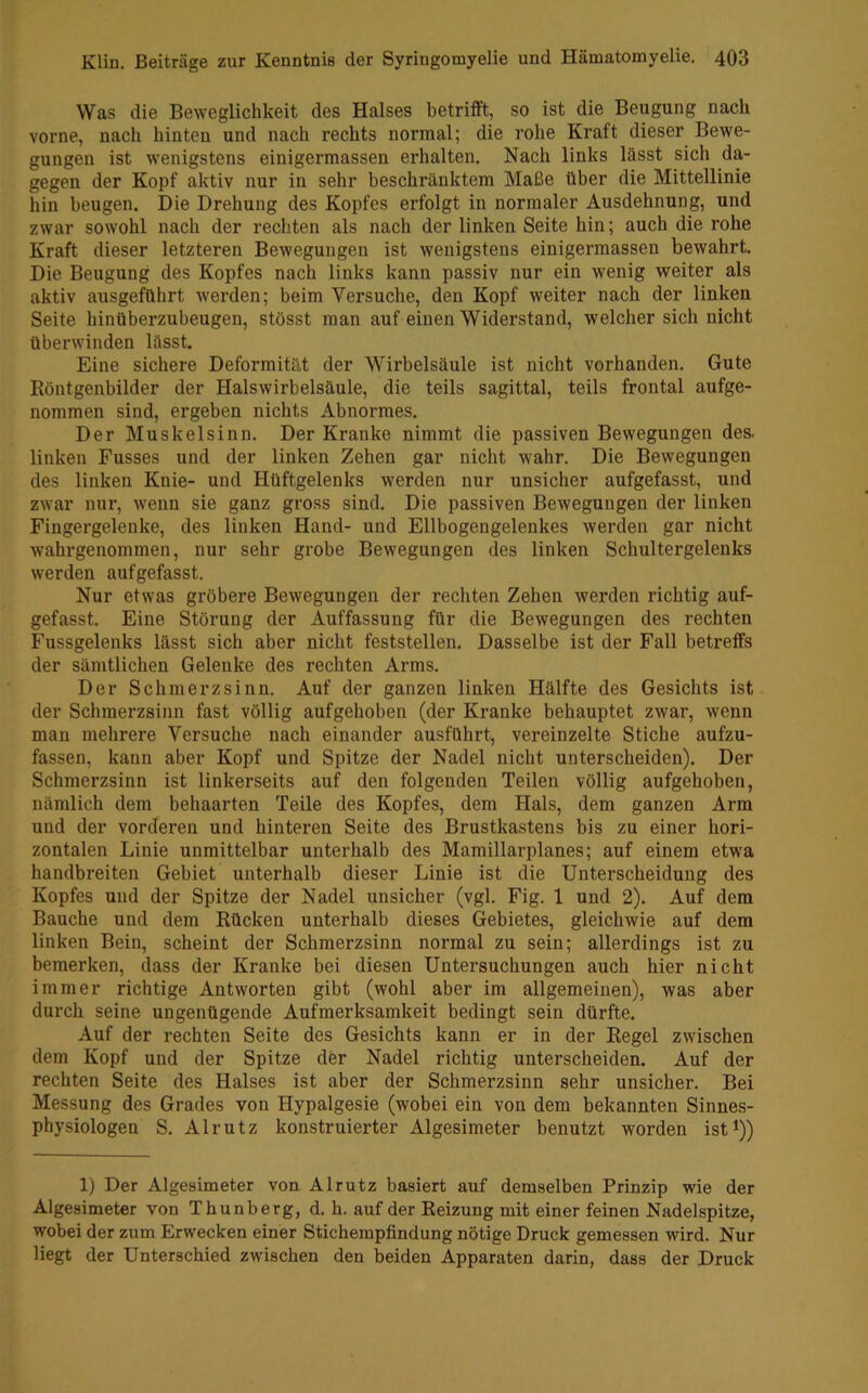 Was die Beweglichkeit des Halses betrifft, so ist die Beugung nach vorne, nach hinten und nach rechts normal; die rohe Kraft dieser Bewe- gungen ist wenigstens einigermassen erhalten. Nach links lässt sich da- gegen der Kopf aktiv nur in sehr beschränktem Maße über die Mittellinie hin beugen. Die Drehung des Kopfes erfolgt in normaler Ausdehnung, und zwar sowohl nach der rechten als nach der linken Seite hin; auch die rohe Kraft dieser letzteren Bewegungen ist wenigstens einigermassen bewahrt. Die Beugung des Kopfes nach links kann passiv nur ein wenig weiter als aktiv ausgeführt werden; beim Versuche, den Kopf weiter nach der linken Seite hinüberzubeugen, stösst man auf einen Widerstand, welcher sich nicht überwinden lässt. Eine sichere Deformität der Wirbelsäule ist nicht vorhanden. Gute Röntgenbilder der Halswirbelsäule, die teils sagittal, teils frontal aufge- nommen sind, ergeben nichts Abnormes, Der Muskelsinn. Der Kranke nimmt die passiven Bewegungen des. linken Busses und der linken Zehen gar nicht wahr. Die Bewegungen des linken Knie- und Hüftgelenks werden nur unsicher aufgefasst, und zwar nur, wenn sie ganz gross sind. Die passiven Bewegungen der linken Fingergelenke, des linken Hand- und Ellbogengelenkes werden gar nicht wahrgenommen, nur sehr grobe Bewegungen des linken Schultergelenks werden auf gefasst. Nur etwas gröbere Bewegungen der rechten Zehen werden richtig auf- gefasst. Eine Störung der Auffassung für die Bewegungen des rechten Fussgelenks lässt sich aber nicht feststellen. Dasselbe ist der Fall betreffs der sämtlichen Gelenke des rechten Arms. Der Schmerzsinn. Auf der ganzen linken Hälfte des Gesichts ist der Schmerzsinn fast völlig aufgehoben (der Kranke behauptet zwar, wenn man mehrere Versuche nach einander ausführt, vereinzelte Stiche aufzu- fassen, kann aber Kopf und Spitze der Nadel nicht unterscheiden). Der Schmerzsinn ist linkerseits auf den folgenden Teilen völlig aufgehoben, nämlich dem behaarten Teile des Kopfes, dem Hals, dem ganzen Arm und der vorderen und hinteren Seite des Brustkastens bis zu einer hori- zontalen Linie unmittelbar unterhalb des Mamillarplanes; auf einem etwa handbreiten Gebiet unterhalb dieser Linie ist die Unterscheidung des Kopfes und der Spitze der Nadel unsicher (vgl. Fig. 1 und 2). Auf dem Bauche und dem Rücken unterhalb dieses Gebietes, gleichwie auf dem linken Bein, scheint der Schmerzsinn normal zu sein; allerdings ist zu bemerken, dass der Kranke bei diesen Untersuchungen auch hier nicht immer richtige Antworten gibt (wohl aber im allgemeinen), was aber durch seine ungenügende Aufmerksamkeit bedingt sein dürfte. Auf der rechten Seite des Gesichts kann er in der Regel zwischen dem Kopf und der Spitze der Nadel richtig unterscheiden. Auf der rechten Seite des Halses ist aber der Schmerzsinn sehr unsicher. Bei Messung des Grades von Hypalgesie (wobei ein von dem bekannten Sinnes- physiologen S, Alrutz konstruierter Algesimeter benutzt worden ist^)) 1) Der Algesimeter von Alrutz basiert auf demselben Prinzip wie der Algesimeter von Thunberg, d. h. auf der Reizung mit einer feinen Nadelspitze, wobei der zum Erwecken einer Sticherapfindung nötige Druck gemessen wird. Nur liegt der Unterschied zwischen den beiden Apparaten darin, dass der Druck