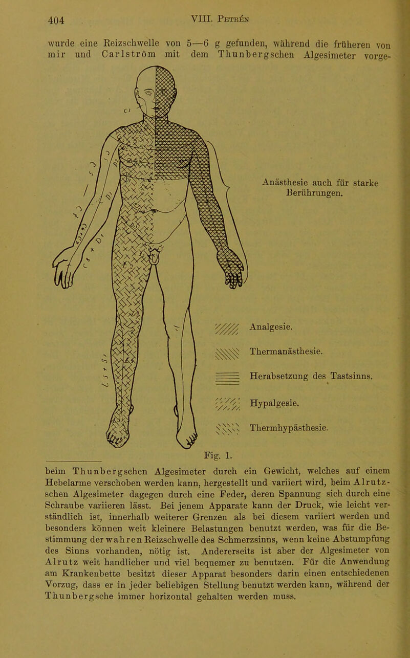 wurde eine Reizschwelle von 5—6 g gefunden, während die früheren von mir und Carlström mit dem Thunbergschen Algesimeter vorge- Anästhesie auch für starke Berührungen. Analgesie. Thermanästhesie. Herabsetzung des Tastsinns. Hypalgesie. Thermhypästhesie. beim Thunbergschen Algesimeter durch ein Gewicht, welches auf einem Hebelarme verschoben werden kann, hergestellt und variiert wird, beim Alrutz- schen Algesimeter dagegen durch eine Feder, deren Spannung sich durch eine Schraube variieren lässt. Bei jenem Apparate kann der Druck, wie leicht ver- ständlich ist, innerhalb weiterer Grenzen als bei diesem variiert werden und besonders können weit kleinere Belastungen benutzt werden, was für die Be- stimmung der wahren Reizschwelle des Schmerzsinns, wenn keine Abstumpfung des Sinns vorhanden, nötig ist. Andererseits ist aber der Algesimeter von Alrutz weit handlicher und viel bequemer zu benutzen. Für die Anwendung am Krankenbette besitzt dieser Apparat besonders darin einen entschiedenen Vorzug, dass er in jeder beliebigen Stellung benutzt werden kann, während der Thunbergsche immer horizontal gehalten werden muss.