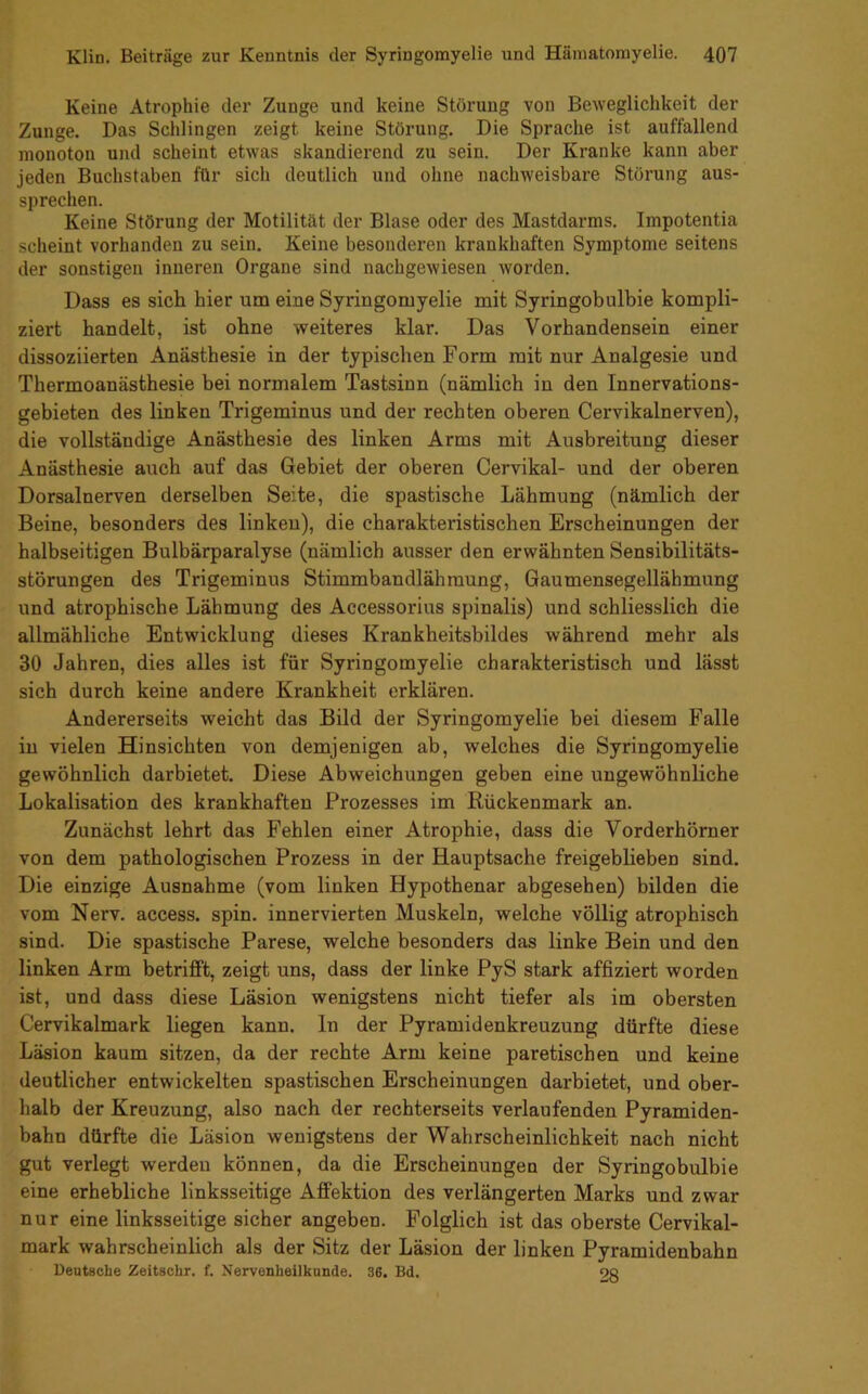 Keine Atrophie der Zunge und keine Störung von Beweglichkeit der Zunge, Das Schlingen zeigt keine Störung. Die Sprache ist auffallend monoton und scheint etwas skandierend zu sein. Der Kranke kann aber jeden Buchstaben für sich deutlich und ohne nachweisbare Störung aus- sprechen. Keine Störung der Motilität der Blase oder des Mastdarms. Impotentia scheint vorhanden zu sein. Keine besonderen krankhaften Symptome seitens der sonstigen inneren Organe sind nachgewiesen worden. Dass es sich hier um eine Syringomyelie mit Syringobulbie kompli- ziert handelt, ist ohne weiteres klar. Das Vorhandensein einer dissoziierten Anästhesie in der typischen Form mit nur Analgesie und Thermoanästhesie bei normalem Tastsinn (nämlich in den Innervations- gebieten des linken Trigeminus und der rechten oberen Cervikalnerven), die vollständige Anästhesie des linken Arms mit Ausbreitung dieser Anästhesie auch auf das Gebiet der oberen Cervikal- und der oberen Dorsalnerven derselben Seite, die spastische Lähmung (nämlich der Beine, besonders des linken), die charakteristischen Erscheinungen der halbseitigen Bulbärparalyse (nämlich ausser den erwähnten Sensibilitäts- störungen des Trigeminus Stimmbandlähraung, Gaumensegellähmung und atrophische Lähmung des Accessorius spinalis) und schliesslich die allmähliche Entwicklung dieses Krankheitsbildes während mehr als 30 Jahren, dies alles ist für Syringomyelie charakteristisch und lässt sich durch keine andere Krankheit erklären. Andererseits weicht das Bild der Syringomyelie bei diesem Falle in vielen Hinsichten von demjenigen ab, welches die Syringomyelie gewöhnlich darbietet. Diese Abweichungen geben eine ungewöhnliche Lokalisation des krankhaften Prozesses im Rückenmark an. Zunächst lehrt das Fehlen einer Atrophie, dass die Vorderhömer von dem pathologischen Prozess in der Hauptsache freigeblieben sind. Die einzige Ausnahme (vom linken Hypothenar abgesehen) bilden die vom Nerv, access. spin. innervierten Muskeln, welche völlig atrophisch sind. Die spastische Parese, welche besonders das linke Bein und den linken Arm betrifft, zeigt uns, dass der linke PyS stark affiziert worden ist, und dass diese Läsion wenigstens nicht tiefer als im obersten Cervikalmark liegen kann, ln der Pyramidenkreuzung dürfte diese Läsion kaum sitzen, da der rechte Arm keine paretischen und keine deutlicher entwickelten spastischen Erscheinungen darbietet, und ober- halb der Kreuzung, also nach der rechterseits verlaufenden Pyramiden- bahn dürfte die Läsion wenigstens der Wahrscheinlichkeit nach nicht gut verlegt werden können, da die Erscheinungen der Syringobulbie eine erhebliche linksseitige Afifektion des verlängerten Marks und zwar nur eine linksseitige sicher angeben. Folglich ist das oberste Cervikal- mark wahrscheinlich als der Sitz der Läsion der linken Pyramidenbahn Deutsche Zeitschr. f. Nervenheilkunde. 36. Bd. 9ß