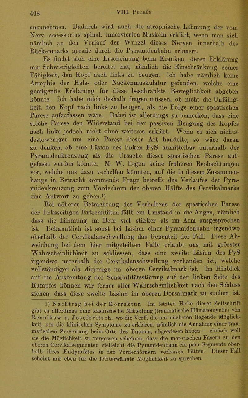 anzunebmen. Dadurch wird auch die atrophische Lähmung der vom Nerv, accessorius spinal, innervierten Muskeln erklärt, wenn man sich nämlich an den Verlauf der Wurzel dieses Nerven innerhalb des Rückenmarks gerade durch die Pyramidenbahn erinnert. Es findet sich eine Erscheinung beim Kranken, deren Erklärung mir Schwierigkeiten bereitet hat, nämlich die Einschränkung seiner Fähigkeit, den Kopf nach links zu beugen. Ich habe nämlich keine Atrophie der Hals- oder Nackenmuskulatur gefunden, welche eine genügende Erklärung für diese beschränkte Beweglichkeit abgeben könnte. Ich habe mich deshalb fragen müssen, ob nicht die Unfähig- keit, den Kopf nach links zu beugen, als die Folge einer spastischen Parese aufzufassen wäre. Dabei ist allerdings zu bemerken, dass eine solche Parese den Widerstand bei der passiven Beugung des Kopfes nach links jedoch nicht ohne weiteres erklärt. Wenn es sich nichts- destoweniger um eine Parese dieser Art handelte, so wäre daran zu denken, ob eine Läsion des linken PyS unmittelbar unterhalb der Pyramidenkreuzung als die Ursache dieser spastischen Parese auU gefasst werden könnte. M. W. liegen keine früheren Beobachtungen vor, welche uns dazu verhelfen könnten, auf die in diesem Zusammen- hänge in Betracht kommende Frage betreffs des Verlaufes der Pyra- midenkreuzung zum Vorderhorn der oberen Hälfte des Cervikalmarks eine Antwort zu geben. Bei näherer Betrachtung des Verhaltens der spastischen Parese der linksseitigen Extremitäten fällt ein Umstand in die Augen, nämlich dass die Lähmung im Bein viel stärker als im Arm ausgesprochen ist. Bekanntlich ist sonst bei Läsion einer Pyramidenbahn' irgendwo oberhalb der CervikalanschweUung das Gegenteil der Fall. Diese Ab- weichung bei dem hier mitgeteilten Falle erlaubt uns mit grösster Wahrscheinlichkeit zu schliessen, dass eine zweite Läsion des PyS irgendwo unterhalb der CervikalanschweUung vorhanden ist, welche vollständiger als diejenige im oberen Cervikalmark ist. Im Hinblick auf die Ausbreitung der Sensibilitätsstörung auf der linken Seite des Rumpfes können wir ferner aller Wahrscheinlichkeit nach den Schluss ziehen, dass diese zweite Läsion im oberen Dorsalmark zu suchen ist. 1) Nachtrag bei der Korrektur. Im letzten Hefte dieser Zeitschrift gibt es allerdings eine kasuistische Mitteilung (traumatische Hämatomyelie) von Resnikow u. Josefovitsch, wo die Verff. die am nächsten liegende Möglich- keit, um die klinischen Symptome zu erklären, nämlich die Annahme einer trau- matischen Zerstörung beim Orte des Trauma, abgewiesen haben — einfach weil sie die Möglichkeit zu vergessen scheinen, dass die motorischen Fasern zu den oberen Cervikalsegmenten vielleicht die Pyramidenbahn ein paar Segmente ober- halb ihres Endpunktes in den Vorderhörnern verlassen hätten. Dieser Fall scheint mir eben für die letzterwähnte Möglichkeit zu sprechen.